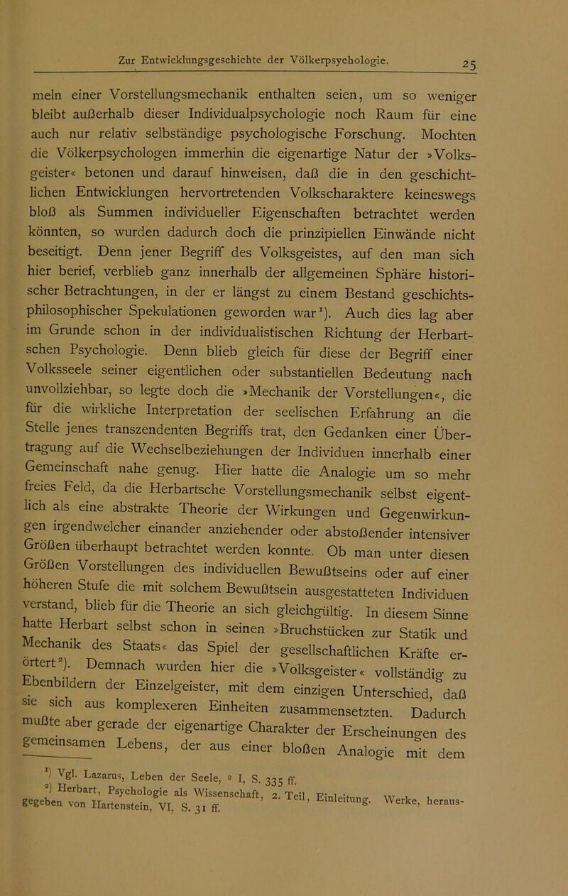 mein einer Vorstellungsmechanik enthalten seien, um so weniger bleibt außerhalb dieser Individualpsychologie noch Raum für eine auch nur relativ selbständige psychologische Forschung. Mochten die Völkerpsychologen immerhin die eigenartige Natur der »Volks- geister« betonen und darauf hinweisen, daß die in den geschicht- lichen Entwicklungen hervortretenden Volkscharaktere keineswegs bloß als Summen individueller Eigenschaften betrachtet werden könnten, so wurden dadurch doch die prinzipiellen Einwände nicht beseitigt. Denn jener Begriff des Volksgeistes, auf den man sich hier berief, verblieb ganz innerhalb der allgemeinen Sphäre histori- scher Betrachtungen, in der er längst zu einem Bestand geschichts- philosophischer Spekulationen geworden war1). Auch dies lag aber im Grunde schon in der individualistischen Richtung der Herbart- schen Psychologie. Denn blieb gleich für diese der Begriff einer Volksseele seiner eigentlichen oder substantiellen Bedeutung nach unvollziehbar, so legte doch die »Mechanik der Vorstellungen«, die für die wirkliche Interpretation der seelischen Erfahrung an die Stelle jenes transzendenten Begriffs trat, den Gedanken einer Über- tragung auf die Wechselbeziehungen der Individuen innerhalb einer Gemeinschaft nahe genug. Hier hatte die Analogie um so mehr freies Feld, da die Herbartsche Vorstellungsmechanik selbst eigent- lich als eine abstrakte Theorie der Wirkungen und Gegenwirkun- gen irgendwelcher einander anziehender oder abstoßender intensiver Größen überhaupt betrachtet werden konnte. Ob man unter diesen Großen Vorstellungen des individuellen Bewußtseins oder auf einer höheren Stufe die mit solchem Bewußtsein ausgestatteten Individuen verstand, blieb für die Theorie an sich gleichgültig. In diesem Sinne hatte Herbart selbst schon in seinen »Bruchstücken zur Statik und echamk des Staats« das Spiel der gesellschaftlichen Kräfte er- TuVtut Demnach wurden hier die * Volksgeister« vollständig zu Ebenbildern der Einzelgeister, mit dem einzigen Unterschied, daß * sich aus komplexeren Einheiten zusammensetzten. Dadurch muBte aber gerade der eigenartige Charakter der Erscheinungen des gemeinsamen Lebens, der aus einer bloßen Analogie mit dem J Vgl. Lazarus, Leben der Seele, 2 I, S 335 ff Werke, heraus