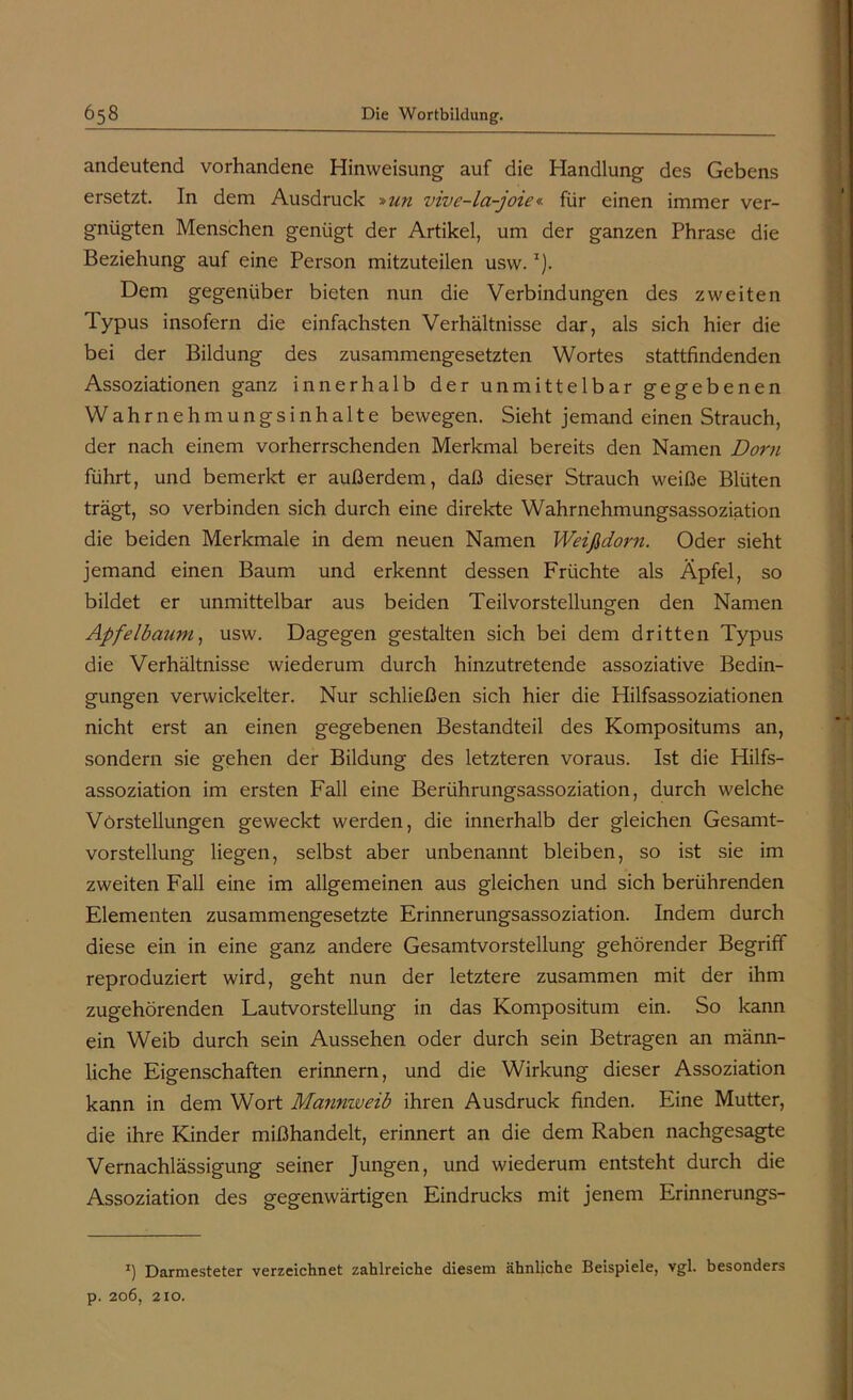 andeutend vorhandene Hinweisung auf die Handlung des Gebens ersetzt. In dem Ausdruck »un vivc-la-joie« für einen immer ver- gnügten Menschen genügt der Artikel, um der ganzen Phrase die Beziehung auf eine Person mitzuteilen usw.I). Dem gegenüber bieten nun die Verbindungen des zweiten lypus insofern die einfachsten Verhältnisse dar, als sich hier die bei der Bildung des zusammengesetzten Wortes stattfindenden Assoziationen ganz innerhalb der unmittelbar gegebenen Wahrnehmungsinhalte bewegen. Sieht jemand einen Strauch, der nach einem vorherrschenden Merkmal bereits den Namen Dorn führt, und bemerkt er außerdem, daß dieser Strauch weiße Blüten trägt, so verbinden sich durch eine direkte Wahrnehmungsassoziation die beiden Merkmale in dem neuen Namen Weißdorn. Oder sieht jemand einen Baum und erkennt dessen Früchte als Äpfel, so bildet er unmittelbar aus beiden Teilvorstellungen den Namen Apfelbaum, usw. Dagegen gestalten sich bei dem dritten Typus die Verhältnisse wiederum durch hinzutretende assoziative Bedin- gungen verwickelter. Nur schließen sich hier die Hilfsassoziationen nicht erst an einen gegebenen Bestandteil des Kompositums an, sondern sie gehen der Bildung des letzteren voraus. Ist die Hilfs- assoziation im ersten Fall eine Berührungsassoziation, durch welche Verstellungen geweckt werden, die innerhalb der gleichen Gesamt- vorstellung liegen, selbst aber unbenannt bleiben, so ist sie im zweiten Fall eine im allgemeinen aus gleichen und sich berührenden Elementen zusammengesetzte Erinnerungsassoziation. Indem durch diese ein in eine ganz andere Gesamtvorstellung gehörender Begriff reproduziert wird, geht nun der letztere zusammen mit der ihm zugehörenden Lautvorstellung in das Kompositum ein. So kann ein Weib durch sein Aussehen oder durch sein Betragen an männ- liche Eigenschaften erinnern, und die Wirkung dieser Assoziation kann in dem Wort Mannweib ihren Ausdruck finden. Eine Mutter, die ihre Kinder mißhandelt, erinnert an die dem Raben nachgesagte Vernachlässigung seiner Jungen, und wiederum entsteht durch die Assoziation des gegenwärtigen Eindrucks mit jenem Erinnerungs- J) Darmesteter verzeichnet zahlreiche diesem ähnliche Beispiele, vgl. besonders p. 206, 210.