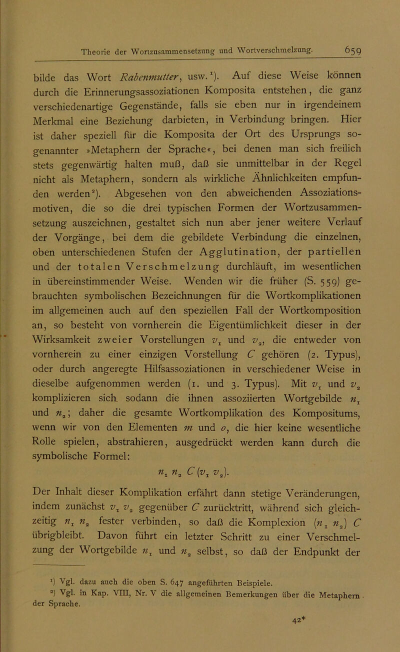 bilde das Wort Rabenmutter, usvv.l). Auf diese Weise können durch die Erinnerungsassoziationen Komposita entstehen, die ganz verschiedenartige Gegenstände, falls sie eben nur in irgendeinem Merkmal eine Beziehung darbieten, in Verbindung bringen. Hier ist daher speziell für die Komposita der Ort des Ursprungs so- genannter »Metaphern der Sprache«, bei denen man sich freilich stets gegenwärtig halten muß, daß sie unmittelbar in der Regel nicht als Metaphern, sondern als wirkliche Ähnlichkeiten empfun- den werden2). Abgesehen von den abweichenden Assoziations- motiven, die so die drei typischen Formen der Wortzusammen- setzung auszeichnen, gestaltet sich nun aber jener weitere Verlauf der Vorgänge, bei dem die gebildete Verbindung die einzelnen, oben unterschiedenen Stufen der Agglutination, der partiellen und der totalen Verschmelzung durchläuft, im wesentlichen in übereinstimmender Weise. Wenden wir die früher (S. 559) ge- brauchten symbolischen Bezeichnungen für die Wortkomplikationen im allgemeinen auch auf den speziellen Fall der Wortkomposition an, so besteht von vornherein die Eigentümlichkeit dieser in der Wirksamkeit zweier Vorstellungen vx und v2, die entweder von vornherein zu einer einzigen Vorstellung C gehören (2. Typus), oder durch angeregte Hilfsassoziationen in verschiedener Weise in dieselbe aufgenommen werden (1. und 3. Typus). Mit vx und v2 komplizieren sich, sodann die ihnen assoziierten Wortgebilde nr und n2; daher die gesamte Wortkomplikation des Kompositums, wenn wir von den Elementen m und 0, die hier keine wesentliche Rolle spielen, abstrahieren, ausgedrückt werden kann durch die symbolische Formel: nx n2 C {vx v2). Der Inhalt dieser Komplikation erfährt dann stetige Veränderungen, indem zunächst vx v2 gegenüber C zurücktritt, während sich gleich- zeitig nz n2 fester verbinden, so daß die Komplexion [nx n2) C übrigbleibt. Davon führt ein letzter Schritt zu einer Verschmel- zung der Wortgebilde nz und n2 selbst, so daß der Endpunkt der ’) Vgl. dazu auch die oben S. 647 angeführten Beispiele. 2J Vgl. in Kap. VIII, Nr. V die allgemeinen Bemerkungen über die Metaphern der Sprache. 42*