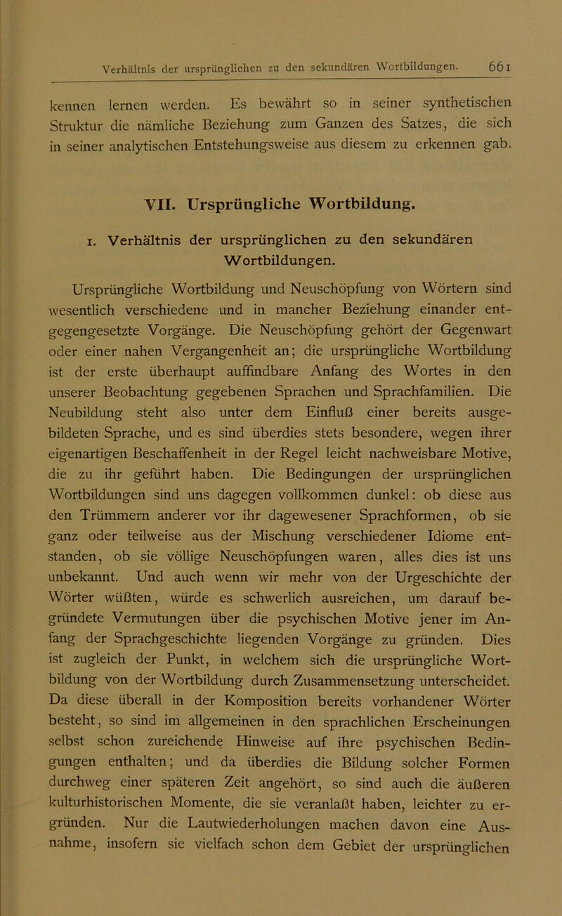 kennen lernen werden. Es bewährt so in seiner synthetischen Struktur die nämliche Beziehung zum Ganzen des Satzes, die sich in seiner analytischen Entstehungsweise aus diesem zu erkennen gab. VII. Ursprüngliche Wortbildung. i. Verhältnis der ursprünglichen zu den sekundären W ortbildungen. Ursprüngliche Wortbildung und Neuschöpfung von Wörtern sind wesentlich verschiedene und in mancher Beziehung einander ent- gegengesetzte Vorgänge. Die Neuschöpfung gehört der Gegenwart oder einer nahen Vergangenheit an; die ursprüngliche Wortbildung ist der erste überhaupt auffindbare Anfang des Wortes in den unserer Beobachtung gegebenen Sprachen und Sprachfamilien. Die Neubildung steht also unter dem Einfluß einer bereits ausge- bildeten Sprache, und es sind überdies stets besondere, wegen ihrer eigenartigen Beschaffenheit in der Regel leicht nachweisbare Motive, die zu ihr geführt haben. Die Bedingungen der ursprünglichen Wortbildungen sind uns dagegen vollkommen dunkel: ob diese aus den Trümmern anderer vor ihr dagewesener Sprachformen, ob sie ganz oder teilweise aus der Mischung verschiedener Idiome ent- standen, ob sie völlige Neuschöpfungen waren, alles dies ist uns unbekannt. Und auch wenn wir mehr von der Urgeschichte der Wörter wüßten, würde es schwerlich ausreichen, um darauf be- gründete Vermutungen über die psychischen Motive jener im An- fang der Sprachgeschichte liegenden Vorgänge zu gründen. Dies ist zugleich der Punkt, in welchem sich die ursprüngliche Wort- bildung von der Wortbildung durch Zusammensetzung unterscheidet. Da diese überall in der Komposition bereits vorhandener Wörter besteht, so sind im allgemeinen in den sprachlichen Erscheinungen selbst schon zureichende Hinweise auf ihre psychischen Bedin- gungen enthalten; und da überdies die Bildung solcher Formen durchweg einer späteren Zeit angehört, so sind auch die äußeren kulturhistorischen Momente, die sie veranlaßt haben, leichter zu er- gründen. Nur die Lautwiederholungen machen davon eine Aus- nahme, insofern sie vielfach schon dem Gebiet der ursprünglichen
