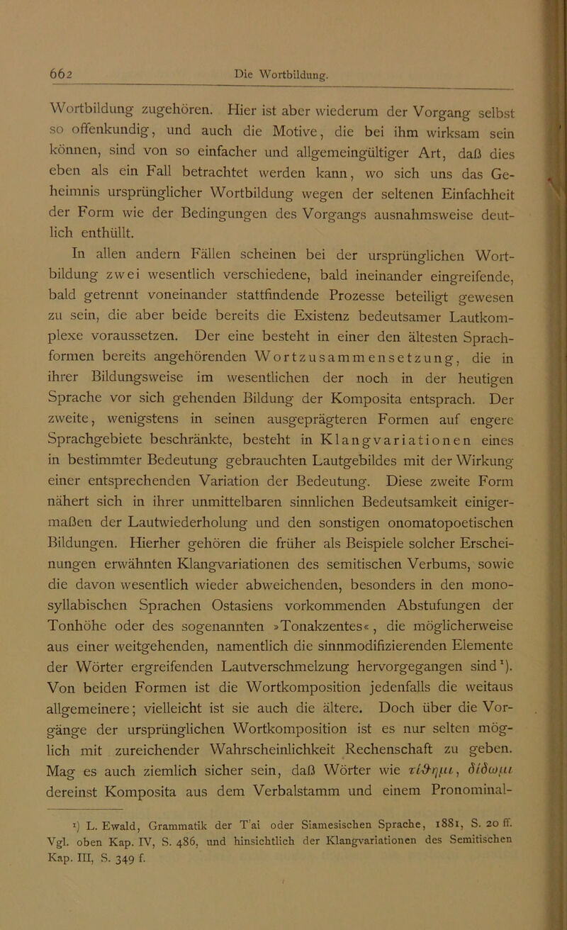 Wortbildung zugehören. Hier ist aber wiederum der Vorgang selbst so offenkundig, und auch die Motive, die bei ihm wirksam sein können, sind von so einfacher und allgemeingültiger Art, daß dies eben als ein Fall betrachtet werden kann, wo sich uns das Ge- heimnis ursprünglicher Wortbildung wegen der seltenen Einfachheit der Form wie der Bedingungen des Vorgangs ausnahmsweise deut- lich enthüllt. In allen andern Fällen scheinen bei der ursprünglichen Wort- bildung zwei wesentlich verschiedene, bald ineinander eingreifende, bald getrennt voneinander stattfindende Prozesse beteiligt gewesen zu sein, die aber beide bereits die Existenz bedeutsamer Lautkom- plexe voraussetzen. Der eine besteht in einer den ältesten Sprach- formen bereits angehörenden Wortzusammensetzung, die in ihrer Bildungsweise im wesentlichen der noch in der heutigen Sprache vor sich gehenden Bildung der Komposita entsprach. Der zweite, wenigstens in seinen ausgeprägteren Formen auf engere Sprachgebiete beschränkte, besteht in Klangvariationen eines in bestimmter Bedeutung gebrauchten Lautgebildes mit der Wirkung einer entsprechenden Variation der Bedeutung. Diese zweite Form nähert sich in ihrer unmittelbaren sinnlichen Bedeutsamkeit einiger- maßen der Lautwiederholung und den sonstigen onomatopoetischen Bildungen. Hierher gehören die früher als Beispiele solcher Erschei- nungen erwähnten Klangvariationen des semitischen Verbums, sowie die davon wesentlich wieder abweichenden, besonders in den mono- syllabischen Sprachen Ostasiens vorkommenden Abstufungen der Tonhöhe oder des sogenannten »Tonakzentes«, die möglicherweise aus einer weitgehenden, namentlich die sinnmodifizierenden Elemente der Wörter ergreifenden Lautverschmelzung hervorgegangen sind1). Von beiden Formen ist die Wortkomposition jedenfalls die weitaus allgemeinere; vielleicht ist sie auch die ältere. Doch über die Vor- gänge der ursprünglichen Wortkomposition ist es nur selten mög- lich mit zureichender Wahrscheinlichkeit Rechenschaft zu geben. Mag es auch ziemlich sicher sein, daß Wörter wie Ti&iy.u, dtdioui dereinst Komposita aus dem Verbalstamm und einem Pronominal- 1) L. Ewald, Grammatik der Tai oder Siamesischen Sprache, 1S81, S. 20 fl. Vgl. oben Kap. IV, S. 486, und hinsichtlich der Klangvariationen des Semitischen Kap. III, S. 349 f.