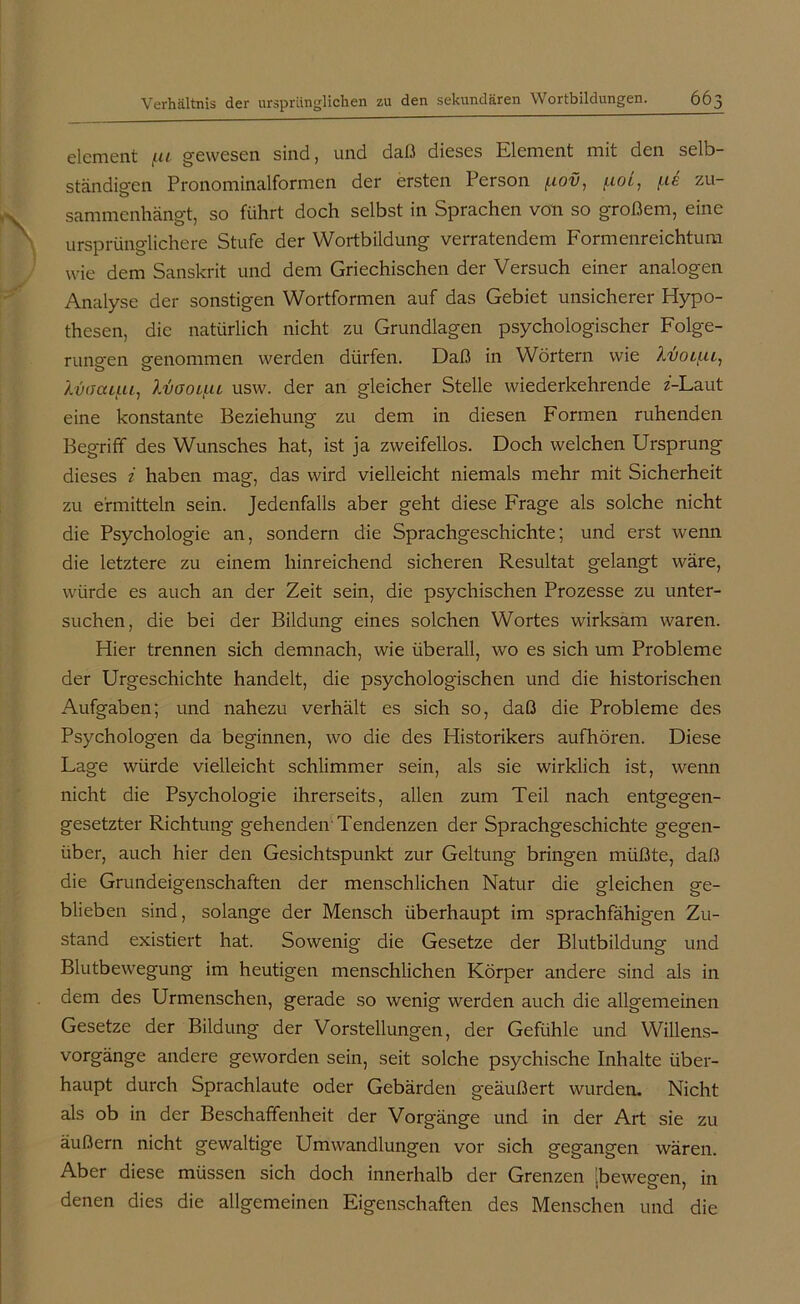 elcment fu gewesen sind, und daß dieses Element mit den selb- ständigen Pronominalformen der ersten Person f.tov, \.d zu sammenhängt, so führt doch selbst in Sprachen von so großem, eine ursprünglichere Stufe der Wortbildung verratendem Formenreichtum wie dem Sanskrit und dem Griechischen der Versuch einer analogen Analyse der sonstigen Wortformen auf das Gebiet unsicherer Hypo- thesen, die natürlich nicht zu Grundlagen psychologischer Folge- rungen genommen werden dürfen. Daß in Wörtern wie Lvouu, kvacufii, Ivaotut usw. der an gleicher Stelle wiederkehrende z'-Laut eine konstante Beziehung zu dem in diesen Formen ruhenden Begriff des Wunsches hat, ist ja zweifellos. Doch welchen Ursprung dieses i haben mag, das wird vielleicht niemals mehr mit Sicherheit zu ermitteln sein. Jedenfalls aber geht diese Frage als solche nicht die Psychologie an, sondern die Sprachgeschichte; und erst wenn die letztere zu einem hinreichend sicheren Resultat gelangt wäre, würde es auch an der Zeit sein, die psychischen Prozesse zu unter- suchen, die bei der Bildung eines solchen Wortes wirksam waren. Hier trennen sich demnach, wie überall, wo es sich um Probleme der Urgeschichte handelt, die psychologischen und die historischen Aufgaben; und nahezu verhält es sich so, daß die Probleme des Psychologen da beginnen, wo die des Historikers aufhören. Diese Lage würde vielleicht schlimmer sein, als sie wirklich ist, wenn nicht die Psychologie ihrerseits, allen zum Teil nach entgegen- gesetzter Richtung gehenden Tendenzen der Sprachgeschichte gegen- über, auch hier den Gesichtspunkt zur Geltung bringen müßte, daß die Grundeigenschaften der menschlichen Natur die gleichen ge- blieben sind, solange der Mensch überhaupt im sprachfähigen Zu- stand existiert hat. Sowenig die Gesetze der Blutbildung und Blutbewegung im heutigen menschlichen Körper andere sind als in dem des Urmenschen, gerade so wenig werden auch die allgemeinen Gesetze der Bildung der Vorstellungen, der Gefühle und Willens- vorgänge andere geworden sein, seit solche psychische Inhalte über- haupt durch Sprachlaute oder Gebärden geäußert wurden. Nicht als ob in der Beschaffenheit der Vorgänge und in der Art sie zu äußern nicht gewaltige Umwandlungen vor sich gegangen wären. Aber diese müssen sich doch innerhalb der Grenzen [bewegen, in denen dies die allgemeinen Eigenschaften des Menschen und die