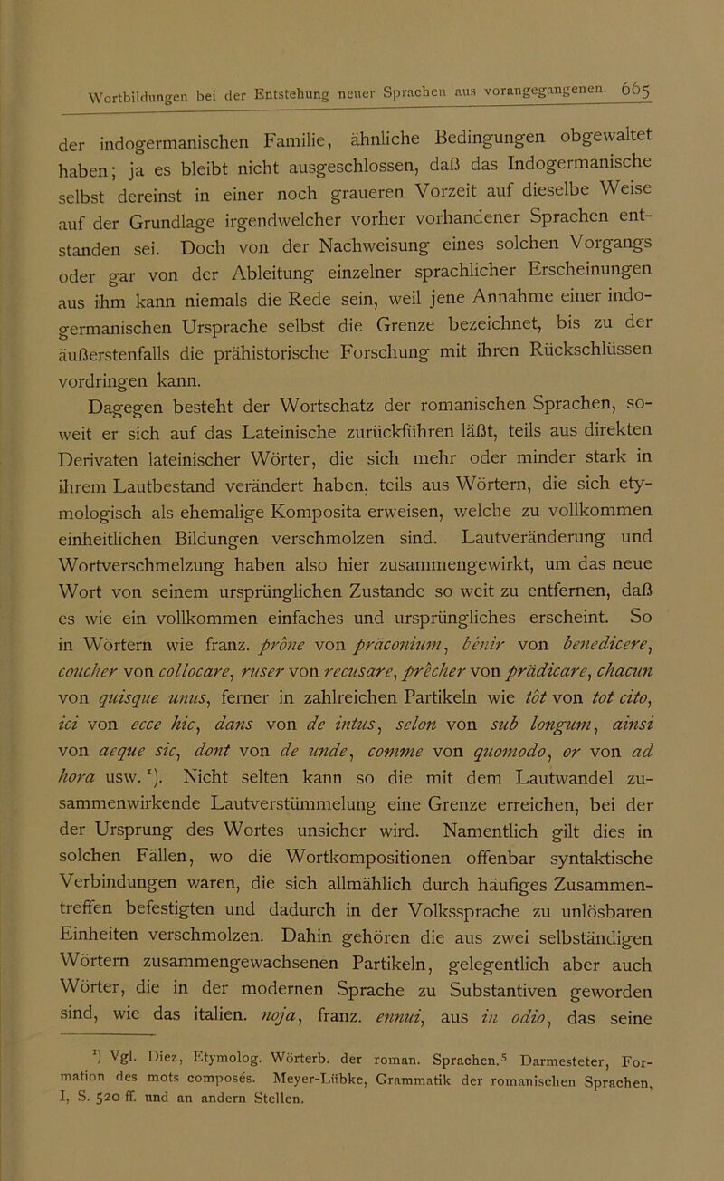 der indogermanischen Familie, ähnliche Bedingungen obgewaltet haben; ja es bleibt nicht ausgeschlossen, daß das Indogermanische selbst dereinst in einer noch graueren Vorzeit auf dieselbe Weise auf der Grundlage irgendwelcher vorher vorhandener Sprachen ent- standen sei. Doch von der Nachweisung eines solchen Vorgangs oder gar von der Ableitung einzelner sprachlicher Erscheinungen aus ihm kann niemals die Rede sein, weil jene Annahme einer indo- germanischen Ursprache selbst die Grenze bezeichnet, bis zu dei äußerstenfalls die prähistorische Forschung mit ihren Rückschlüssen Vordringen kann. Dagegen besteht der Wortschatz der romanischen Sprachen, so- weit er sich auf das Lateinische zurückführen läßt, teils aus direkten Derivaten lateinischer Wörter, die sich mehr oder minder stark in ihrem Lautbestand verändert haben, teils aus Wörtern, die sich ety- mologisch als ehemalige Komposita erweisen, welche zu vollkommen einheitlichen Bildungen verschmolzen sind. Lautveränderung und Wortverschmelzung haben also hier zusammengewirkt, um das neue Wort von seinem ursprünglichen Zustande so weit zu entfernen, daß es wie ein vollkommen einfaches und ursprüngliches erscheint. So in Wörtern wie franz. prone von präconium, benir von benedicere, coucher von collocare, ruser von recusare, predier von prädicare, chacun von quisque unus, ferner in zahlreichen Partikeln wie tot von tot cito, ici von ecce hic, dans von de intus, selon von sub longum, ainsi von aeque sic, dont von de unde, comme von quomodo, or von ad hora usw.* I). Nicht selten kann so die mit dem Lautwandel zu- sammenwirkende Lautverstümmelung eine Grenze erreichen, bei der der Ursprung des Wortes unsicher wird. Namentlich gilt dies in solchen Fällen, wo die Wortkompositionen offenbar syntaktische Verbindungen waren, die sich allmählich durch häufiges Zusammen- treffen befestigten und dadurch in der Volkssprache zu unlösbaren Einheiten verschmolzen. Dahin gehören die aus zwei selbständigen Wörtern zusammengewachsenen Partikeln, gelegentlich aber auch Wörter, die in der modernen Sprache zu Substantiven geworden sind, wie das italien. noja) franz. ennui, aus in odio, das seine T) Vgl. Diez, Etymolog. Wörterb. der roman. Sprachen.5 Darmesteter, For- mation des mots compos&s. Meyer-Lübke, Grammatik der romanischen Sprachen, I, S. 520 ff. und an andern Stellen.