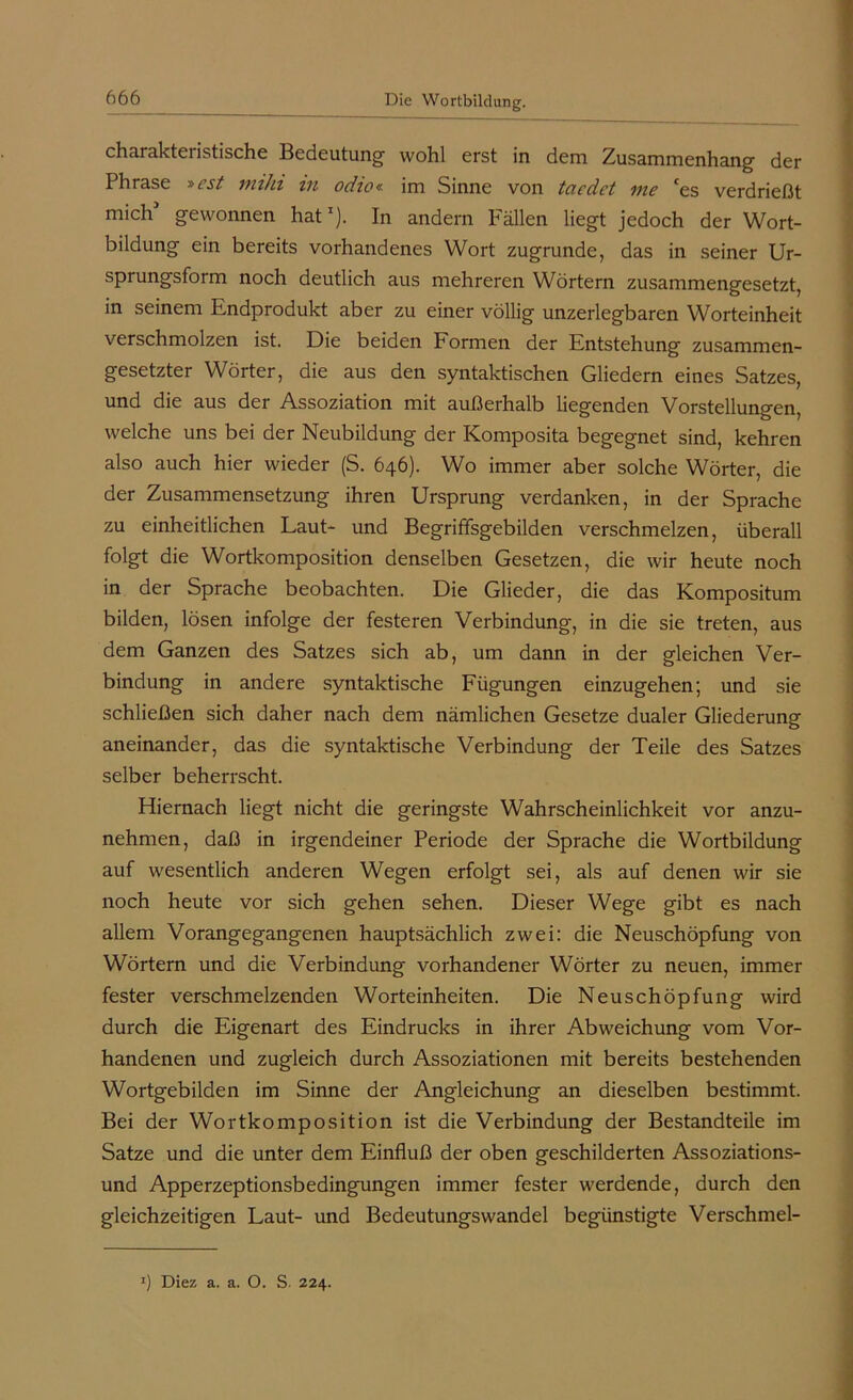 charakteristische Bedeutung' wohl erst in dem Zusammenhang der Phrase »cst mihi in odio« im Sinne von taedet me ces verdrießt mich gewonnen hatI). In andern Fällen liegt jedoch der Wort- bildung ein bereits vorhandenes Wort zugrunde, das in seiner Ur- sprungsform noch deutlich aus mehreren Wörtern zusammengesetzt, in seinem Endprodukt aber zu einer völlig unzerlegbaren Worteinheit verschmolzen ist. Die beiden Formen der Entstehung zusammen- gesetzter Wörter, die aus den syntaktischen Gliedern eines Satzes, und die aus der Assoziation mit außerhalb liegenden Vorstellungen, welche uns bei der Neubildung der Komposita begegnet sind, kehren also auch hier wieder (S. 646). Wo immer aber solche Wörter, die der Zusammensetzung ihren Ursprung verdanken, in der Sprache zu einheitlichen Laut- und Begriffsgebilden verschmelzen, überall folgt die Wortkomposition denselben Gesetzen, die wir heute noch in der Sprache beobachten. Die Glieder, die das Kompositum bilden, lösen infolge der festeren Verbindung, in die sie treten, aus dem Ganzen des Satzes sich ab, um dann in der gleichen Ver- bindung in andere syntaktische Fügungen einzugehen; und sie schließen sich daher nach dem nämlichen Gesetze dualer Gliederung aneinander, das die syntaktische Verbindung der Teile des Satzes selber beherrscht. Hiernach liegt nicht die geringste Wahrscheinlichkeit vor anzu- nehmen, daß in irgendeiner Periode der Sprache die Wortbildung auf wesentlich anderen Wegen erfolgt sei, als auf denen wir sie noch heute vor sich gehen sehen. Dieser Wege gibt es nach allem Vorangegangenen hauptsächlich zwei: die Neuschöpfung von Wörtern und die Verbindung vorhandener Wörter zu neuen, immer fester verschmelzenden Worteinheiten. Die Neuschöpfung wird durch die Eigenart des Eindrucks in ihrer Abweichung vom Vor- handenen und zugleich durch Assoziationen mit bereits bestehenden Wortgebilden im Sinne der Angleichung an dieselben bestimmt. Bei der Wortkomposition ist die Verbindung der Bestandteile im Satze und die unter dem Einfluß der oben geschilderten Assoziations- und Apperzeptionsbedingungen immer fester werdende, durch den gleichzeitigen Laut- und Bedeutungswandel begünstigte Verschmel- 1) Diez a. a. O. S. 224.