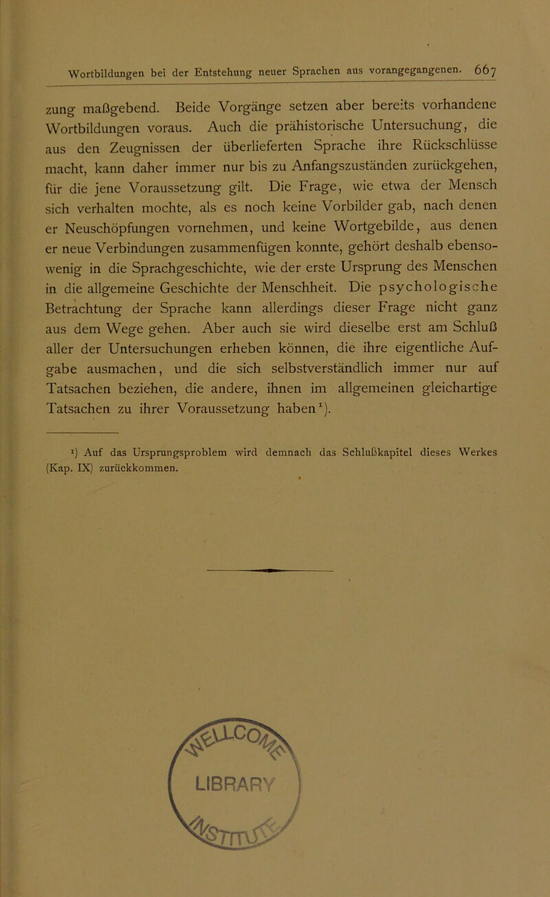 zung maßgebend. Beide Vorgänge setzen aber bereits vorhandene Wortbildungen voraus. Auch die prähistorische Untersuchung, die aus den Zeugnissen der überlieferten Sprache ihre Rückschlüsse macht, kann daher immer nur bis zu Anfangszuständen zurückgehen, für die jene Voraussetzung gilt. Die Frage, wie etwa der Mensch sich verhalten mochte, als es noch keine Vorbilder gab, nach denen er Neuschöpfungen vornehmen, und keine Wortgebilde, aus denen er neue Verbindungen zusammenfügen konnte, gehört deshalb ebenso- wenig in die Sprachgeschichte, wie der erste Ursprung des Menschen in die allgemeine Geschichte der Menschheit. Die psychologische Betrachtung der Sprache kann allerdings dieser Frage nicht ganz aus dem Wege gehen. Aber auch sie wird dieselbe erst am Schluß aller der Untersuchungen erheben können, die ihre eigentliche Auf- gabe ausmachen, und die sich selbstverständlich immer nur auf Tatsachen beziehen, die andere, ihnen im allgemeinen gleichartige Tatsachen zu ihrer Voraussetzung haben1). *) Auf das Ursprungsproblem wird demnach das Schlußkapitel dieses Werkes (Kap. IX) zurückkommen.