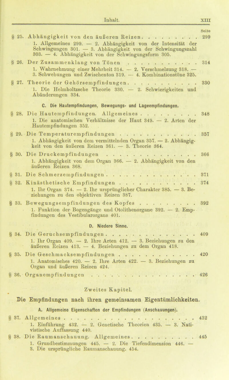 Seite § 25. Abhängigkeit von den äußeren Reizen 299 1. Allgemeines 299. — 2. Abhängigkeit von der Intensität der Schwingungen 301. — 3. Abhängigkeit von der Schwingungszahl 303. — 4. Abhängigkeit von der Schwingungsform 305. § 26. Der Zusammenklang von Tönen 314 1. Wahrnehmung einer Mehrheit 314. — 2. Verschmelzung 318. — 3. Schwebungen und Zwischenton 319. — 4. Kombinationstöne 325. § 27. Theorie der Gehörsempfindungen 330 1. Die Helmholtzsche Theorie 330. — 2. Schwierigkeiten und Abänderungen 334. C. Die Hautempfindungen, Bewegungs- und Lageempfindungen. § 28. Die Hautempfindungen. Allgemeines 348 1. Die anatomischen Verhältnisse der Haut 349. — 2. Arten der Hautempfindungen 352. § 29. Die Temperaturempfindungen 357 1. Abhängigkeit von dem vermittelnden Organ 357. — 2. Abhängig- keit von den äußeren Reizen 361. — 3. Theorie 364. § 30. Die Druckempfindungen 366 1. Abhängigkeit von dem Organ 366. — 2. Abhängigkeit von den äußeren Reizen 368. § 31. Die Schmerzempfindungen 371 § 32. Kinästhetische Empfindungen 374 1. Ihr Organ 374. — 2. Ihr ursprünglicher Charakter 385. — 3. Be- ziehungen zu den objektiven Reizen 387. § 33. Bewegungsempfindungen des Kopfes 392 1. Funktion der Bogengänge und Otolithenorgane 392. — 2. Emp- findungen des Vestibularorgans 401. D. Niedere Sinne. § 34. Die Geruchsempfindungen 409 1. Ihr Organ 409. — 2. Ihre Arten 412. — 3. Beziehungen zu den äußeren Reizen 413. — 4. Beziehungen zu dem Organ 418. § 35. Die Geschmacksempfindungen 420 1. Anatomisches 420. — 2. Ihre Arten 422. — 3. Beziehungen zu Organ und äußeren Reizen 424. § 36. Organempfindungen 426 Zweites Kapitel. Die Empfindungen nach ihren gemeinsamen Eigentümlichkeiten. A. Allgemeine Eigenschaften der Empfindungen (Anschauungen). § 37. Allgemeines 432 1. Einführung 432. — 2. Genetische Theorien 435. — 3. Nati- vistische Auffassung 440. § 38. Die Raumanschauung. Allgemeines 445 1. Grundbestimmungen 445. — 2. Die Tiefendimension 446. — 3. Die ursprüngliche Raumanschauung. 454.