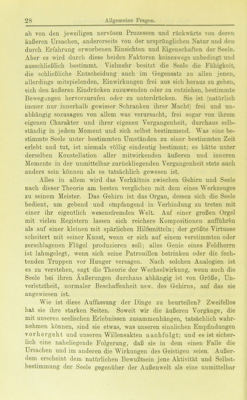 ab von den jeweiligen nervösen Prozessen und rückwärts von deren äußeren Ursachen, andererseits von der ursprünglichen Natur und den durch Erfahrung erworbenen Einsichten und Eigenschaften der Seele. Aber es wird durch diese beiden Faktoren keineswegs unbedingt und ausschließlich bestimmt. Vielmehr besitzt die Seele die Fähigkeit, die schließlicke Entscheidung auch im Gegensatz zu allen jenen, allerdings mitspielenden, Einwirkungen frei aus sich heraus zu geben, sich den äußeren Eindrücken zuzuwenden oder zu entziehen, bestimmte Bewegungen hervorzurufen oder zu unterdrücken. Sie ist (natürlich immer nur innerhalb gewisser Schranken ihrer Macht) frei und un- abhängig sozusagen von allem was verursacht, frei sogar von ihrem eigenen Charakter und ihrer eigenen Vergangenheit, durchaus selb- ständig in jedem Moment und sich selbst bestimmend. Was eine be- stimmte Seele unter bestimmten Umständen zu einer bestimmten Zeit erlebt und tut, ist niemals völlig eindeutig bestimmt; es hätte unter derselben Konstellation aller mitwirkenden äußeren und inneren Momente in der unmittelbar zurückliegenden Vergangenheit stets auch anders sein können als es tatsächlich gewesen ist. Alles in allem wird das Verhältnis zwischen Gehirn und Seele nach dieser Theorie am besten verglichen mit dem eines Werkzeuges zu seinem Meister. Das Gehirn ist das Organ, dessen sich die Seele bedient, um gebend und empfangend in Verbindung zu treten mit einer ihr eigentlich wesensfremden Welt. Auf einer großen Orgel mit vielen Registern lassen sich reichere Kompositionen aufführen als auf einer kleinen mit spärlichen Hilfsmitteln; der größte Virtuose scheitert mit seiner Kunst, wenn er sich auf einem verstimmten oder zerschlagenen Flügel produzieren soll; alles Genie eines Feldherrn ist lahmgelegt, wenn sich seine Patrouillen betrinken oder die fech- tenden Truppen vor Hunger versagen. Nach solchen Analogien ist es zu verstehen, sagt die Theorie der Wechselwirkung, wenn auch die Seele bei ihren Äußerungen durchaus abhängig ist von Größe, Un- verletztheit, normaler Beschaffenheit usw. des Gehirns, auf das sie angewiesen ist. Wie ist diese Auffassung der Dinge zu beurteilen? Zweifellos hat sie ihre starken Seiten. Soweit wir die äußeren Vorgänge, die mit unseren seelischen Erlebnissen Zusammenhängen, tatsächlich wahr- nehmen können, sind sie etwas, was unseren sinnlichen Empfindungen vorhergeht und unseren Willensakten nachfolgt; und es ist sicher- lich eine naheliegende Folgerung, daß sie in dem einen Falle die Ursachen und im anderen die Wirkungen des Geistigen 3eien. Außer- dem erscheint dem natürlichen Bewußtsein jene Aktivität und Selbst- bestimmung der Seele gegenüber der Außenwelt als eine unmittelbar