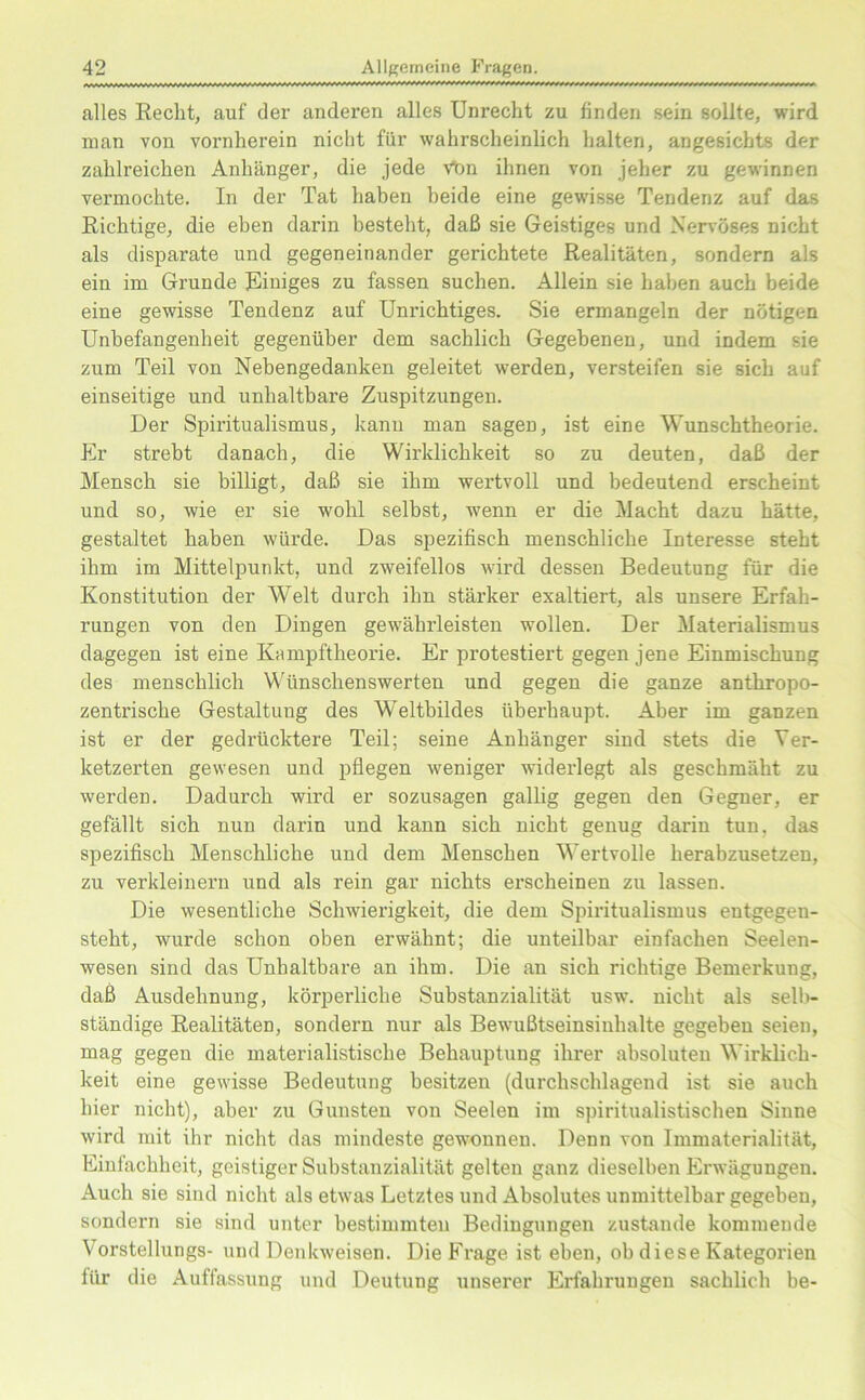 alles Recht, auf der anderen alles Unrecht zu finden sein sollte, wird man von vornherein nicht für wahrscheinlich halten, angesichts der zahlreichen Anhänger, die jede Vbn ihnen von jeher zu gewinnen vermochte. In der Tat haben beide eine gewisse Tendenz auf das Richtige, die eben darin besteht, daß sie Geistiges und Nervöses nicht als disparate und gegeneinander gerichtete Realitäten, sondern als ein im Grunde Einiges zu fassen suchen. Allein sie haben auch beide eine gewisse Tendenz auf Unrichtiges. Sie ermangeln der nötigen Unbefangenheit gegenüber dem sachlich Gegebenen, und indem sie zum Teil von Nebengedanken geleitet werden, versteifen sie sich auf einseitige und unhaltbare Zuspitzungen. Der Spiritualismus, kann man sagen, ist eine Wunschtheorie. Er strebt danach, die Wirklichkeit so zu deuten, daß der Mensch sie billigt, daß sie ihm wertvoll und bedeutend erscheint und so, wie er sie wohl selbst, wenn er die Macht dazu hätte, gestaltet haben würde. Das spezifisch menschliche Interesse steht ihm im Mittelpunkt, und zweifellos wird dessen Bedeutung für die Konstitution der Welt durch ihn stärker exaltiert, als unsere Erfah- rungen von den Dingen gewährleisten wollen. Der Materialismus dagegen ist eine Kampftheorie. Er protestiert gegen jene Einmischung des menschlich Wünschenswerten und gegen die ganze anthropo- zentrische Gestaltung des Weltbildes überhaupt. Aber im ganzen ist er der gedrücktere Teil; seine Anhänger sind stets die Ver- ketzerten gewesen und pflegen weniger widerlegt als geschmäht zu werden. Dadurch wird er sozusagen gallig gegen den Gegner, er gefällt sich nun darin und kann sich nicht genug darin tun. das spezifisch Menschliche und dem Menschen Wertvolle herabzusetzen, zu verkleinern und als rein gar nichts erscheinen zu lassen. Die wesentliche Schwierigkeit, die dem Spiritualismus entgegen- steht, wurde schon oben erwähnt; die unteilbar einfachen Seelen- wesen sind das Unhaltbare an ihm. Die an sich richtige Bemerkung, daß Ausdehnung, körperliche Substanzialität usw. nicht als selb- ständige Realitäten, sondern nur als Bewußtseinsinhalte gegeben seien, mag gegen die materialistische Behauptung ihrer absoluten Wirklich- keit eine gewisse Bedeutung besitzen (durchschlagend ist sie auch hier nicht), aber zu Gunsten von Seelen im spiritualistischen Sinne wird mit ihr nicht das mindeste gewonnen. Denn von Immaterialität, Einfachheit, geistiger Substanzialität gelten ganz dieselben Erwägungen. Auch sie sind nicht als etwas Letztes und Absolutes unmittelbar gegeben, sondern sie sind unter bestimmten Bedingungen zustande kommende Vorstellungs- und Denkweisen. Die Frage ist eben, ob diese Kategorien für die Auffassung und Deutung unserer Erfahrungen sachlich be-