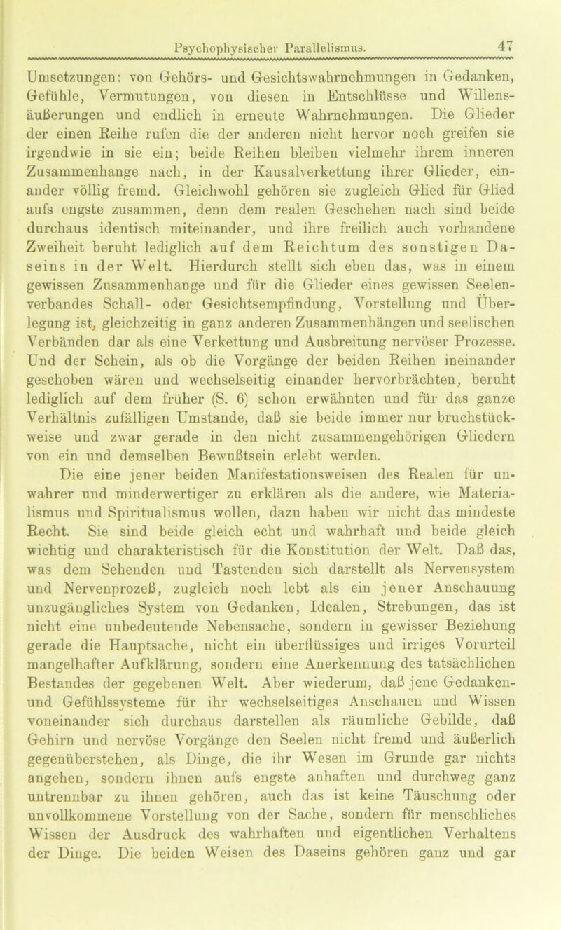 Umsetzungen: von Gehörs- und Gesichtsvvahrnehmungen in Gedanken, Gefühle, Vermutungen, von diesen in Entschlüsse und Willens- äußerungen und endlich in erneute Wahrnehmungen. Die Glieder der einen Reihe rufen die der anderen nicht hervor noch greifen sie irgendwie in sie ein; beide Reihen bleiben vielmehr ihrem inneren Zusammenhänge nach, in der Kausalverkettung ihrer Glieder, ein- ander völlig fremd. Gleichwohl gehören sie zugleich Glied für Glied aufs engste zusammen, denn dem realen Geschehen nach sind beide durchaus identisch miteinander, und ihre freilich auch vorhandene Zweiheit beruht lediglich auf dem Reichtum des sonstigen Da- seins in der Welt. Hierdurch stellt sich eben das, was in einem gewissen Zusammenhänge und für die Glieder eines gewissen Seelen- verbandes Schall- oder Gesichtsempfindung, Vorstellung und Über- legung ist, gleichzeitig in ganz anderen Zusammenhängen und seelischen Verbänden dar als eine Verkettung und Ausbreitung nervöser Prozesse. Und der Schein, als ob die Vorgänge der beiden Reihen ineinander geschoben wären und wechselseitig einander hervorbrächten, beruht lediglich auf dem früher (S. 6) schon erwähnten und für das ganze Verhältnis zufälligen Umstande, daß sie beide immer nur bruchstück- weise und zwar gerade in den nicht zusammengehörigen Gliedern von ein und demselben Bewußtsein erlebt werden. Die eine jener beiden Manifestationsweisen des Realen für un- wahrer und minderwertiger zu erklären als die andere, wie Materia- lismus und Spiritualismus wollen, dazu haben wir nicht das mindeste Recht. Sie sind beide gleich echt und wahrhaft und beide gleich wichtig und charakteristisch für die Konstitution der Welt. Daß das, was dem Sehenden und Tastenden sich darstellt als Nervensystem und Nervenprozeß, zugleich noch lebt als ein jener Anschauung unzugängliches System von Gedanken, Idealen, Strebungen, das ist nicht eine unbedeutende Nebensache, sondern in gewisser Beziehung gerade die Hauptsache, nicht ein überflüssiges und irriges Vorurteil mangelhafter Aufklärung, sondern eine Anerkennung des tatsächlichen Bestandes der gegebenen Welt. Aber wiederum, daß jene Gedanken- und Gefühlssysteme für ihr wechselseitiges Anschauen und Wissen voneinander sich durchaus darstellen als räumliche Gebilde, daß Gehirn und nervöse Vorgänge den Seelen nicht fremd und äußerlich gegenüberstehen, als Dinge, die ihr Wesen im Grunde gar nichts angehen, sondern ihnen aufs engste anhafteu und durchweg ganz untrennbar zu ihnen gehören, auch das ist keine Täuschung oder unvollkommene Vorstellung von der Sache, sondern für menschliches Wissen der Ausdruck des wahrhaften und eigentlichen Verhaltens der Dinge. Die beiden Weisen des Daseins gehören ganz und gar