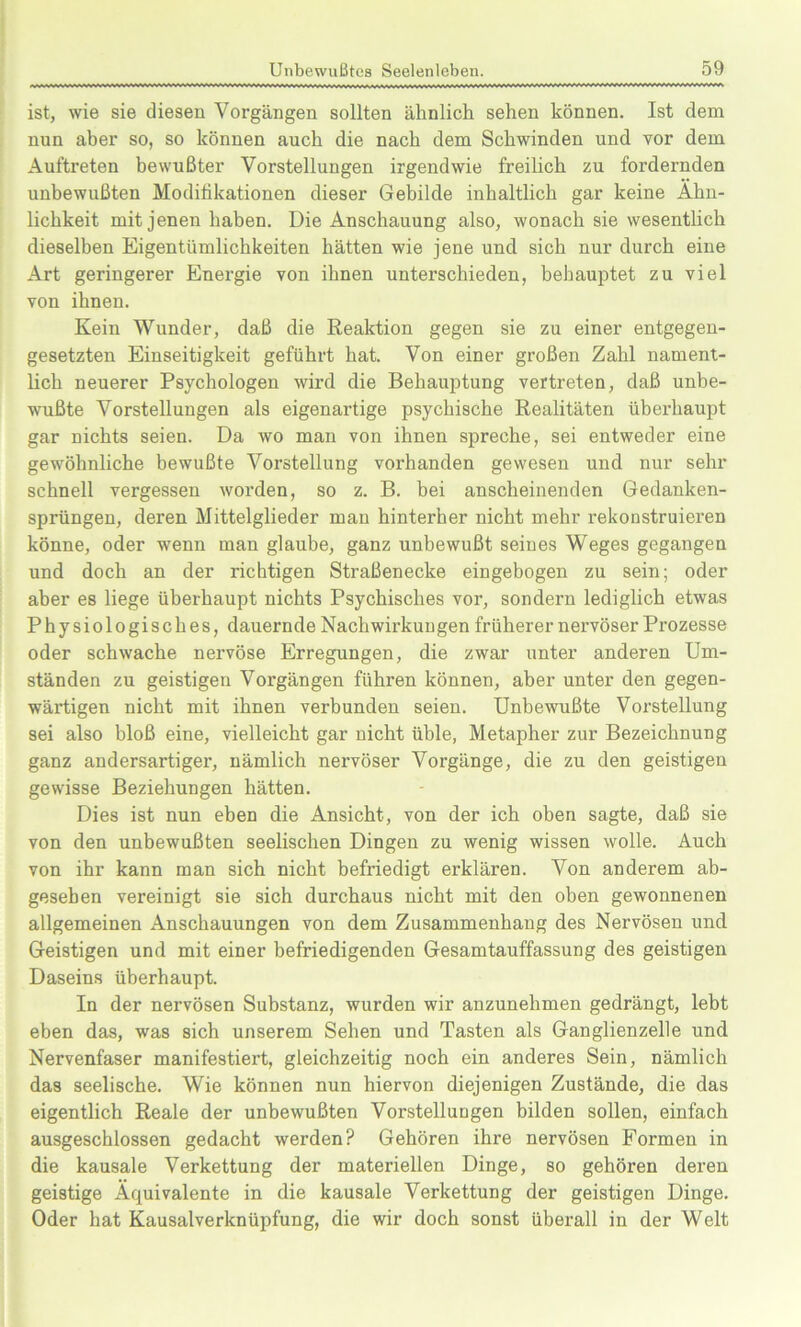 ist, wie sie diesen Vorgängen sollten ähnlich sehen können. Ist dem nun aber so, so können auch die nach dem Schwinden und vor dem Auftreten bewußter Vorstellungen irgendwie freilich zu fordernden unbewußten Modifikationen dieser Gebilde inhaltlich gar keine Ähn- lichkeit mit jenen haben. Die Anschauung also, wonach sie wesentlich dieselben Eigentümlichkeiten hätten wie jene und sich nur durch eine Art geringerer Energie von ihnen unterschieden, behauptet zu viel von ihnen. Kein Wunder, daß die Reaktion gegen sie zu einer entgegen- gesetzten Einseitigkeit geführt hat. Von einer großen Zahl nament- lich neuerer Psychologen wird die Behauptung vertreten, daß unbe- wußte Vorstellungen als eigenartige psychische Realitäten überhaupt gar nichts seien. Da wo man von ihnen spreche, sei entweder eine gewöhnliche bewußte Vorstellung vorhanden gewesen und nur sehr schnell vergessen worden, so z. B. bei anscheinenden Gedanken- sprüngen, deren Mittelglieder man hinterher nicht mehr rekonstruieren könne, oder wenn man glaube, ganz unbewußt seines Weges gegangen und doch an der richtigen Straßenecke eingebogen zu sein; oder aber es liege überhaupt nichts Psychisches vor, sondern lediglich etwas Physiologisches, dauernde Nachwirkun gen früherer nervöser Prozesse oder schwache nervöse Erregungen, die zwar unter anderen Um- ständen zu geistigen Vorgängen führen können, aber unter den gegen- wärtigen nicht mit ihnen verbunden seien. Unbewußte Vorstellung sei also bloß eine, vielleicht gar nicht üble, Metapher zur Bezeichnung ganz andersartiger, nämlich nervöser Vorgänge, die zu den geistigen gewisse Beziehungen hätten. Dies ist nun eben die Ansicht, von der ich oben sagte, daß sie von den unbewußten seelischen Dingen zu wenig wissen wolle. Auch von ihr kann man sich nicht befriedigt erklären. Von anderem ab- gesehen vereinigt sie sich durchaus nicht mit den oben gewonnenen allgemeinen Anschauungen von dem Zusammenhang des Nervösen und Geistigen und mit einer befriedigenden Gesamtauffassung des geistigen Daseins überhaupt. In der nervösen Substanz, wurden wir anzunehmen gedrängt, lebt eben das, was sich unserem Sehen und Tasten als Ganglienzelle und Nervenfaser manifestiert, gleichzeitig noch ein anderes Sein, nämlich das seelische. Wie können nun hiervon diejenigen Zustände, die das eigentlich Reale der unbewußten Vorstellungen bilden sollen, einfach ausgeschlossen gedacht werden? Gehören ihre nervösen Formen in die kausale Verkettung der materiellen Dinge, so gehören deren geistige Äquivalente in die kausale Verkettung der geistigen Dinge. Oder hat Kausalverknüpfung, die wir doch sonst überall in der Welt