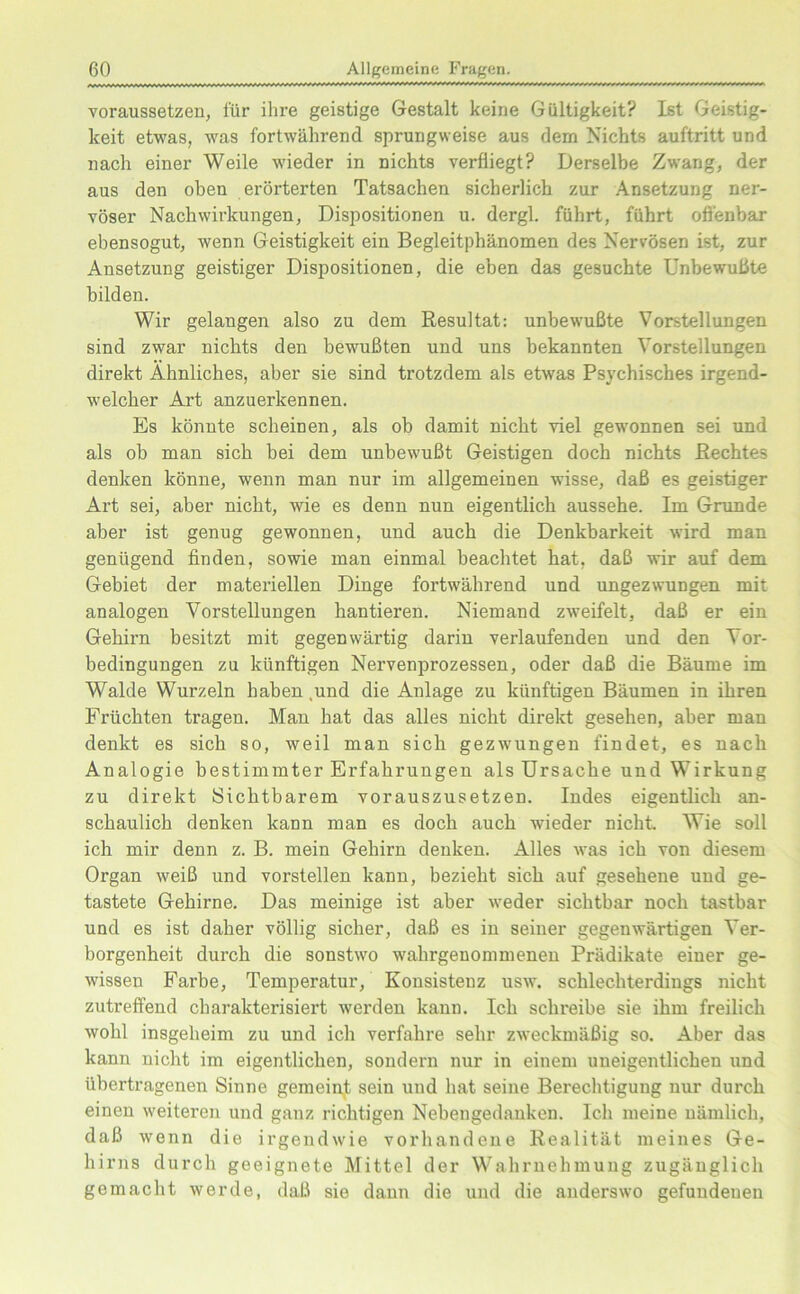 voraussetzen, für ihre geistige Gestalt keine Gültigkeit? Ist Geistig- keit etwas, was fortwährend sprungweise aus dem Nichts auftritt und nach einer Weile wieder in nichts verfliegt? Derselbe Zwang, der aus den oben erörterten Tatsachen sicherlich zur Ansetzung ner- vöser Nachwirkungen, Dispositionen u. dergl. führt, führt offenbar ebensogut, wenn Geistigkeit ein Begleitphänomen des Nervösen ist, zur Ansetzung geistiger Dispositionen, die eben das gesuchte Unbewußte bilden. Wir gelangen also zu dem Resultat: unbewußte Vorstellungen sind zwar nichts den bewußten und uns bekannten Vorstellungen direkt Ähnliches, aber sie sind trotzdem als etwas Psychisches irgend- welcher Art anzuerkennen. Es könnte scheinen, als ob damit nicht viel gewonnen sei und als ob man sich bei dem unbewußt Geistigen doch nichts Rechtes denken könne, wenn man nur im allgemeinen wisse, daß es geistiger Art sei, aber nicht, wie es denn nun eigentlich aussehe. Im Grunde aber ist genug gewonnen, und auch die Denkbarkeit wird man genügend finden, sowie man einmal beachtet hat, daß wir auf dem Gebiet der materiellen Dinge fortwährend und ungezwungen mit analogen Vorstellungen hantieren. Niemand zweifelt, daß er ein Gehirn besitzt mit gegenwärtig darin verlaufenden und den Vor- bedingungen zu künftigen Nervenprozessen, oder daß die Bäume im Walde Wurzeln haben .und die Anlage zu künftigen Bäumen in ihren Früchten tragen. Man hat das alles nicht direkt gesehen, aber man denkt es sich so, weil man sich gezwungen findet, es nach Analogie bestimmter Erfahrungen als Ursache und Wirkung zu direkt Sichtbarem vorauszusetzen. Indes eigentlich an- schaulich denken kann man es doch auch wieder nicht. Wie soll ich mir denn z. B. mein Gehirn denken. Alles was ich von diesem Organ weiß und vorstellen kann, bezieht sich auf gesehene und ge- tastete Gehirne. Das meinige ist aber weder sichtbar noch tastbar und es ist daher völlig sicher, daß es in seiner gegenwärtigen Ver- borgenheit durch die sonstwo wahrgenommenen Prädikate einer ge- wissen Farbe, Temperatur, Konsistenz usw. schlechterdings nicht zutreffend charakterisiert werden kann. Ich schreibe sie ihm freilich wohl insgeheim zu und ich verfahre sehr zweckmäßig so. Aber das kann nicht im eigentlichen, sondern nur in einem uneigentlichen und übertragenen Sinne gemeint sein und hat seine Berechtigung nur durch einen weiteren und ganz richtigen Nebengedanken. Ich meine nämlich, daß wenn die irgendwie vorhandene Realität meines Ge- hirns durch geeignete Mittel der Wahrnehmung zugänglich gemacht werde, daß sie dann die und die anderswo gefundenen