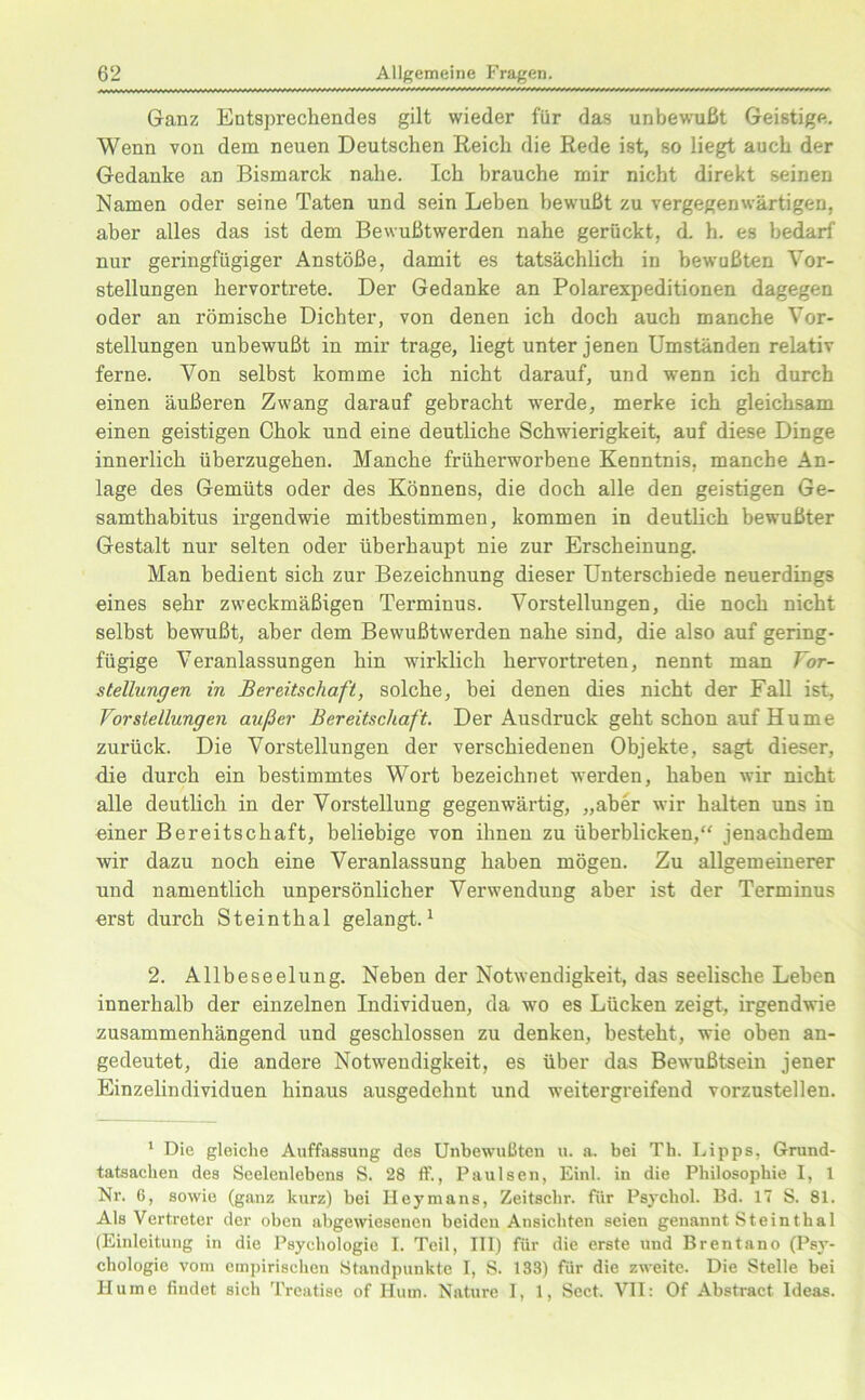 Ganz Entsprechendes gilt wieder für das unbewußt Geistige. Wenn von dem neuen Deutschen Reich die Rede ist, so liegt auch der Gedanke an Bismarck nahe. Ich brauche mir nicht direkt seinen Namen oder seine Taten und sein Leben bewußt zu vergegenwärtigen, aber alles das ist dem Bewußtwerden nahe gerückt, d. h. es bedarf nur geringfügiger Anstöße, damit es tatsächlich in bewußten Vor- stellungen hervortrete. Der Gedanke an Polarexpeditionen dagegen oder an römische Dichter, von denen ich doch auch manche Vor- stellungen unbewußt in mir trage, liegt unter jenen Umständen relativ ferne. Von selbst komme ich nicht darauf, und wenn ich durch einen äußeren Zwang darauf gebracht werde, merke ich gleichsam einen geistigen Chok und eine deutliche Schwierigkeit, auf diese Dinge innerlich überzugehen. Manche früherworbene Kenntnis, manche An- lage des Gemüts oder des Könnens, die doch alle den geistigen Ge- samthabitus irgendwie mitbestimmen, kommen in deutlich bewußter Gestalt nur selten oder überhaupt nie zur Erscheinung. Man bedient sich zur Bezeichnung dieser Unterschiede neuerdings eines sehr zweckmäßigen Terminus. Vorstellungen, die noch nicht selbst bewußt, aber dem Bewußtwerden nahe sind, die also auf gering- fügige Veranlassungen hin wirklich hervortreten, nennt man Vor- stellungen in Bereitschaft, solche, bei denen dies nicht der Fall ist, Vorstellungen außer Bereitschaft. Der Ausdruck geht schon auf Hu m e zurück. Die Vorstellungen der verschiedenen Objekte, sagt dieser, die durch ein bestimmtes Wort bezeichnet werden, haben wir nicht alle deutlich in der Vorstellung gegenwärtig, „aber wir halten uns in einer Bereitschaft, beliebige von ihnen zu überblicken,“ jenachdem wir dazu noch eine Veranlassung haben mögen. Zu allgemeinerer und namentlich unpersönlicher Verwendung aber ist der Terminus erst durch Steinthal gelangt.1 2. Allbeseelung. Neben der Notwendigkeit, das seelische Lehen innerhalb der einzelnen Individuen, da wo es Lücken zeigt, irgendwie zusammenhängend und geschlossen zu denken, besteht, wie oben an- gedeutet, die andere Notwendigkeit, es über das Bewußtsein jener Einzelindividuen hinaus ausgedehnt und weitergreifend vorzustellen. 1 Die gleiche Auffassung des Unbewußten u. a. bei Th. Lipps, Grund- tatsachen des Seelenlebens S. 28 ff., Paulsen, Einl. in die Philosophie I, 1 Nr. 6, sowie (ganz kurz) bei Heymans, Zeitschr. für Psychol. Bd. 17 S. 81. Als Vertreter der oben abgewiesenen beiden Ansichten seien genannt Steinthal (Einleitung in die Psychologie I. Teil, III) für die erste und Brentano (Psy- chologie vom empirischen Standpunkte I, S. 133) für die zweite. Die Stelle bei Hu ine findet siel» Treatise of Hum. Nature 1, 1, Sect. VII: Of Abstract Ideas.