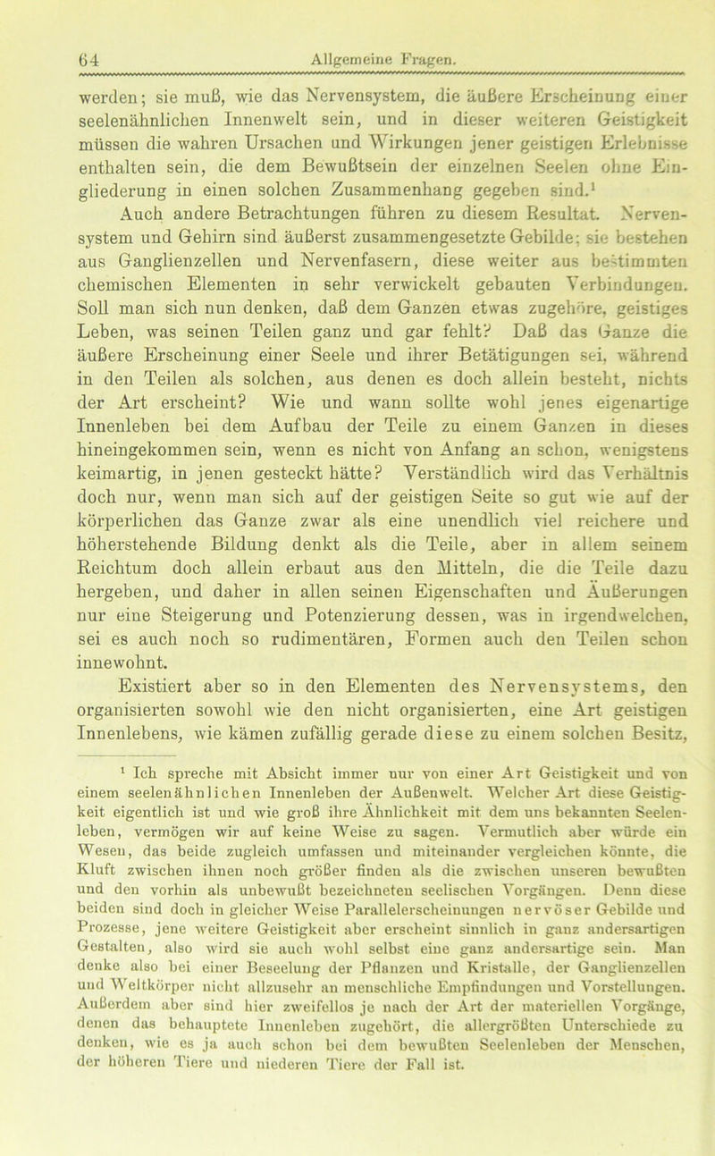 werden; sie muß, wie das Nervensystem, die äußere Erscheinung einer seelenähnlichen Innenwelt sein, und in dieser weiteren Geistigkeit müssen die wahren Ursachen und Wirkungen jener geistigen Erlebnisse enthalten sein, die dem Bewußtsein der einzelnen Seelen ohne Ein- gliederung in einen solchen Zusammenhang gegeben sind.1 Auch andere Betrachtungen führen zu diesem Resultat. Nerven- system und Gehirn sind äußerst zusammengesetzte Gebilde; sie bestehen aus Ganglienzellen und Nervenfasern, diese weiter aus be-timmten chemischen Elementen in sehr verwickelt gebauten Verbindungen. Soll man sich nun denken, daß dem Ganzen etwas zugehöre, geistiges Leben, was seinen Teilen ganz und gar fehlt? Daß das Ganze die äußere Erscheinung einer Seele und ihrer Betätigungen sei, während in den Teilen als solchen, aus denen es doch allein besteht, nichts der Art erscheint? Wie und wann sollte wohl jenes eigenartige Innenleben bei dem Aufbau der Teile zu einem Ganzen in dieses hineingekommen sein, wenn es nicht von Anfang an schon, wenigstens keimartig, in jenen gesteckt hätte? Verständlich wird das Verhältnis doch nur, wenn man sich auf der geistigen Seite so gut wie auf der körperlichen das Ganze zwar als eine unendlich viel reichere und höherstehende Bildung denkt als die Teile, aber in allem seinem Reichtum doch allein erbaut aus den Mitteln, die die Teile dazu hergeben, und daher in allen seinen Eigenschaften und Äußerungen nur eine Steigerung und Potenzierung dessen, was in irgendwelchen, sei es auch noch so rudimentären, Formen auch den Teilen schon innewohnt. Existiert aber so in den Elementen des Nervensystems, den organisierten sowohl wie den nicht organisierten, eine Art geistigen Innenlebens, wie kämen zufällig gerade diese zu einem solchen Besitz, 1 Ich spreche mit Absicht immer nur von einer Art Geistigkeit und von einem seelenähnlichen Innenleben der Außenwelt. Welcher Art diese Geistig- keit eigentlich ist und wie groß ihre Ähnlichkeit mit dem uns bekannten Seelen- leben, vermögen wir auf keine Weise zu sagen. Vermutlich aber würde ein Wesen, das beide zugleich umfassen und miteinander vergleichen könnte, die Kluft zwischen ihnen noch größer finden als die zwischen unseren bewußten und den vorhin als unbewußt hezeiclmeten seelischen Vorgängen. Denn diese beiden sind doch in gleicher Weise Parallelerscheinungen nervöser Gebilde und Prozesse, jene weitere Geistigkeit aber erscheint sinnlich in ganz andersartigen Gestalten, also wird sie auch wohl selbst eine ganz andersartige sein. Man denke also hei einer Beseelung der Pflanzen und Kristalle, der Ganglienzellen und Weltkörper nicht allzusehr an menschliche Empfindungen und Vorstellungen. Außerdem aber sind hier zweifellos je nach der Art der materiellen Vorgänge, denen das behauptete Innenleben zugehört, die allergrößten Unterschiede zu denken, wie es ja auch schon bei dem bewußten Seelenleben der Menschen, der höheren Tiere und niederen Tiere der Fall ist.