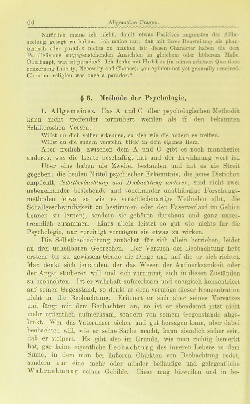 Natürlich meine ich nicht, damit etwas Positives zugunsten der Allbe- seeluug gesagt zu haben. Ich meine nur, dali mit ihrer Beurteilung als phan- tastisch oder paradox nichts zu machen ist; diesen Charakter haben die dem Parallelismus entgegenstehenden Ansichten in gleichem oder höherem Maße. Überhaupt, was ist paradox? Ich denke mit Hobbes (in seinen schönen Questions concerning Liberty, Necessity and Chance): „an opinion not yet generally received. Christian religion was once a paradox.“ § 6. Methode der Psychologie. 1. Allgemeines. Das A und 0 aller psychologischen Methodik kann nicht treffender formuliert werden als in den bekannten Schillerschen Versen: Willst du dich selber erkennen, so sieh wie die andern es treiben. Willst du die andern verstehn, blick’ in dein eigenes Herz. Aber freilich, zwischen dem A und 0 gibt es noch mancherlei anderes, was die Leute beschäftigt hat und der Erwähnung wert ist. Über eins haben nie Zweifel bestanden und hat es nie Streit gegeben: die beiden Mittel psychischer Erkenntnis, die jenes Distichon empfiehlt, Selbstbeobachtung und Beobachtung anderer, sind nicht zwei nebeneinander bestehende und voneinander unabhängige Forschungs- methoden (etwa so wie es verschiedenartige Methoden gibt, die Schallgeschwindigkeit zu bestimmen oder den Faserverlauf im G-ehiin kennen zu lernen), sondern sie gehören durchaus und ganz unzer- trennlich zusammen. Eines allein leistet so gut wie nichts für die Psychologie, nur vereinigt vermögen sie etwas zu wirken. Die Selbstbeobachtung zunächst, für sich allein betrieben, leidet an drei unheilbaren Gebrechen. Der Versuch der Beobachtung hebt erstens bis zu gewissem Grade die Dinge auf, auf die er sich richtet Man denke sich jemanden, der das Wesen der Aufmerksamkeit oder der Angst studieren will und sich vornimmt, sich in diesen Zuständen zu beobachten. Ist er wahrhaft aufmerksam und enei'gisch konzentriert auf seinen Gegenstand, so denkt er eben vermöge dieser Konzentration nicht an die Beobachtung. Erinnert er sich aber seines Vorsatzes und fängt mit dem Beobachten an, so ist er ebendann! jetzt nicht mehr ordentlich aufmerksam, sondern von seinem Gegenstände abge- lenkt. Wer das Vaterunser sicher und gut hersagen kann, aber dabei beobachten will, wie er seine Sache macht, kann ziemlich sicher sein, daß er stolpert. Es gibt also im Grunde, wie man richtig bemerkt hat, gar keine eigentliche Beobachtung des inneren Lehens in dem Sinne, in dem man bei äußeren Objekten von Beobachtung redet, sondern nur eine mehr oder minder beiläufige und gelegentliche Wahrnehmung seiner Gebilde. Diese mag bisweilen und in he-