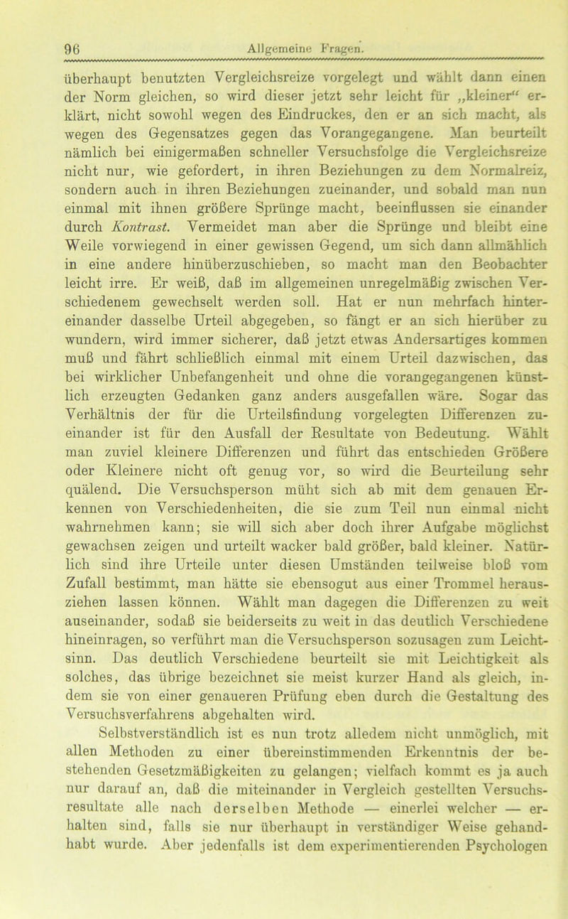 überhaupt benutzten Vergleichsreize vorgelegt und wählt dann einen der Norm gleichen, so wird dieser jetzt sehr leicht für „kleiner“ er- klärt, nicht sowohl wegen des Eindruckes, den er an sich macht, als wegen des Gegensatzes gegen das Vorangegangene. Man beurteilt nämlich bei einigermaßen schneller Versuchsfolge die Vergleichsreize nicht nur, wie gefordert, in ihren Beziehungen zu dem Normalreiz, sondern auch in ihren Beziehungen zueinander, und sobald man nun einmal mit ihnen größere Sprünge macht, beeinflussen sie einander durch Kontrast. Vermeidet man aber die Sprünge und bleibt eine Weile vorwiegend in einer gewissen Gegend, um sich dann allmählich in eine andere hinüberzuschieben, so macht man den Beobachter leicht irre. Er weiß, daß im allgemeinen unregelmäßig zwischen Ver- schiedenem gewechselt werden soll. Hat er nun mehrfach hinter- einander dasselbe Urteil abgegeben, so fängt er an sich hierüber zu wundern, wird immer sicherer, daß jetzt etwas Andersartiges kommen muß und fährt schließlich einmal mit einem Urteil dazwischen, das bei wirklicher Unbefangenheit und ohne die voran gegangenen künst- lich erzeugten Gedanken ganz anders ausgefallen wäre. Sogar das Verhältnis der für die Urteilsfindung vorgelegten Differenzen zu- einander ist für den Ausfall der Resultate von Bedeutung. Wählt man zuviel kleinere Differenzen und führt das entschieden Größere oder Kleinere nicht oft genug vor, so wird die Beurteilung sehr quälend. Die Versuchsperson müht sich ab mit dem genauen Er- kennen von Verschiedenheiten, die sie zum Teil nun einmal -nicht wahrnehmen kann; sie will sich aber doch ihrer Aufgabe möglichst gewachsen zeigen und urteilt wacker bald größer, bald kleiner. Natür- lich sind ihre Urteile unter diesen Umständen teilweise bloß vom Zufall bestimmt, man hätte sie ebensogut aus einer Trommel heraus- ziehen lassen können. Wählt man dagegen die Differenzen zu weit auseinander, sodaß sie beiderseits zu weit in das deutlich Verschiedene hineinragen, so verführt man die Versuchsperson sozusagen zum Leicht- sinn. Das deutlich Verschiedene beurteilt sie mit Leichtigkeit als solches, das übrige bezeichnet sie meist kurzer Hand als gleich, in- dem sie von einer genaueren Prüfung eben durch die Gestaltung des Versuchsverfahrens abgehalten wird. Selbstverständlich ist es nun trotz alledem nicht unmöglich, mit allen Methoden zu einer übereinstimmenden Erkenntnis der be- stehenden Gesetzmäßigkeiten zu gelangen; vielfach kommt es ja auch nur darauf an, daß die miteinander in Vergleich gestellten Versuchs- resultate alle nach derselben Methode — einerlei welcher — er- halten sind, falls sie nur überhaupt in verständiger Weise gehand- habt wurde. Aber jedenfalls ist dem experimentierenden Psychologen