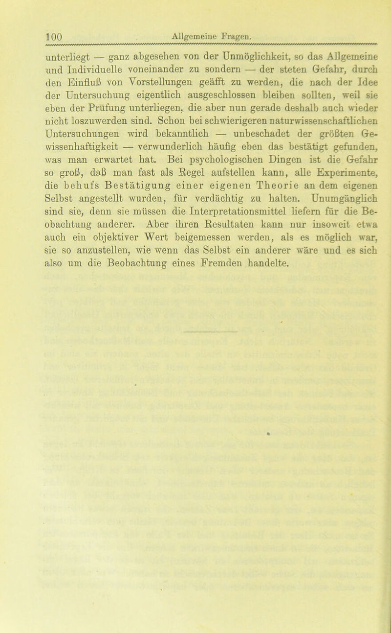 unterliegt — ganz abgesehen von der Unmöglichkeit, so das Allgemeine und Individuelle voneinander zu sondern — der steten Gefahr, durch den Einfluß von Vorstellungen geäfft zu werden, die nach der Idee der Untersuchung eigentlich ausgeschlossen bleiben sollten, weil sie eben der Prüfung unterliegen, die aber nun gerade deshalb auch wieder nicht loszuwerden sind. Schon bei schwierigeren naturwissenschaftlichen Untersuchungen wird bekanntlich — unbeschadet der größten Ge- wissenhaftigkeit — verwunderlich häufig eben das bestätigt gefunden, was man erwartet hat. Bei psychologischen Dingen ist die Gefahr so groß, daß man fast als Regel aufstellen kann, alle Experimente, die behufs Bestätigung einer eigenen Theorie an dem eigenen Selbst angestellt wurden, für verdächtig zu halten. Unumgänglich sind sie, denn sie müssen die Interpretationsmittel liefern für die Be- obachtung anderer. Aber ihren Resultaten kann nur insoweit etwa auch ein objektiver Wert beigemessen werden, als es möglich war, sie so anzustellen, wie wenn das Selbst ein anderer wäre und es sich also um die Beobachtung eines Fremden handelte.