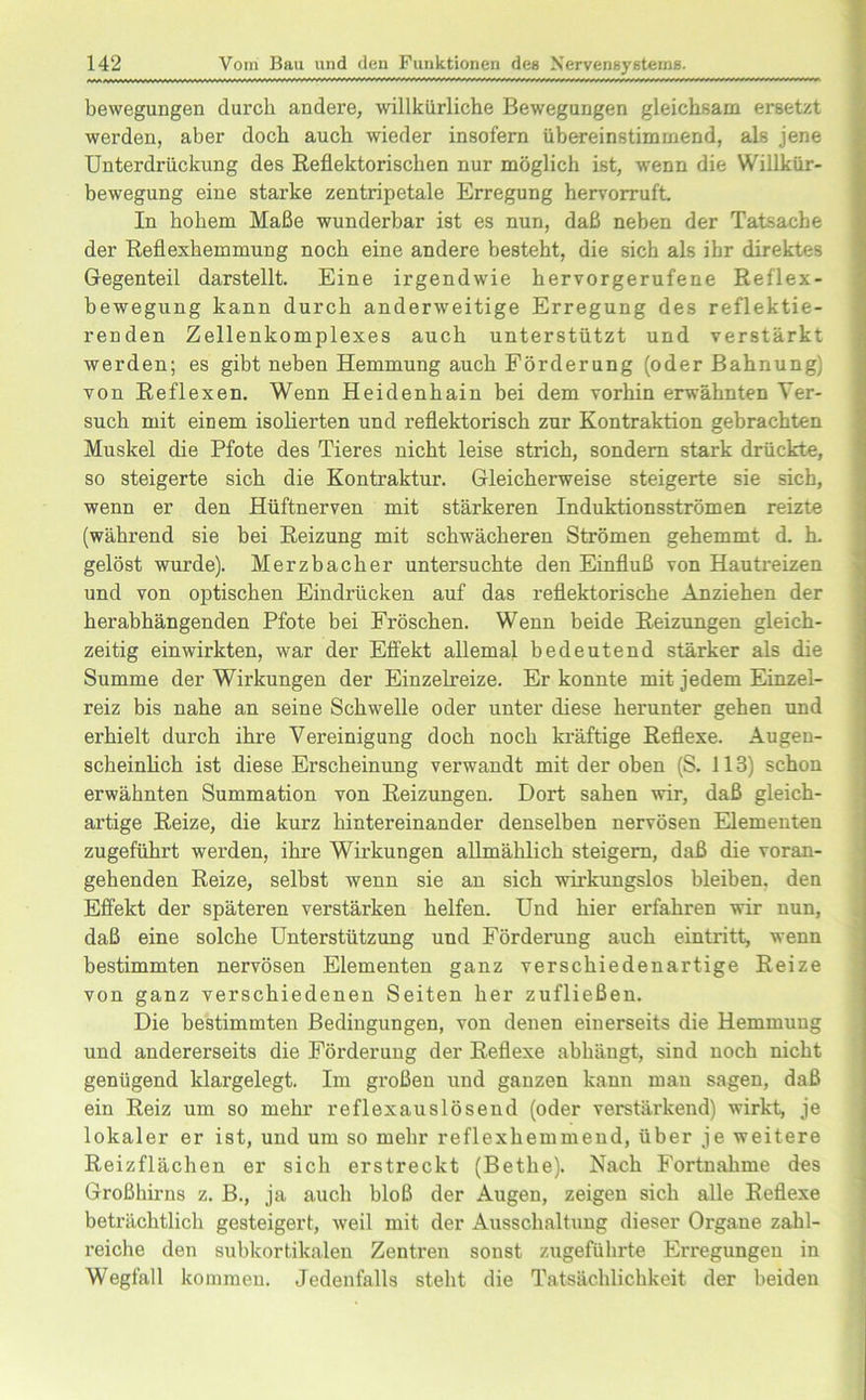 bewegungen durch andere, willkürliche Bewegungen gleichsam ersetzt werden, aber doch auch wieder insofern übereinstimmend, als jene Unterdrückung des Reflektorischen nur möglich ist, wenn die Willkür- bewegung eine starke zentripetale Erregung hervorruft. In hohem Maße wunderbar ist es nun, daß neben der Tatsache der Reflexhemmung noch eine andere besteht, die sich als ihr direktes Gegenteil darstellt. Eine irgendwie hervorgerufene Reflex- bewegung kann durch anderweitige Erregung des reflektie- renden Zellenkomplexes auch unterstützt und verstärkt werden; es gibt neben Hemmung auch Förderung (oder Bahnung) von Reflexen. Wenn Heidenhain bei dem vorhin erwähnten Ver- such mit einem isolierten und reflektorisch zur Kontraktion gebrachten Muskel die Pfote des Tieres nicht leise strich, sondern stark drückte, so steigerte sich die Kontraktur. Gleicherweise steigerte sie sich, wenn er den Hüftnerven mit stärkeren Induktionsströmen reizte (während sie bei Reizung mit schwächeren Strömen gehemmt d. h. gelöst wurde). Merzbacher untersuchte den Einfluß von Hautreizen und von optischen Eindrücken auf das reflektorische Anziehen der herabhängenden Pfote bei Fröschen. Wenn beide Reizungen gleich- zeitig einwirkten, war der Effekt allemal bedeutend stärker als die Summe der Wirkungen der Einzelreize. Er konnte mit jedem Einzel- reiz bis nahe an seine Schwelle oder unter diese herunter gehen und erhielt durch ihre Vereinigung doch noch kräftige Reflexe. Augen- scheinlich ist diese Erscheinung verwandt mit der oben (S. 113) schon erwähnten Summation von Reizungen. Dort sahen wir, daß gleich- artige Reize, die kurz hintereinander denselben nervösen Elementen zugeführt werden, ihre Wirkungen allmählich steigern, daß die voran- gehenden Reize, selbst wenn sie an sich wirkungslos bleiben, den Effekt der späteren verstärken helfen. Und hier erfahren wir nun, daß eine solche Unterstützung und Förderung auch eintritt, wenn bestimmten nervösen Elementen ganz verschiedenartige Reize von ganz verschiedenen Seiten her zufließen. Die bestimmten Bedingungen, von denen einerseits die Hemmung und andererseits die Förderung der Reflexe abhängt, sind noch nicht genügend klargelegt. Im großen und ganzen kann man sagen, daß ein Reiz um so mehr reflexauslösend (oder verstärkend) wirkt, je lokaler er ist, und um so mehr reflexhemmend, über je weitere Reizflächen er sich erstreckt (Bethe). Nach Fortnahme des Großhirns z. B., ja auch bloß der Augen, zeigen sich alle Reflexe beträchtlich gesteigert, weil mit der Ausschaltung dieser Organe zahl- reiche den subkortikalen Zentren sonst zugeführte Erregungen in Wegfall kommen. Jedenfalls steht die Tatsächlichkeit der beiden