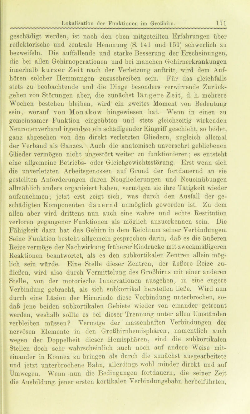 geschädigt werden, ist nach den oben mitgeteilten Erfahrungen über reflektorische und zentrale Hemmung (S. 141 und 151) schwerlich zu bezweifeln. Die auffallende und starke Besserung der Erscheinungen, die bei allen Gehirnoperationen und bei manchen Gehirnerkrankungen innerhalb kurzer Zeit nach der Verletzung auftritt, wird dem Auf- hören solcher Hemmungen zuzuschreiben sein. Für das gleichfalls stets zu beobachtende und die Dinge besonders verwirrende Zurück- gehen von Störungen aber, die zunächst längere Zeit, d. h. mehrere Wochen bestehen bleiben, wird ein zweites Moment von Bedeutung sein, worauf von Monakow hingewiesen hat. Wenn in einen zu gemeinsamer Funktion eingeübten und stets gleichzeitig wirkenden Neuronenverband irgendwo ein schädigender Eingriff geschieht, so leidet, ganz abgesehen von den direkt verletzten Gliedern, zugleich allemal der Verband als Ganzes. Auch die anatomisch unversehrt gebliebenen Glieder vermögen nicht ungestört weiter zu funktionieren; es entsteht eine allgemeine Betriebs- oder Gleichgewichtsstörung. Erst wenn sich die unverletzten Arbeitsgenossen auf Grund der fortdauernd an sie gestellten Anforderungen durch Neugliederungen und Neueinübungen allmählich anders organisiert haben, vermögen sie ihre Tätigkeit wieder aufzunehmen; jetzt erst zeigt sich, was durch den Ausfall der ge- schädigten Komponenten dauernd unmöglich geworden ist. Zu dem allen aber wird drittens nun auch eine wahre und echte Restitution verloren gegangener Funktiouen als möglich anzuerkennen sein. Die Fähigkeit dazu hat das Gehirn in dem Reichtum seiner Verbindungen. Seine Funktion besteht allgemein gesprochen darin, daß es die äußeren Reize vermöge der Nachwirkung früherer Eindrücke mit zweckmäßigeren Reaktionen beantwortet, als es den subkortikalen Zentren allein mög- lich sein würde. Eine Stelle dieser Zentren, der äußere Reize zu- fließen, wird also durch Vermittelung des Großhirns mit einer anderen Stelle, von der motorische Innervationen ausgehen, in eine engere Verbindung gebracht, als sich subkortikal herstellen ließe. Wird nun durch eine Läsion der Hirnrinde diese Verbindung unterbrochen, so- daß jene beiden subkortikalen Gebiete wieder von einander getrennt werden, weshalb sollte es bei dieser Trennung unter allen Umständen verbleiben müssen? Vermöge der massenhaften Verbindungen der nervösen Elemente in den Großhirnhemisphären, namentlich auch wegen der Doppelheit dieser Hemisphären, sind die subkortikalen Stellen doch sehr wahrscheinlich auch noch auf andere Weise mit- einander in Konnex zu bringen als durch die zunächst ausgearbeitete und jetzt unterbrochene Bahn, allerdings wohl minder direkt und auf Umwegen. Wenn nun die Bedingungen fortdauern, die seiner Zeit die Ausbildung, jener ersten kortikalen Verbindungsbahn herbeiführten,