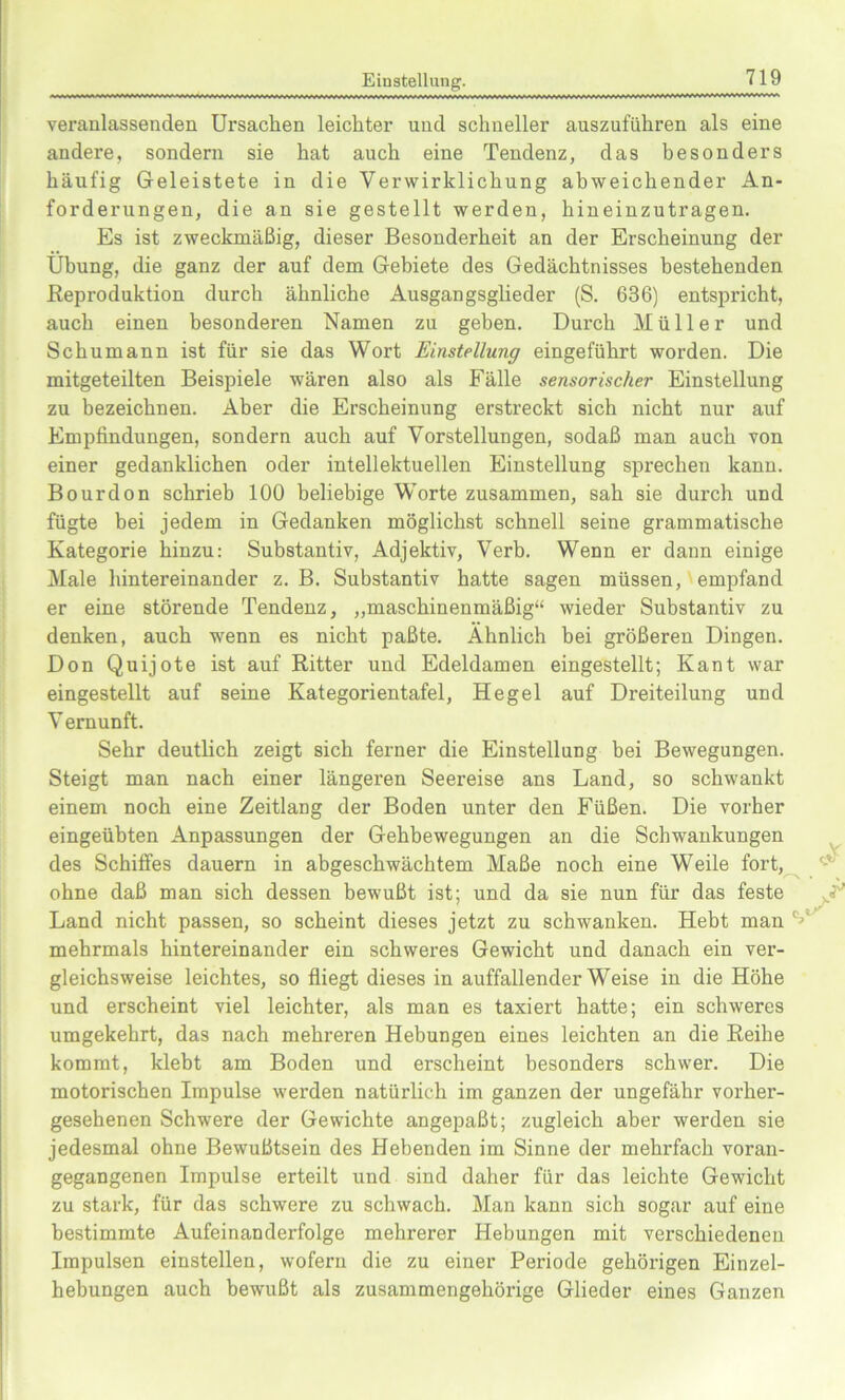 Einstellung. veranlassenden Ursachen leichter uncl schneller auszuführen als eine andere, sondern sie hat auch eine Tendenz, das besonders häufig Geleistete in die Verwirklichung abweichender An- forderungen, die an sie gestellt werden, hineinzutragen. Es ist zweckmäßig, dieser Besonderheit an der Erscheinung der Übung, die ganz der auf dem Gebiete des Gedächtnisses bestehenden Reproduktion durch ähnliche Ausgangsglieder (S. 636) entspricht, auch einen besonderen Namen zu geben. Durch Müller und Schumann ist für sie das Wort Einstellung eingeführt worden. Die mitgeteilten Beispiele wären also als Fälle sensorischer Einstellung zu bezeichnen. Aber die Erscheinung erstreckt sich nicht nur auf Empfindungen, sondern auch auf Vorstellungen, sodaß man auch von einer gedanklichen oder intellektuellen Einstellung sprechen kann. Bourdon schrieb 100 beliebige Worte zusammen, sah sie durch und fügte bei jedem in Gedanken möglichst schnell seine grammatische Kategorie hinzu: Substantiv, Adjektiv, Verb. Wenn er dann einige Male hintereinander z. B. Substantiv hatte sagen müssen, empfand er eine störende Tendenz, „maschinenmäßig“ wieder Substantiv zu denken, auch wenn es nicht paßte. Ähnlich bei größeren Dingen. Don Quijote ist auf Ritter und Edeldamen eingestellt; Kant war eingestellt auf seine Kategorientafel, Hegel auf Dreiteilung und V ernunft. Sehr deutlich zeigt sich ferner die Einstellung bei Bewegungen. Steigt man nach einer längeren Seereise ans Land, so schwankt einem noch eine Zeitlang der Boden unter den Füßen. Die vorher eingeübten Anpassungen der Gehbewegungen an die Schwankungen des Schiffes dauern in abgeschwächtem Maße noch eine Weile fort, ohne daß man sich dessen bewußt ist; und da sie nun für das feste Land nicht passen, so scheint dieses jetzt zu schwanken. Hebt man mehrmals hintereinander ein schwei’es Gewicht und danach ein ver- gleichsweise leichtes, so fliegt dieses in auffallender Weise in die Höhe und erscheint viel leichter, als man es taxiert hatte; ein schweres umgekehrt, das nach mehreren Hebungen eines leichten an die Reibe kommt, klebt am Boden und erscheint besonders schwer. Die motorischen Impulse werden natürlich im ganzen der ungefähr vorher- gesehenen Schwere der Gewichte angepaßt; zugleich aber werden sie jedesmal ohne Bewußtsein des Hebenden im Sinne der mehrfach voran- gegangenen Impulse erteilt und sind daher für das leichte Gewicht zu stark, für das schwere zu schwach. Man kann sich sogar auf eine bestimmte Aufeinanderfolge mehrerer Hebungen mit verschiedenen Impulsen einstellen, wofern die zu einer Periode gehörigen Einzel- hebungen auch bewußt als zusammengehörige Glieder eines Ganzen