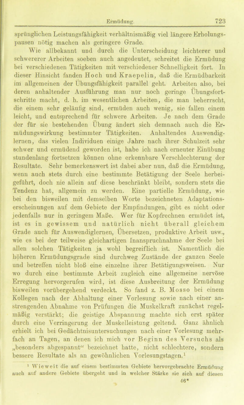 sprüuglichen Leistungsfähigkeit verhältnismäßig viel längere Erholungs- pausen nötig machen als geringere Grade. Wie allbekannt und durch die Unterscheidung leichterer und schwererer Arbeiten soeben auch angedeutet, schreitet die Ermüdung bei verschiedenen Tätigkeiten mit verschiedener Schnelligkeit fort. In dieser Hinsicht fanden Hoch und Kraepelin, daß die Ermüdbarkeit im allgemeinen der Übungsfähigkeit parallel geht. Arbeiten also, bei deren anhaltender Ausführung man nur noch geringe Übungsfort- schritte macht, d. h. im wesentlichen Arbeiten, die man beherrscht, die einem sehr geläufig sind, ermüden auch wenig, sie fallen einem leicht, und entsprechend für schweife Arbeiten. Je nach dem Grade der für sie bestehenden Übung ändert sich demnach auch die Er- müdungswirkung bestimmter Tätigkeiten. Anhaltendes Auswendig- lernen, das vielen Individuen einige Jahre nach ihrer Schulzeit sehr schwer und ermüdend geworden ist, habe ich nach erneuter Einübung stundenlang foi'tsetzen können ohne erkennbare Yei’schlechterung der Resultate. Sehr bemerkenswei’t ist dabei aber nun, daß die Ermüdung, wenn auch stets durch eine bestimmte Betätigung der Seele herbei- geführt, doch nie allein auf diese beschränkt bleibt, sondern stets die Tendenz hat, allgemein zu wei’den. Eine partielle Ermüdung, wie bei den bisweilen mit demselben Worte bezeichneten Adaptations- erscheinungen auf dem Gebiete der Empfindungen, gibt es nicht oder jedenfalls nur in geringem Maße. Wer für Kopfrechnen ermüdet ist, ist es in gewissem und natürlich nicht überall gleichem Grade auch für Auswendiglernen, Übersetzen, produktive Arbeit usw., wie es bei der teilweise gleichartigen Inanspruchnahme der Seele bei allen solchen Tätigkeiten ja wohl begreiflich ist. Namentlich die höheren Ermüdungsgrade sind durchweg Zustände der ganzen Seele und betreffen nicht bloß eine einzelne ihrer Betätigungsweisen. Nur wo durch eine bestimmte Ai’beit zugleich eine allgemeine nervöse Erregung hervorgerufen wird, ist diese Ausbreitung der Ermüdung bisweilen vorübergehend verdeckt. So fand z. B. Mosso bei einem Kollegen nach der Abhaltung einer Vorlesung sowie nach einer an- strengenden Abnahme von Prüfungen die Muskelkraft zunächst regel- mäßig verstärkt; die geistige Abspannung machte sich erst später durch eine Verringerung der Muskelleistung geltend. Ganz ähnlich erhielt ich bei Gedächtnisuntersuchungen nach einer Vorlesung mehi-- fach an Tagen, an denen ich mich vor Beginn des Versuchs als „besonders abgespannt“ bezeichnet hatte, nicht schlechtere, sondern bessere Resultate als an gewöhnlichen Vorlesungstagen.1 1 Wieweit die auf einem bestimmten Gebiete hervorgebrachte Ermüdung auch auf andere Gebiete übergeht und in welcher Stärke sie sich auf diesen 46*