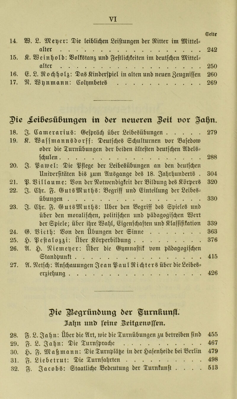 ©dtc 14. SS. 2. 9ttet)cr: Tie leiblichen Seiftungen ber fRitter int 9Rittet= alter 242 15. $. SBcinholb: SSotf^tanj unb Srefttichfeitcn im beutfchen 9Rittet= alter 250 16. (£. S. 9iochhoI§: 3)a§5t4nberfhiel in alten unb neuenßengniffen 260 17. 9?. SStjuntann: (£oIt)mbete§ 269 5ie <£eißesttßuncjen in 6er netteren $eit nor gaf)n. 18. 3- ©amerariu§: ©efbräd) über Seibe§übungen 279 19. $. SBaf fntann§borff: Teutfd)c§ ©chutturnen bor S3afebott> ober bie Turnübungen ber beiben älteften beutfchen 9tbet§= fchulen 288 20. $an>et: Tic pflege ber Seibe§übungen an ben beutfchen UniOcrfitäten bi§ junt 9tu§gange bc§ 18. 3ahrhunbert§ • 304 21. SSittaume: SSon ber SRottoenbigfcit ber SBilbung be§ ÄörberS 320 22. ßtjr. $’• ©ut§9Ruth§: ^Begriff unb ©inteitung ber 2eibe§= Übungen 330 23. 3. St)r. $. ©ut§9Rutt)3: Uber ben begriff be§ ©bicte§ unb über ben ntoralifchen, politifchcn unb bäbagogifchen SBert ber ©picle; über ihre SSalft, ©igenf (haften unb $taffififation 339 24. ©. SSieth: SSon ben Übungen ber ©innc 363 25. ^Scftatogji: Über $örberbitbung 376 26. 9t. £. 9H ent et) er: Über bie ©tjmnaftit tiotu bäbagogifd)cn ©tanbbunft 415 27. 9(. fRetfd): 9lnfd)auungcn ^eatt ^aut 91id)tcr3 über bieficibe§= er^iehung 426 3>ie g3egritn6ung 6er §furnßunft 5af|tt tut6 }'t\m JtetfgentJjlfnt. 28. $. 2. 3 a h tt: Über bie 9lrt, tuic bie Turnübungen ju betreiben finb 455 29. 3'. 2. ^ahn: Tic Turnfbradjc 467 30. £). $•. 9R aff mann: Tie Turnbtäfce in ber .fjafenheibc bei Berlin 479 31. Sr. Siebetrut: Tic Turnfahrten 498 32. $. Jacobs: (Staatliche SSebeutung ber Turntunft . . . . 513