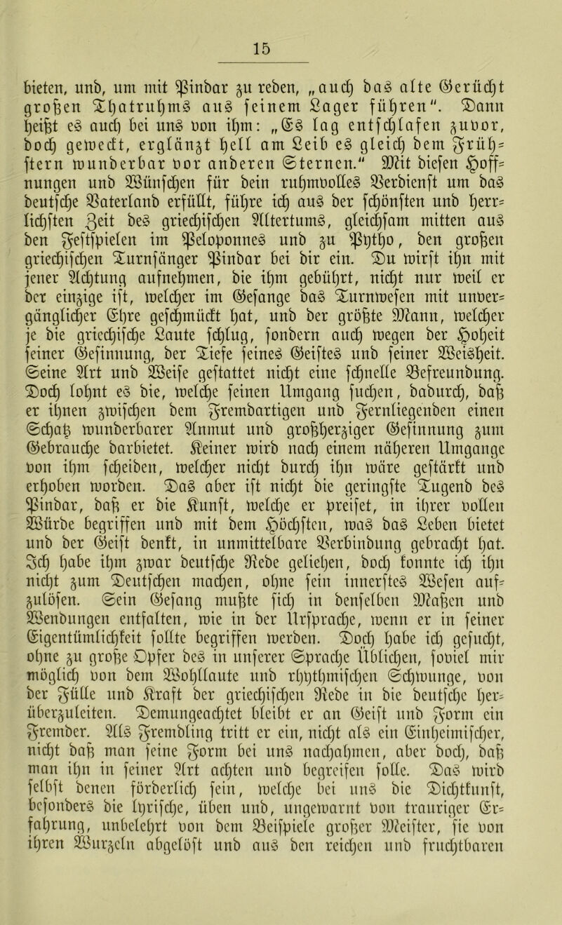 bieten, unb, um mit Sßinbar guteben, ,,aud) ba3 alte @erüd)t großen Stpatrupm§ ait§ feinem Saget fitsten. £)ann Reifet e§ auch bei un§ non it)m: „(£§ lag entfd)lafen gunor, bocp gelned't, etglängt l)ell am Seib e§ gleid) bem grup* ftetn munbetbat not anbeten ©fernen. 2D2it biefen Hoff- nungen unb SBünfdjen füt bein ritpmoolleg ^erbienft um ba§ beutfdpe Sßaterlanb erfüllt, füllte id) au§ bet fcpönften unb perr- licpften 3eit be§ gried)ifd)en 9lltertum3, gleidpfam mitten au3 ben geftfpielen im ißetoponne§ unb gu $ßptpo r ben gnopen gtiedjifdjen ^umfanget ^ßinbat bei bit ein. 2)u tnirft ib)n mit jener Sldptung aitfnepmen, bie ipm gebüprt, nid)t nut tneil et bet eingige ift, tnelcper im ®efange ba§ Xurmnefen mit unoer- gänglidjer @pre gefepmüdt pat, unb bet gröpte 9Jtann, fnelcper je bie gried)ifcpe Saute fd)lug, fonbetn auep toegen bet H°Peit feinet (Sefinnung, bet Xiefe feinet ®eifte§ unb feinet 2öei§peit. ©eine 5lrt unb SSeife geftattet nid)t eine fcpnelle ^efreunbung. £)ocp lol)nt e$ bie, melcpe feinen Umgang fudjen, baburep, bap et ipnen gtnifepen bem grembartigen unb gern^eÖen^ert einen ©epap munbetbatet dnmut unb groppergiger ©efinnung gum ©ebrauepe batbietet. Meinet tnirb naep einem näperen Umgänge non it)m fcpetbeit, toeldjer nid)t burd) ibjn märe geftärft unb erhoben rootben. 2)a§ abet ift niept bie getingfte %ugenb be§ $inbar, bap et bie $unft, meldje et preifet, in itjtet oollen SSürbe begtiffen unb mit bem Hödjften, ma§ ba§ Seben bietet unb bet (Seift benft, in unmitteibate ^etbinbung gebrad)t pat. Sei) f)abe ipm groat beutfdje ^Rebe geliehen, bod) formte id) iprt niept gum ©eutfepen madjen, opne fein innetfteg 3Sefen auf- gulöfeu. ©ein @efang mupte fid) in benfelben äftapen unb Sßenbungen entfalten, mie in bet Urfpradje, wenn et in feinet (Sigentümlicpfeit follte begtiffen inetben. ®od) pabe id) gcfudjt, opne gu grope Opfer be§ in unfetet ©pradje Üblidjett, foniel mit möglid) non bem SBopllaute unb rpptpmifdjen ©cpmuttge, non bet gütle unb Ä'taft bet griecpifcpeit Sftebe in bie beutfdpe per* übetguleiten. SDemungeacptet bleibt et an ®eift unb gotm ein grember. dl<o grembting tritt et ein, nidpt als ein (Sinpeimifcper, nid)t bap man feine gn^m bei un3 naepapmen, abet bod), bap man ipn in feinet Urt ad)ten unb begreifen folfe. 2)a§ tnitb felbft benen förberfidp fein, rneld)e bei uu§ bie Oidjtfuuft, bcfonbet§ bie Iptifcpe, üben unb, ungetnarnt non trauriger @t- faptung, itnbeleptt nou bem 33etfpiele groper Reiftet, fie non ipten äBurgcln abgelöft itub au3 bcu reichen unb frud)tbaren