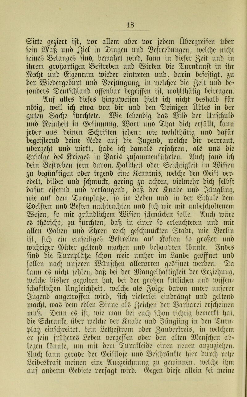 ©itte gegiert ift, Oor allem aber t>or jebem Übergreifen über fein SOütß unb ßtel in Gingen unb Veftrebungen, toeldje nicpt feinet Velangeg finb, betoaljrt toirb, !ann in biefer ßeit unb in ihrem großartigen Veftreben unb SBirlen bie ©urnfunft in ipr Vedjt unb Eigentum mieber eintreten unb, barin befeftigt, 51t ber SBiebergeburt unb Verjüngung, in toeldjer bie 3e^ unb be? fonber§ ©eutfdjlanb offenbar begriffen ift, tüofjltljätig beitragen. Stuf adeg biefeg pingutoeifen l)ielt ich nicht begpalb für- nötig, toeil ich dwa Oon bir unb ben ©einigen Übleg in ber guten ©acpe fürchtete. 2öie lebenbig bag Vilb ber Unfdjulb unb Feinheit in ©efinnung, 2Bort unb ©pat bid^ erfüllt, fanit jeber aug beinen ©djriften fepett; toie tx>of)ltl)ätig unb bafür begeifternb beine Vebe auf bie Sugenb, toeldje bir oertraut, übergeßt unb toirft, pabe ich bamalg erfahren, alg ung bie ©rfolge beg ®riegeg in ^ßarig gufammenfüprten. ?ludj fattb ich bein Veftreben fern baOon, Halbheit ober ©eidjtigfeit im SBiffen gu begünftigen ober irgenb eine ^enntnig, toeldje ben ©eift oer= ebelt, bilbet unb fdjmüdt, gering 51t achten, oielmepr bid) felbft bafür eifernb unb oerlangenb, baß ber $nabe unb Jüngling, toie auf bem ©urnplaße, fo im Seben unb in ber ©cpule bent ©belften unb Veften nadjtradjten unb fidj tote mit unbefdjoltenent üöefen, fo mit grünblidjetn SBiffcn fdjmüden folle. Mittel) toärc eg tpöricpt, gu fürchten, baß in einer fo erleuchteten unb mit allen ©aben unb ©pren reid) gefdjmüdten ©tabt, toie Verlitt ift, fid) ein einfeitigeg Veftreben auf Soften fo großer unb ioicptiger ©üter geltenb machen unb behaupten tonnte. Snbeg finb bie ©urnpläße fd)ott toeit umher im Sanbe geöffnet unb foden nadj nuferen SBünfdjen allerorten geöffnet toerben. ©a fantt eg nicht fehlen, baß bei ber SUfangclpaftigfcit ber ©rgieljuug, toeldje bigper gegolten hat, bei ber großen fittlidjeu unb toiffcn- fdjaftlicpen Ungleidjljeit, toeldje alg golge baoon unter nuferer Sugenb angetroffen toirb, fiel) oielerlei einbrängt unb geltenb maeßt, toag bem eblen ©inne alg ßcicpeu ber Varbarei crfcpcinen muß. ©enn eg ift, toie man bei eud) fdjon richtig bemerft hat, bie ©djranfe, über toeldje ber $nabe unb Süngliitg in beit ©urm plaß cinfdjreitet, fein ßettjeftrom ober 3auberfreig, in toeldjem er fein früljereg Seben oergeffen ober beit alten Vienfdjeit ab- legen fönnte, um mit bem ©urttflcibe einen neuen angugieljen. 9ludj fantt gerabe ber ©eiftlofc unb Vefdjrcinftc Ijier burdj rolje Seibcgfraft meinen eine 5luggeidjtutng 51t gelohnten, toeldje ihm auf anbernt ©ebicte oerfagt toirb. ©egen biefe allein fei meine