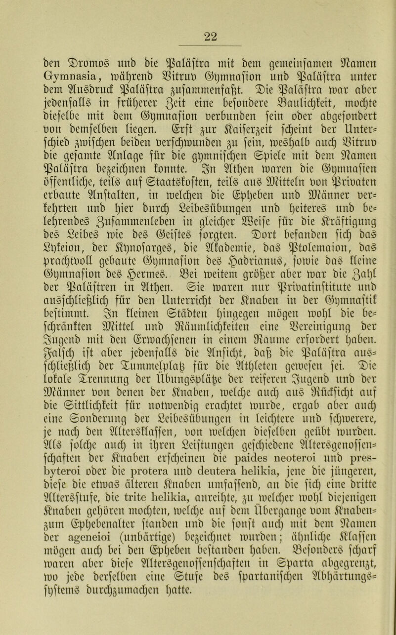 ben $)romo§ unb bie ^ßatäftra mit bent gemeinfamett tarnen Gymnasia, mührenb Bitruo ©tjmnafion unb ^ßatäftra unter bem 2tu3brud ^ßatäftra zufammenfafjt. £)ie ^atäftra mar aber jebenfaES in früherer 3eü eine befonbere Bautichteit, mochte biefetbe mit bem ©tjmnafion oerbttnben fein ober abgefonbert Oon bemfetben liegen, ©rft §ur Kaiferzeit fdjeint ber Unter* fcfjieb zmifd)en beiben oerfdjmunben §u fein, meötjalb auch Bitruo bie gefamte Zutage für bie gpuinifchen (Spiele mit bem tarnen ^ßatüftra bezeichnen tonnte, Sn 5ttt)en maren bie @t)mnafien öffentliche, teils auf ©taatSfoften, teils aitS Bütteln oon ^rioaten erbaute Bnftalten, in melden bie (Sppeben nnb Männer Oer* tetjrten nnb t)ier burd) 2eibe3übungen unb Weiteres unb bc* tet)renbe§ gufammenteben in gleicher SBeife für bie Kräftigung be$ SeibeS mie be§ <S5eifteS forgten. ^)ort befanben fid) ba$ Spfeion, ber KpnofargeS, bie 9Ifabemie, ba§ ^totemaion, ba§ pradjtOoll gebaute ©pmnafion be£ §abrianu3, fomie ba§ deine ©bmnafion be£ §erme§. Bei meitem gröfser aber mar bie 3ahl ber ^ßatäftren in 21tl)en. ©ie maren nur ^ßrioatinftitute unb auSfc^tie^Iicf) für ben Unterricht ber Knaben in ber ©gmnaftif beftimmt. Sn tteinen Stabten hingegen mögen mof)l bie be* fdjräntten Büttel unb 9^änmlic£)feiten eine Bereinigung ber Sugcnb mit ben (Srmadffenen in einem Baume erforbert haben, galfd) ift aber jebenfatlS bie 21nfid)t, bafs bie ^ßalöftra au3* fdjtiefstid) ber Xummelplap für bie Athleten gemefen fei. ®ie totale Trennung ber llbungSptäpe ber reiferen Sugenb unb ber Männer Oon benen ber Knaben, metdje auct) au§ Bücffidjt auf bie Sittlidjfeit für notmenbig eradjtet mürbe, ergab aber auch eine ©onbentng ber ßcibe§übungcn in leidjtere unb fdjmercre, je nach ben ^XttcrSflaffen, oon meldjen bicfelbat geübt mürben. 2113 foldje and) in ihren Stiftungen gefcpicbene 2tltcr3genoffen* fdjaften ber Knaben erfdjeinen bie paides neoteroi unb pres- byteroi ober bie protera unb deutera helikia, jene bie jüngeren, biefe bie etma3 öfteren Knaben itmfaffenb, an bie fid) eine britte 5(tterSftufe, bie trite helikia, anreihte, 51t meldjer mopl biejenigen Knaben gehören mochten, mcldjc auf bau Übergänge 0011t Knaben* Zum ©pljebenaltcr ftanben unb bie fonft auch mit beut Bauten ber ageneioi (unbärtige) bezeichnet mürben; ähnliche Klaffen mögen aud) bei bat (Sphebat beftanben h^beit. Befoitberö fcljarf maren aber biefe 2llter3genoffenfd)aften in ©parta abgegren§t, mo jebc berfetben eilte Stufe be3 fpartanifdjen ^IbpärtungS^ fpftemS burchzumacheit Tratte.