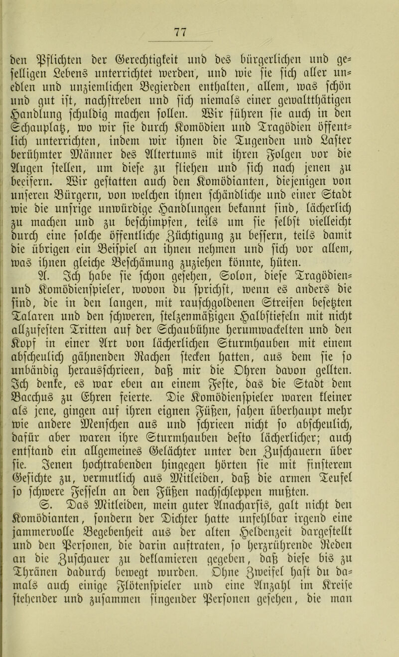 ben Pflichten ber ©eredjtigfeit unb beS bürgerlichen unb ge- fettigen SebenS unterrichtet inerben, nnb tnie fie fiel) aller un- ebten unb ungiemlidjen Gegierben enthalten, allem, maS fdjön unb gut ift, nachftreben unb [ich niemals einer gemalttljätigen ijanbiung fdjulbig machen füllen. Röir führen fie and) in ben Schauplatz, mo mir fie burd) ^omöbien unb Sragöbien üffent- tid) unterrid)ten, inbem mir ihnen bie Xugenben unb Öafter berühmter Scanner beS Rittertums mit ihren folgen nor bie Rlugen ftelten, um biefe gu fliehen unb fiel) nach jenen gu beeifern. 2Sir geftatten audj ben fö'omöbianten, biejenigen non unferen Gürgern, non roetdjen ihnen fd)änbtid)e unb einer (Stabt mie bie unfrige unmürbige §anblungen befannt finb, täd)ertict) gu madien unb gu befdjimpfen, teils um fie felbft nietleicht burd) eine fotdje öffentliche ßüdjtigung gu beffern, teitS bamit bie übrigen ein Geifpiet an ihnen nehmen unb fid) nor atlern, maS ihnen gleiche Gefchämung gugiehen lönnte, hüten. RI. 3d) habe fie fdjon gefehen, Solon, biefe üragöbien- unb $omöbienfpieler, monon bu fpridjft, menn eS anberS bie finb, bie in ben langen, mit raufdjgolbenen Streifen befehlen Snalaren unb ben fehleren, ftelgenmäfjigen §atbftiefeln mit nidjt allgufeften dritten auf ber Schaubühne h^rummadetten unb ben Ä’opf in einer Rlrt non lächerlichen Sturmhauben mit einem abfdjeulid) gät)nenben Aachen fteden hatten, auS bem fie }o unbänbig herau3fd)rieen, bajs mir bie Ohren baüon getiten. 3>cl) benle, eS mar eben an einem gefte, baS bie Stabt bem GaccpuS gu ©tjren gierte. 3)ie ^omöbienfpieter maren Keiner atS jene, gingen auf ihren eignen güfeen, fahen überhaupt mehr mie anbere 9Jknfd)en auS unb fd)rieen nicht fo abfd)eulid), bafür aber maren ihre Sturmhauben befto läd)erlid)er; aud) entftanb ein allgemeines ©etädjter unter ben 3ufd)auern über fie. Senen hochtra^enben hingegen hatten fie mit finfterem @efid)te gu, üermutlid) auS ÜDMeiben, bafj bie armen Teufel fo fernere geffeln an ben güfzen nadjfdjteppen mußten. S. 0)aS 9D7itteiben, mein guter RtnacijarfiS, galt nidjt ben Äomobianten, fonbern ber dichter hatte unfehlbar irgenb eine jammeroolle Gegebenheit auS ber atten §etbengeit bargeftellt unb ben ^ßerfonen, bie barin auftraten, fo h^rgrührenbe Sieben an bie 3ufd)auer gu beftamieren gegeben, bap biefe bis gu ^t)rbnen baburd) bemegt mürben. Ohne S^eifel t)aft ba- ma(S aud) einige $tötenfpieter unb eine Rtngahl im Greife ftebenber unb gufammen fingenber ^ßerfonen gefehen, bie man