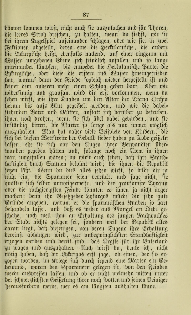 bätnon tommen mirft, nicht aud) fte auSgutadjen vtnb für SEgorett, bie leeret ©trog brefcgen, gu galten, trenn bu fiegft, trie fte bet igrem ^ugclfpiel aufeinanber fc^tagen, ober trie fie, in gtrei gaftionen abgeteilt, bereit eine bie Iterfulanifcge, bie anbere bie Spfurgifcge Reifet, ebenfalls nadenb, auf einer ringsum mit •JSaffer umgebenen (Sbene fid) feinblid) anfalten unb fo lange mitein anbei* fämpfen, big entlreber bie §ertulanifcge Partei bie Spfurgifcge, ober biefe bie erftere \n§> Süöaffer gineingetrieben f>at, trorauf bann ber griebe fogleicf) trieber gergeftellt ift unb feiner bem anberen megr einen ©cglag geben barf. 5lber trie miberfinnig unb graufam trirb bir erft rorfommen, trenn bu fegen trirft, trie ifjre Knaben um ben Slltar ber £)iana Drcgia geruni big aufg SBlut gegeißelt tnerben, unb mie bie babei= ftegenben Sßäter unb Mütter, anftatt ficb) bariiber gu betrüben, ignen nod) brogen, trenn fie fid) übel babei gebärben, unb fie inftäitbig bitten, bie harter fo lange atg nur immer möglich auggugalten. äftan gal bat)er riete SBeifpiete ron ^inbern, bie fid) bei biefem SBettftreite ber @ebulb lieber haben gu SEobe geißeln taffen, ege fie ficb üor klugen ihrer $ermanbten über= trunben gegeben hätten unb, folange noch ein Sltem in ihnen mar, umgefallen mären; bu mirft auch feben/ ibre ©taub- haftigfeit burdj ©tatuen belohnt trirb, bie ihnen bie Sftepublif fegen lägt. SBenn bu öieö adeg feben mirft, fo bilbe bir ja nid)t ein, bie ©partaner feien rerrüdt, unb fage nid)t, fie quälten ficb falber unnötigermeife, unb ber graufamfte Xgramt ober bie racggierigften geittbe formten eg ihnen ja nicht ärger madjen; benn i()r ©efeggeber Sgfurgog mürbe bir fegr gute ©rünbe angeben, marum er bie fpartanifdjen Knaben fo gart beganbeln taffe, unb bag eg meber aug Mangel an Siebe ge- fcgäge, noch iüe^ ibm arl Erhaltung beg jungen üftacgmucg'feg ber ©tabt nicgtg gelegen fei, fonbern treil ber Sftepublif alteg baran liegt, bag biejenigen, ron bereu Xugenb igre (Srgaltung bereinft abgängen mirb, gur unbegmingticgften ©tanbgaftigfeit ergogett merben unb bereit finb, bag Srgfte für igr Sßaterlanb git tragen unb auggugalten. 5(ud) trirft bu, benfe id), nidjt notig gaben, bag bir ßgturgog erft fage, ob einer, ber f o er- gogen morben, im Kriege fid) burcg irgenb eine harter ein ©e- geimnig, moran ben ©partanern gelegen ift, ron ben geinben merbe augpreffen taffen, unb ob er uicgt riclmcgr mitten unter ber fcgmerglicgften ®eigelung igrer nod) fpotten unb feinen Reiniger geraugforbern merbe, mer eg am längften auggalien tonne.