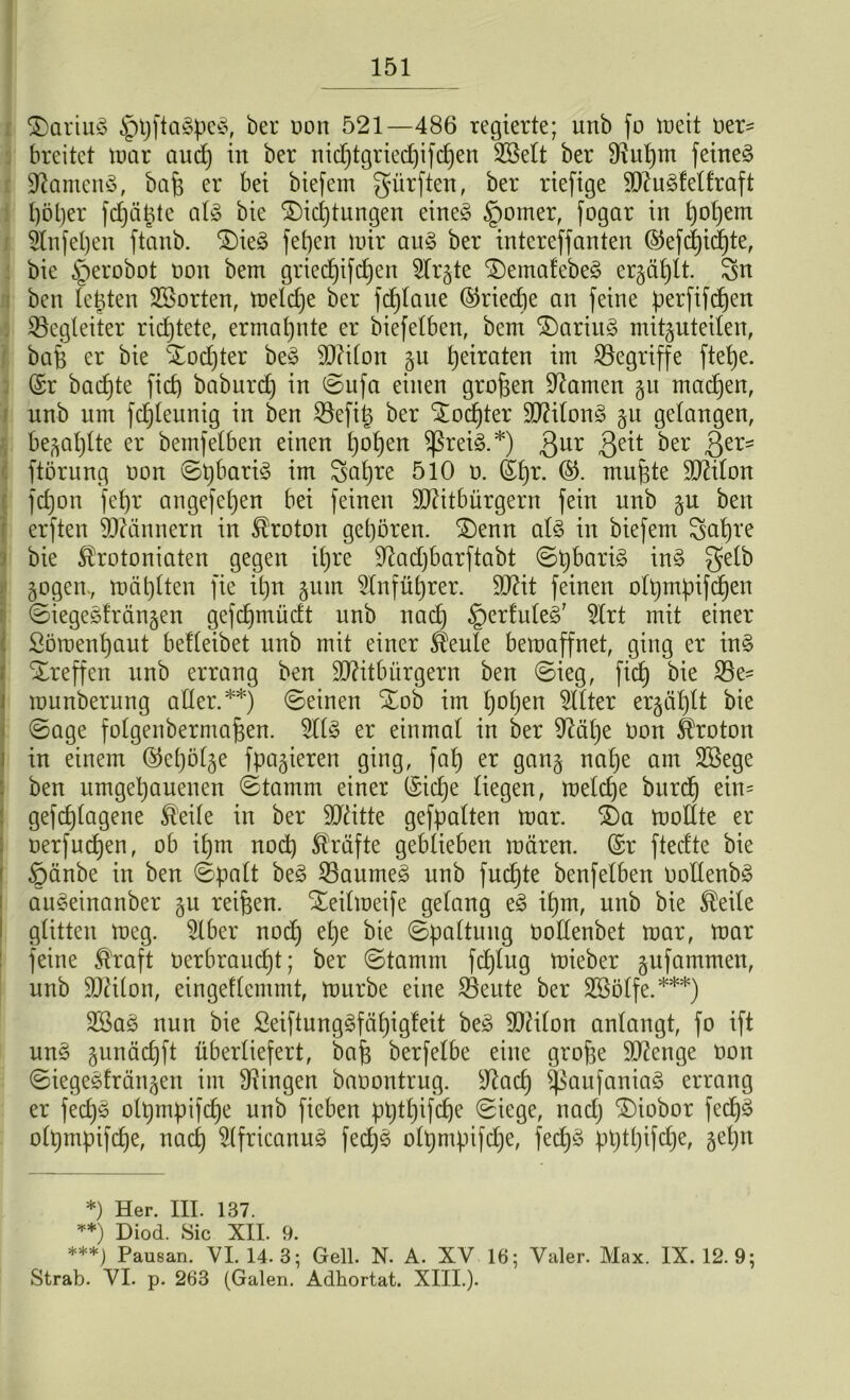 Dariuö §t)fta§pc3, bei* Don 521—486 regierte; unb fo meit Der- breitet mar and) in ber nid)tgried)ifd)en 2öe£t ber 9?ut)m feinet üftamen§, bafe er bei biefem dürften, ber riefige Mugfelfraft fjöljer fdjäptc al£ bie Dichtungen eine§ §omer, fogar in fyoljem 2lnfel)en ftanb. Die3 fefjen mir au§ ber intereffanten ©efd)id)te, bie §erobot Don bem griedjifd)en 5Ir§te Demafebeä ergäbt. Sn ben lepten SSorten, meldje ber fdjlaue ©riedie an feine perfifdjen ^Begleiter richtete, ermahnte er biefelben, bem Dariit3 mitguteilen, bafe er bie Dod)ter be3 Milon gu heiraten im begriffe ftetje. (Sr bad)te ficf) baburd) in ©ufa einen großen tarnen gu madjen, nnb um fdjleunig in ben SBefig ber Dotter Milon3 gu gelangen, begaljlte er beinfelben einen l)of)en )ßrei3.*) 3ur 8e^ ^er 8er=: ftörung Don ©t)bari3 im Sa£)re 510 D. (Sl)r. mufpe Milon fd)on fefyr angefel)en bei feinen Mitbürgern fein nnb gu ben erften Männern in Proton geboren. Denn al3 in biefem Scd)te bie Shotoniaten gegen il)re $ftad)barftabt ©pbarig in§ Se^ gogen., mäblten fie ibjrt gum 2lnfüfyrer. Mit feinen olpmpifcfyen ©iegeäfrängen gefdjmüdt nnb nad) §erfule§' 5lrt mit einer Söroenfyaut belleibet unb mit einer ^eule bemaffnet, ging er in§ Dreffen unb errang ben Mitbürgern ben ©ieg, fid) bie 5Be- munberung aller.**) ©einen Dob im l)ot)en Filter erzählt bie ©age folgenbermajien. 9113 er einmal in ber 9Ml)e Don Proton in einem @e()ölge fpagieren ging, fal) er gang na()e am SSege ben umgebauenen ©tamm einer (Sidje liegen, melcfje bitrd) ein= gefdjlagene ®eile in ber Mitte gefpalten mar. Da mollte er oerfucben, ob ibm nod) Kräfte geblieben mären. (Sr ftedte bie ©änbe in ben ©palt be3 23aume3 unb fncbte benfelben Dollenb3 au3einanber gu reifen. Deilmeife gelang e3 i£)m, unb bie $eile glitten meg. 9lber nod) el)e bie ©paltuug Dollenbet mar, mar feine ft'raft Derbraucbt; ber ©tamm fd)lug mieber gufammen, nnb Milon, eingetlemmt, mürbe eine ®eute ber SBölfe.***) 2Sa3 nun bie Seiftung3fäl)igteit be3 Milon anlangt, fo ift un3 gunäcfjft überliefert, bafe berfelbe eine grofie Menge Don ©iegesfrängen im Gingen baoontrug. sJlacf) ^aufaniaö errang er fed)3 olpmpifdje unb fieben pt)tl)ifcf)e ©iege, nad) Diobor fed)3 olpmpifdje, nacl) 9(fricanu3 fed)3 olpmpifcfye, fed)3 pl)tl)ifd)e, §et)n *) Her. III. 137. **) Diod. Sic XII. 9. ***) Pausan. VI. 14. 3; Gell. N. A. XV 16; Yaler. Max. IX. 12. 9; Strab. VI. p. 263 (Galen. Adhortat. XIII.).