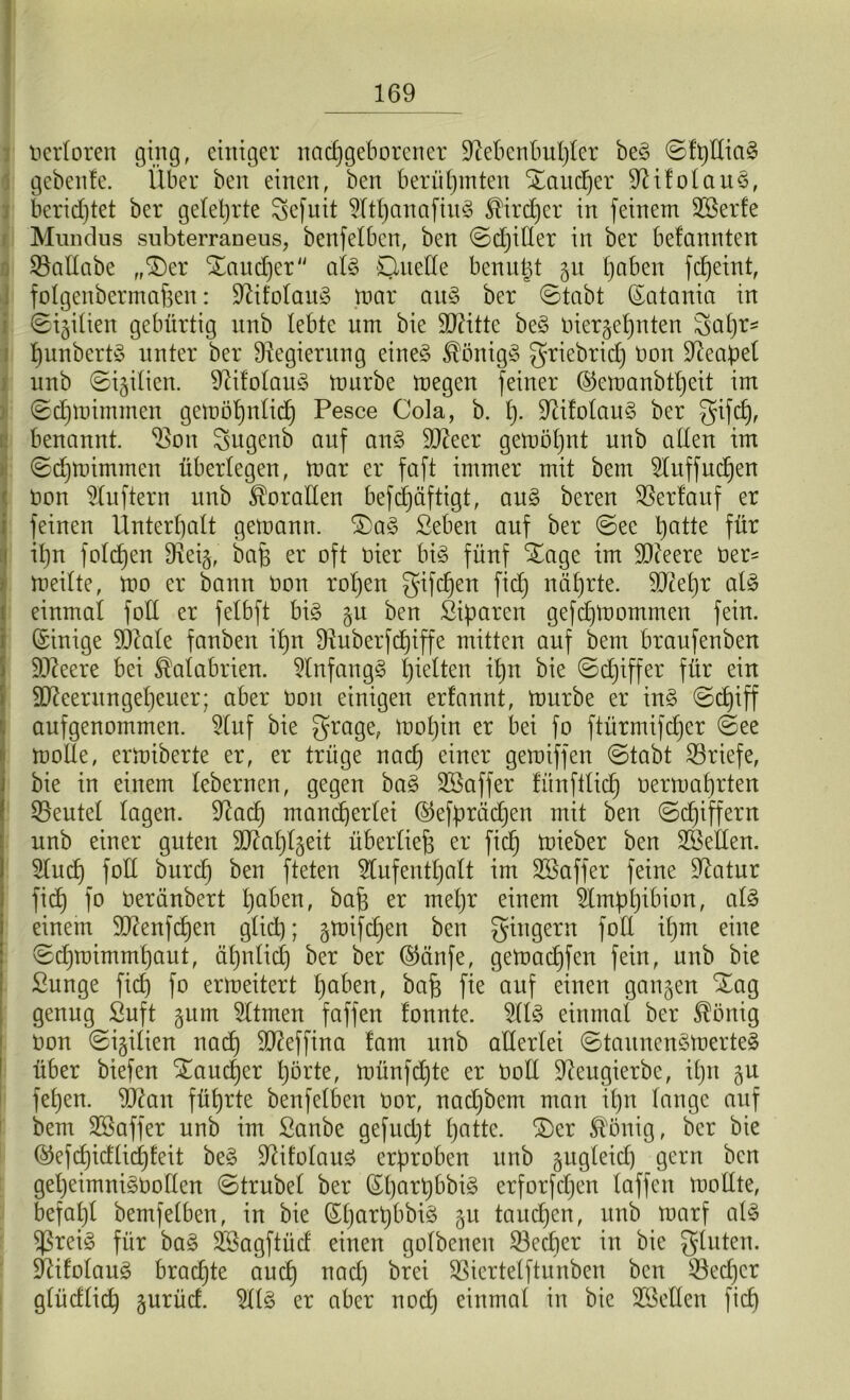 nerloren ging, einiger nachgeborener Sftebenbuljler be3 ©fplliag geben!e. Über ben einen, ben berühmten Xaitdjer Üßifolaus, berichtet ber gelehrte gefuit AthanafiuS ®ird)er in feinem Sßerfe Mundus snbterraneus, benfelben, ben ©djiller in ber befanntcn SBallabe „£)er Xaudjer al§> Quelle benutzt gu hoben fcfjeint, folgenbermahen: Sftifolaitg mar au§ ber ©tabt Catania in ©igilien gebürtig nnb lebte um bie ÜUätte be§ oiergef)nten gapr* hunbertö unter ber Regierung eine§ $önig§ griebrid) non Neapel nnb ©igilien. 9Ufolau§ mürbe megen feiner ©emanbtljeit im ©djmtmmen gemötjnlid) Pesce Cola, b. £)• üftifolauS ber gifdj, benannt, ^on gugenb auf an§ SD^eer gemoljnt unb allen im ©dfmtmmen überlegen, mar er faft immer mit bem Auffuchen non Lüftern unb Doraden befdfäftigt, au§ beren Verlauf er feinen Unterhalt gemann. $Da§ Seben auf ber ©ee hatte für ihn foldfen Dxeig, bah er oft liier bi§ fünf Xage im $Dieere üer^ meilte, mo er bann öoit rohen gifdjen fidj nährte. SJcetjr al§ einmal fotl er felbft big gu ben Siparen gefdjmornrnen fein. Einige 9QMe fanben ihn fRuberfcf)tffe mitten auf bem braufenben Sfteere bei Kalabrien. Anfan gg hielten ihn bie ©djiffer für ein äfteer ungeheuer; aber öon einigen erfannt, mürbe er ing ©d^iff aufgenommen. Auf bie grage, mohin er bei fo ftürmifdjer ©ee molle, ermiberte er, er trüge nach einer gemiffen ©tabt ^Briefe, bie in einem lebernen, gegen bag SBaffer fünftlich oermahrten Beutel lagen. Sftach mancherlei ©efprädjen mit ben ©d)iffern unb einer guten Stahlseil überliefe er fich mieber ben Hellen. Aud) fotl burch ben fteten Aufenthalt im SSaffer feine Statur fich f° oeränbert höben, bah er mehr einem Amphibion, alg einem $D?enfchen glich; gmifdjen ben Ringern foll it)m eine ©dfmimmhaut, ähnlich ber ber ©änfe, gemadjfen fein, unb bie Sunge fich fo ermeitert höben, bah fte auf einen gangen iXag genug Suft gum Atmen faffen tonnte. Alg einmal ber $önig Oon ©igilien nach ^effina tarn unb allerlei ©taunengmerteg über biefen Taucher horte, münfdfte er Ooll Üfteugierbe, ihn gu fehen. Stfan führte benfelben oor, nadjbem man ihn lange auf bem Sßaffer unb im ßanbe gefudjt hotte. £)er Völlig, ber bie ©efd)idlid)teit beg Sftitolaug erproben unb gugleid) gern ben gel)eimni§oollen ©trubel ber (Sl)art)bbig erforfcljen laffen mollte, befahl bemfelben, in bie Güdjarpbbig gu tauchen, unb marf alg ißreig für bag SSagftüd einen golbenen 23ecper in bie glitten. Üftitolaug brachte auch nad) brei SSiertelftunben ben £kd)cr glüdlich gurüd. Alg er aber noch einmal in bie Stellen fid)