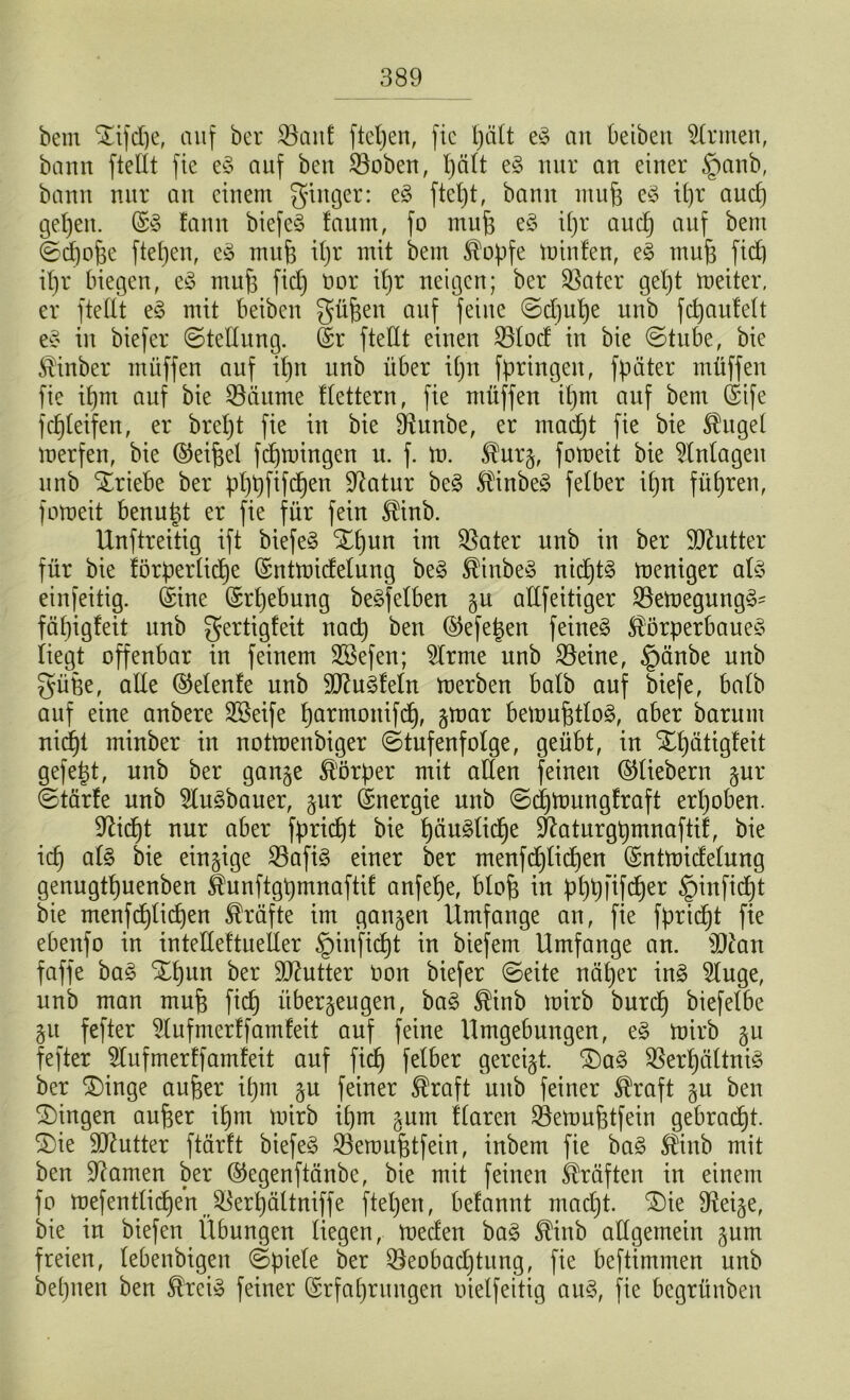 bem STifdje, auf ber $8aid ftepen, fic pätt eS an beiben Ernten, bann ftettt fie eS auf ben 23oben, t)ält eS nur an einer §anb, bann nur an einem ginger: eS ftel)t, bann ntup eS ipr auef) gefeit. ©S fann biefeS faum, fo mufe eS ipr auep auf bem ©dpofje ftepen, eS mufj ipr mit bem Kopfe milden, eS tnufj fid] ipr biegen, eS mufe ficb) t)or ipr neigen; ber $ater gept meiter, er ftettt eS mit beiben gü&eit auf feine ©d)upe unb fcpauMt eS in biefer ©tettung. Sr ftettt einen 23lod in bie ©tube, bie Kinber muffen auf ipn unb über ipn fpringen, fpäter müffen fie ipm auf bie SSäume ttettern, fie müffen ipm auf bem Sife fcpleifen, er brept fie in bie SRunbe, er maept fie bie Kugel merfen, bie ©eifdl fepmingen u. f. m. Kurz, fomeit bie Anlagen unb Triebe ber pppfifepen Statur beS KinbeS fetber ipn führen, fomeit benutzt er fie für fein Kinb. Unftreitig ift biefeS Xpun im $ater unb in ber SDUdter für bie törperlicpe ©ntmidelung beS KinbeS nicptS meniger als einfeitig. Sine ©rpebung beSfetben gu attfeitiger 23emegungS' fäpigfeit unb gertigfeit naep ben ©efepen feinet Körperbaues liegt offenbar in feinem SSefen; 2lrme unb SSeine, §änbe unb güfee, alle ©elenfe unb 9ftuSfeln merben batb auf biefe, batb auf eine anbere SBeife parmoitifcp, gmar bemufdloS, aber barnm nidpt minber in notmenbiger (Stufenfolge, geübt, in Xpätigfeit gefetzt, unb ber ganze Körper mit alten feinen ©liebem zur ©tärfe unb 9luSbauer, zur Snergie unb ©cpmungfraft erhoben. 9Ucpt nur aber fpriept bie päuSlicpe üftaturgpmnaftif, bie icp als bie einzige S3afiS einer ber menfdjlicpen ©ntmidelung genugtpuenben Kunftgpmnaftif anfepe, blofe in pppfifeper §inficpt bie menfcplicpen Kräfte im ganzen Umfange an, fie fpriept fie ebenfo in intetteftuetter §in'ficpt in biefem Umfange an. 9ftan faffe baS Xpun ber 9J?utter Oon biefer ©eite näper inS 2luge, unb man muf$ fid) überzeugen, baS Kinb mirb burep biefetbe Zu fefter 5tufmerffamfeit auf feine Umgebungen, eS mirb zu fefter 5lufmertfamfeit auf fiep fetber gereizt. ®aS SßerpältniS ber £)inge auper ipnt zu feiner Kraft mtb feiner Kraft zu ben Gingen auper ipm mirb ipm zum flaren SSemuptfein gebraept. 3)te Butter ftärft biefeS 23eroujdfein, inbem fie baS Kinb mit ben tarnen ber ©egenftänbe, bie mit feinen Kräften in einem fo mefentlicpen J&erpältniffe ftepen, befannt madjt. £)ie ffteize, bie in biefen Übungen liegen, meden baS Kinb allgemein zum freien, lebenbigen ©piele ber £kobad)tung, fie beftimmen unb bepnen ben Kreis feiner ©rfaprungen oielfeitig auS, fie begrünben