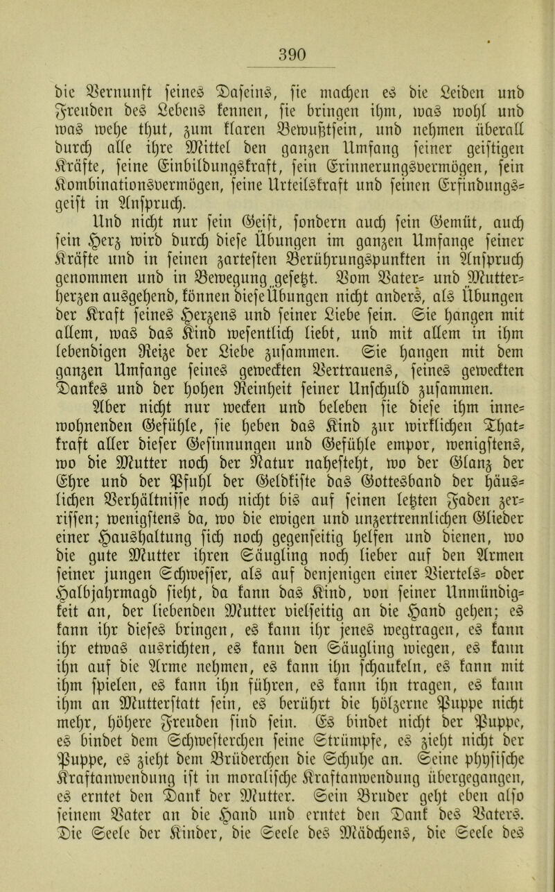 bie Vernunft feinem DafeinS, fie machen eS bie Selben unb greuben beS Sebent fennen, fie bringen igm, maS mogl unb maS meC)e tgut, gum flaren SSemugtfein, unb nehmen überall bitrd) alle itjre Mittel ben gangen Umfang feiner geiftigen Kräfte, feine ©inbilbungSfraft, fein ©rinnerungSOermögen, fein £ombinationSOermögen, feine UrteilSfraft unb feinen ©rfinbungS* geift in 2(nfprud). Unb nicgt nur fein ©eift, fonbern and) fein ©emüt, aucg fein §erg mirb burcg biefe Übungen im gangen Umfange feiner Kräfte unb in feinen garteften 23erügrungSpunften in 5(nfprucg genommen unb in $Bemegung( gefegt. $om Sßater- unb Butter- bergen auSgegenb, fönnen biefeÜbungen nicgt anberS, als Übungen ber $raft feinet £)ergenS nnb feiner Siebe fein. Sie bangen mit allem, maS baS S'inb mefentlicg liebt, unb mit allem in igm lebenbigen 9?eige ber Siebe gnfammen. Sie gangen mit bem gangen Umfange feines» gemedten Vertrauens, feinet gemedten DanfeS unb ber gogen Feinheit feiner Unfcgulb gufammen. 5lber nicgt nur meden unb beleben fie biefe ibm inne= mognenben ©efltgle, fie geben baS $inb gnr tüirflicfjen Dgat- fraft aller biefer ©efinnungen unb ©efügle empor, menigftenS, mo bie Butter nocg ber üftatur nageftegt, mo ber ©lang ber ©gre uflb ber ^ßfugl ber ©elbfifte baS ©otteSbanb ber gäuS- liegen Vergältniffe nocg nidjt bis auf feinen legten gQbat ger- riffen; menigftenS ba, mo bie emigen unb ungertrennlicgen ©lieber einer §auSgaltung ficg nodj gegenfeitig geifert unb bienen, mo bie gute Butter igren (Säugling noig lieber auf ben Firmen feiner jungen Sdjmeffer, als auf benjenigen einer Viertels* ober §albjagrmagb fieljt, ba fann baS ®inb, oon feiner Unmünbig- feit an, ber liebenben Butter oielfeittg an bie §anb gegen; eS fann igr biefeS bringen, eS fann igr jenes megtragen, eS fann igr etmaS auSricgten, eS fann ben Säugling miegen, eS fann ign auf bie 2lrme negmen, eS fann ign fcganfeln, eS fann mit igm fpielen, eS fann ign fügren, eS fann ign tragen, eS fann igm an ^ftntterftatt fein, eS berügrt bie gölgcrne $ßitppe nicgt megr, gögere grenben finb fein. ©S binbet nicgt ber ^ßuppe, eS binbet bem Sdjmefterdjen feine Strümpfe, eS giegt nicgt ber sßuppe, eS giegt bem Vrübercgen bie Scgnge an. Seine pggfifcge ^raftanmenbung ift in moralifdje ^raftanmcnbung übergegangen, eS erntet ben Danf ber Butter. Sein Vruber gegt eben alfo feinem Vater an bie §anb unb erntet ben Danf beS Katers. Die Seele ber ®inber, bie Seele beS 9J?äbcgenS, bie Seele beS