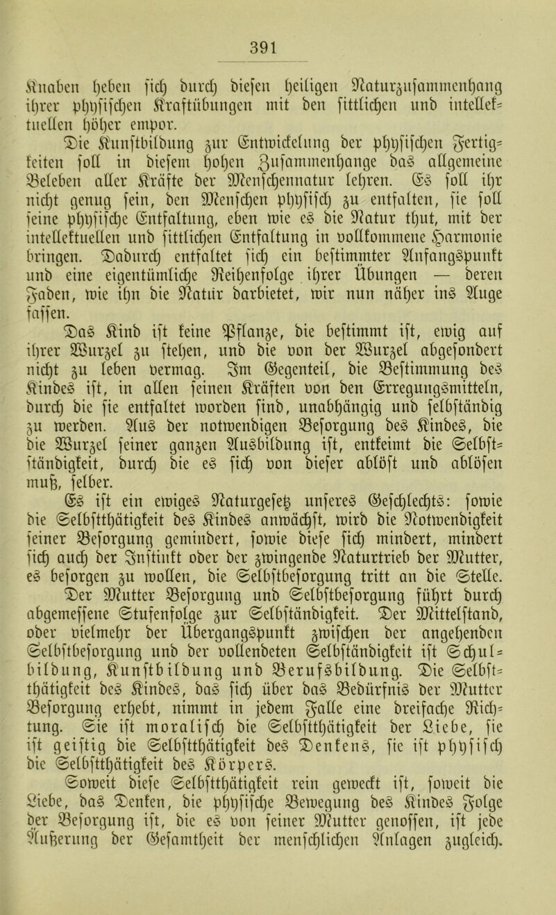 Knaben (jebcit fiel) bitrcf) biefen ^eiligen Raturäufammenhang ihrer pl)t)fifd)en Kraftübungen mit beit fittüdjen ttnb inteßef* hießen l)bl)er empor. $)ie Kunftbilbung jur Entmidclung ber phpfifdjeit gertig* feiten foll in biefem f)of)cn ßufammenhange ba3 allgemeine ^Beleben aller Kräfte ber SRenfdjennatur lehren. E§ foß it)r nic^t genug fein, ben 9J?enfd)en phhftfd) gu entfalten, fie foll feine pl)pfifd)e Entfaltung, eben mie e§ bie Ratur tt)ut, mit ber inteßeftueßen unb jittlidjen Entfaltung in ooßlommene Harmonie bringen, £)aburd) entfaltet fief) ein beftimmter 2lnfang§punft unb eine eigentümliche Reihenfolge ihrer Übungen — bereu gaben, mie ihn bie Ratür barbietet, mir nun näher in§ 9Iuge f affen. 2)a§ Kinb ift feine ^ßflange, bie beftimmt ift, emig auf ihrer Sßur^el 51t ftehen, unb bie Oon ber SSurgel abgefonbert nicht §u leben Oermag. gm Gegenteil, bie Söeftimmung beS Kinbc§ ift, in aßen feinen Kräften oon ben Erregung-Smitteln, burd) bie fie entfaltet morben finb, unabhängig unb felbftänbig ju merben. 9lu£> ber notmenbigen SSeforgung be§ Kinbe§, bie bie SSurjel feiner ganzen $lu§bilbung ift, entfeimt bie ©elbfh itänbigfeit, burd) bie e§ fich oon biefer ablöft unb ablöfen rnufe, felber. E3 ift ein emigeö Raturgefet) unfereS @efd)led)t£: fomie bie ©elbfttl)ätigfeit be3 KinbeS anmächft, mirb bie Rotmenbigfeit feiner 33eforgung geminbert, fomie biefe fich minbert, minbert fich auch ber gnftinft ober ber ^mingenbe Ratnrtrieb ber SRutter, e§ beforgen §n moßen, bie ©elbftbeforgung tritt an bie ®teße. $)er SRutter Söeforgung unb 0elbftbeforgung führt burd) abgemeffene Stufenfolge §ur ©elbftänbigfeit. £>er SRittelftanb, ober oielmehr ber Überganggpunft gmifd)en ber angehenben Selbftbeforgung unb ber ooüenbeten ©elbftänbigleit ift Sd)nl = bilbung, Kunftbilbung unb $eruf3bilbung. £>ie ©elbfh thätigfeit be£ Kinbc3, ba3 fid) über ba§ 23ebürfni§ ber SRutter 23eforgung erhebt, nimmt in jebem gaße eine breifad)e Rid)= tung. ®ie ift moralifd) bie ©elbfttljätigfeit ber Siebe, fie ift geiftig bie ©etbfttf)ätigfeit be3 3)enlen§, fie ift pl)t)fifd) bie ©elbfttl)ätigfeit be§ Körper 3. ©omeit biefe (gelbftthätigfeit rein gemedt ift, fomeit bie Siebe, ba§ teufen, bie pf)t)fifd)e 23emegung be£ Kinöeä golge ber SSeforgung ift, bie e3 Oon feiner ßftuttcr genoffen, ift jebe Sufeerung ber Eefamtljeit ber menfd)lidjen Einlagen ^uglcid).