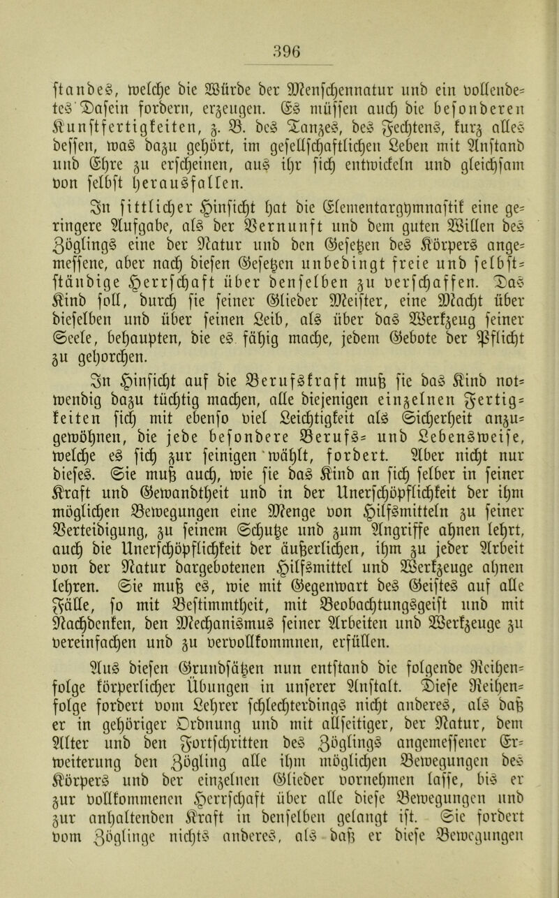 ftanbeS, toeldje bie Söürbe ber Menfchennatur unb ein oodeitbe- ieS'£)afein forbern, erzeugen. ©S ntüffen aucf) bte befonbereit ^unftfertigfeiten, g. 23. beS langes, beS gedjtenS, furg alles beffen, toaS bagu gehört, int gefeUfcljaftlicheu Sebett mit 2lnftanb unb (Sf)re 51t erfcf)einen, aus il)r ftd) enttoicfcln nnb gleichfam non felbft Ijerau^fallen. Sn fittlidjer §infid)t Ijat bie ©lententargpmnaftif eine ge- ringere Aufgabe, als ber Vernunft nnb betn guten Söiüen beS QöglingS eine ber üftatur unb ben ©efe^en beS Körpers ange= meffene, aber nad) biefen ©efegen unbedingt freie unb felbft- ftänbige §errfcbaft über benfelben 51t oerfdjaffen. £aS $inb fall, burcf) fie feiner ©lieber Meifter, eine Madjt über biefelben unb über feinen Seib, als über baS 28erfgeug feiner (Seele, behaupten, bie eS. fähig mache, jebem ©ebote ber Pflicht gu gehorchen. Sn §infid)t auf bie 23erufSfraft rnufe fie baS $inb not- toenbig bagu tüchtig machen, alle biejenigen einzelnen gertig = feiten fid) mit ebenfo oiel ßeichtigfeit als ©idjerheit angu= gemöljnen, bie jebe befonbere 23erufS- unb ßebenStoeife, toelcfje eS fich gur feinigen toählt, forbert. 21ber nid)t nur biefeS. ©ie mufe aud), toie fie baS Äinb an fich felber in feiner $raft unb ©etoanbtljeit unb in ber Unerfd}öpflid)feit ber ipnt möglichen 23etoegungen eine Menge oon Hilfsmitteln gu feiner 23erteibigung, gu feinem ©chutje unb gum Eingriffe ahnen lehrt, andf bie Unerfd)öpflid)feit ber äußerlichen, ipm gu jeber Arbeit oon ber Sftatur bargebotenen Hilfsmittel unb 2Berfgeuge ahnen lehren. ©ie muß eS, toie mit ©egentoart beS ©eifteS auf alle Sülle, fo mit 23eftimmtl)cit, mit 23eobad)tungSgeift unb mit Sdachbenfeit, ben Mechanismus feiner Arbeiten unb Sßerfgeuge gtt Oereinfachen unb gu oeroollfommnen, erfüllen. 21uS biefen ©runbfä|en nun entftanb bie folgenbe 9icil)en= folge förderlicher Übungen in unferer Slnftalt. ^Siefe 9ieil)en= folge forbert 0011t Seljrer fchledjterbingS nicf)t anbereS, als baß er in gehöriger Drbnung unb mit allfeitiger, ber Üftatur, bent Filter unb ben Sortfdjritten beS ßüölingS angemeffener ©r= Weiterung ben ßöglittg ade il)tit möglichen 23eloegungeit beS Körpers unb ber eingelnett ©lieber oornehmen laffe, bis er gur oodfommenen HerrWaÜ über alle biefe 23etoegungen unb gur anhaltenben $raft in benfelbett gelangt ift. ©ic forbert 00m Qbgdnge nichts anbereS, als baf3 er biefe 23etücgungen