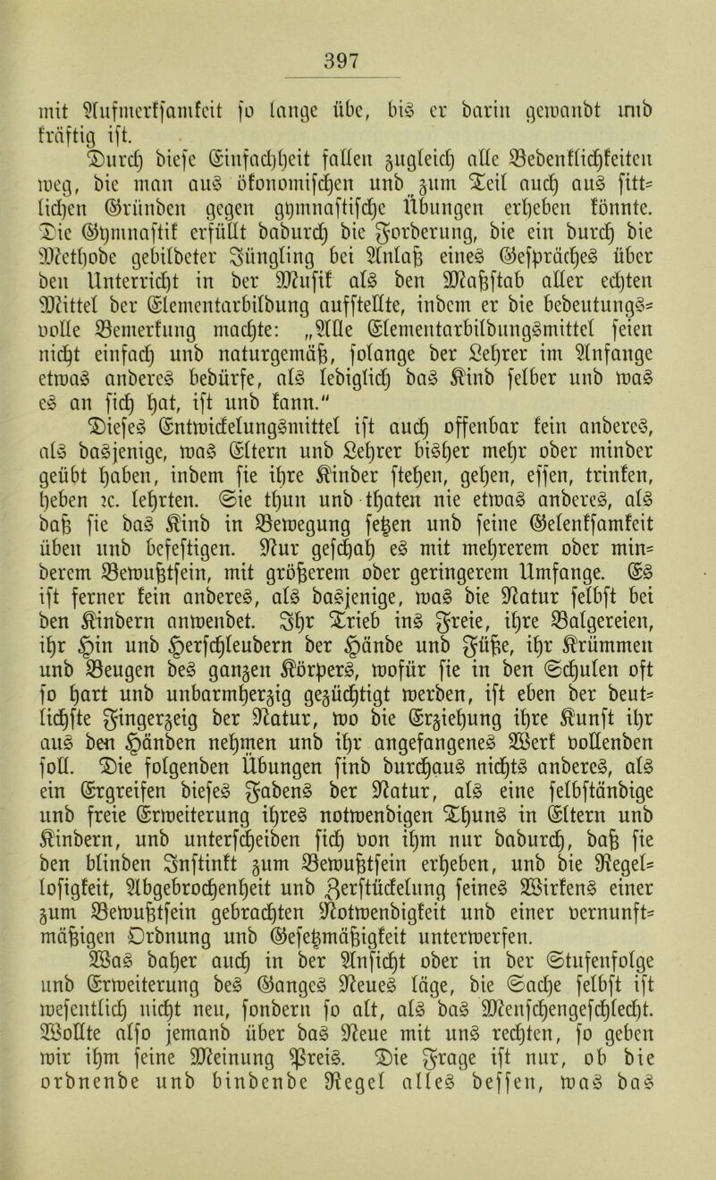 mit 2lufmerffamfcit fo tcinge übe, big er barin gewanbt unb fräftig ift. £)urd) biefe Einfacßßeit faden gugleid) ade Bebenflid)feiteu meg, bie man aug Öfoitomifcßen unb gum £eil aucß aug fitu lidjen Erünben gegen gijmnaftifdjc Übungen erbeben fönnte. $>ie (§5t)mnaftif crfüdt baburd) bie gorberung, bie ein burd) bie SCRetftobe gebilbeter Jüngling bei Maß eineg ©efßräcßeg über ben Unterricht in ber dftuftf atg ben Sftaßftab ader edjten Mittel ber Elementarbilbung anfftedte, inbcm er bie bebeutungg* oode Bemerfung machte: „9lde Elementarbilbunggmittel feien nic^t einfad) unb naturgemäß, folange ber Seßrer im Anfänge etwag anbereg bebürfe, alg lebiglid) bag $inb felber unb Wag eg an fid) ßat, ift unb fann. $)iefeg Entwidelunggmittel ift aucß offenbar fein anbereg, alg bagjenige, wag Aftern unb ßeßrer bisher meßr ober minber geübt ßaben, inbem fie ihre Minber fteßen, geßen, effen, trinfen, heben k. lehrten, Sie tß'un unb tßaten nie etwag anbereg, alg baß fie bag ®inb in Bewegung feßen unb feine ©elenffamfeit üben unb befeftigen. 9iur gefcßaß eg mit meßrerem ober mim berem Bewußtfein, mit größerem ober geringerem Umfange. Eg ift ferner fein anbereg, alg bagjenige, wag bie üftatur fefbft bet ben £inbern anwenbet. gßr Xrieb ing greie, ^re Balgereien, ißr §in unb §erfcßleubent ber §änbe unb güße, ißr krümmen unb Beugen beg gangen ^örßerg, wofür fie in ben Scßulen oft fo ßart unb unbarmßergig gegücßtigt werben, ift eben ber beut- licßfte gingergeig ber üftatur, wo bie Ergießung ihre $unft ißr aug ben §änben neßmen unb ißr angefangeneg 2öerf Oodenben fod. S)ie fofgenben Übungen finb burcßaug nicßtg anbereg, alg ein (Ergreifen biefeö gabeng ber üftatur, alg eine fefbftänbige unb freie Erweiterung ißreg notwenbigen £ßung in Eltern unb $inbern, unb unterfcßeiben fid) üon ißm nur baburcß, baß fie ben blinben gnftinft gum Betoußtfein erßeben, unb bie fftegeU fofigfeit, 5lbgebrocßenßeit unb ßerftüdelung feinet 2Birfeng einer gum Beloußtfein gebrachten dbtwenbigfeit unb einer oernunft- mäßigen Drbnung unb ©efeßmäßigfeit unterwerfen. 3Sag baßer aud) in ber idnficßt ober in ber Stufenfolge unb Erweiterung beg Eangeg üfteueg läge, bie Sadje felbft ift wefentlicß nicßt neu, fonbent fo alt, alg bag dftenfcßengefcßlecßt. 3Bodte alfo jemanb über bag 9ieue mit ung recßten, fo geben wir ißm feine Meinung $ßreig. £)ie grage ift nur, ob bie orbnenbe unb binbenbe fHegel alleg beffen, wag bag