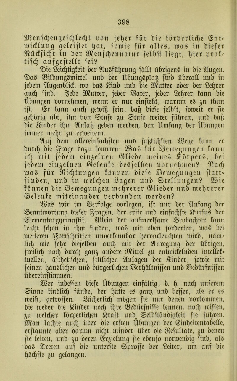 $Dtenf(^engeftf)tecf)t oon jeljer für bie förpertic£)e (Srit= widlung geleiftet pat, fowie für affe§, wa£ in biefer SRücffidjt in ber Sftenfdjennatur fetbft Hegt, hier praf* tifcp aufgeftettt fei? SDte Seidjtigfeit ber Ausführung fällt übrigen^ in bie klugen. £)a§ Söitbung^mittet unb ber ÜbungSplap finb überall unb in jebem 5lugenbfid, wo baS $inb unb bie Butter ober ber Seprer and) finb. Sebe Butter, jeber Bater, jeber Seprer fann bie Übungen Oornepmen, wenn er nur einfiept, warum e§ §u tpun ift. ©r lann aucp gewif) fein, bafj biefe felbft, foweit er fie gehörig übt, ipn oon ©tufe §u ©tufe weiter führen, unb bap bie $tnber ipm ^fnfafc geben werben, ben Umfang ber Übungen immer mepr ju erweitern. 5tuf bem adereinfacpften unb fa&fitipften SBege fann er burd) bie grage baju fommen: 2öa§ für Bewegungen fann id) mit jebem einzelnen ©liebe meinet Körpers, bei jebem einzelnen ©efenfe be^fetben oornepmen? üftacp wa§ für ffticptungen fönnen biefe Bewegungen fta11= finben, unb in wefdpen Sagen unb ©teffungen? 2öie fönnen bie Bewegungen mehrerer ©lieber unb mehrerer ©efenfe miteinanber oerbitnben werben? 2öa3 wir im Berfofge üorfegen, ift nur ber Anfang ber Beantwortung biefer fragen, ber erfte unb einfadjfte $urfu$ ber ©fementargpmnaftif. OTetn ber aufmerffame Beobadjter fann feicpt fcpon in if)m finben, wa§ wir oben forberten, wa§ bei Weiteren gortfdjritten unoerfennbar peroorfeudjten wirb, näm- lich wie fepr biefetben aud) mit ber Anregung ber übrigen, freitict) nod) burd) gan§ anbere Mittel ju entwidefnben intefief- tueden, äftt)etifcf)en, fittKcpen Anlagen ber ®inber, fowie mit feinen päugficpen unb bürgerfidjen Berpäftniffen unb Bebürfniffen übereinftimmen. 3©er inbeffeit biefe Übungen einfältig, b. p. nad) unferem ©inne finbficp fänbe, ber pätte e§ gan§ unb beffer, af$ er e§ Weij3, getroffen, ßäcperfid) mögen fie nur benen oorfommen, bie Weber bie ®inber nocp it)re Bebürfniffe fennen, nod) wiffen, §u welcher förderlichen Straft unb ©elbftänbigfeit fie führen, dtfan facpte auch über bie erften Übungen ber ©inpeitentabede, erftaunte aber barum nicht minbcr über bie SHefuftate, 511 benen fie feiten, unb §u beren ©rjielung fie ebenfo notwenbig finb, afö ba£ treten auf bie unterfte ©proffe ber fieiter, um auf bie pödjfte 31t gefangen.