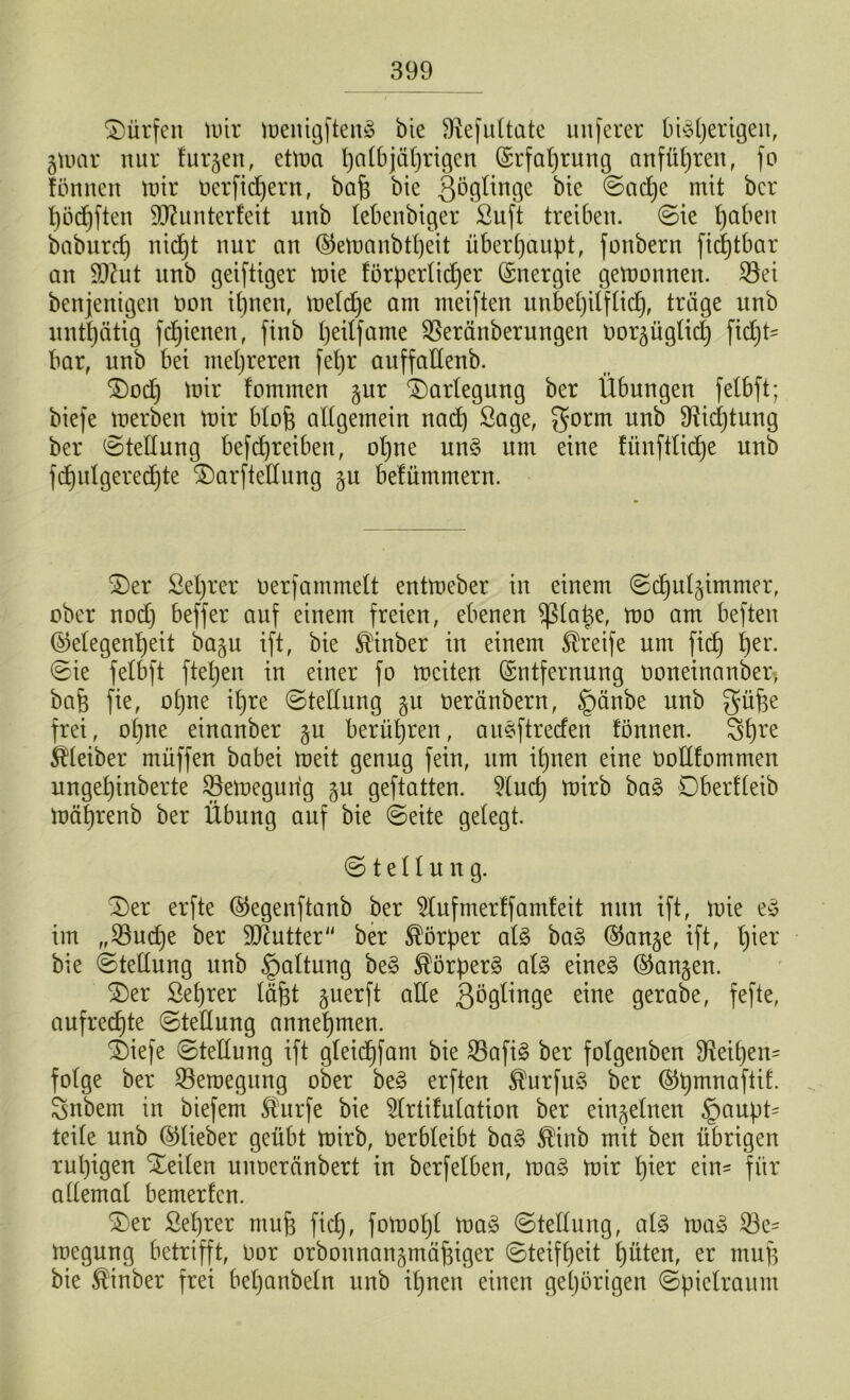 dürfen mir menigftenä bie SRefuttate unferer biäperigeit, gmar nur furjen, etma patbjäprigen Erfaprung an führen, fo fonnen mir öerficpern, baff bte Qögtinge bie ©acpe mit bcr pöcpften SQJunterfeit unb tebenbiger Suft treiben, ©ie pabeit babnrd) nicfjt nur an ®emanbtpeit überhaupt, fonbern ficptbar an SIRut nnb geistiger mie förperticper Energie gemonnen. $8ei benjenigeit tmn ipnen, metdpe am meiften unbepilftidp, träge nnb untpätig fcpienen, finb peitfame SBeränberungen nor^üglicp fiept* bar, nnb bei mehreren fepr aitffatlenb. $)ocp mir fommen §ur Darlegung ber Übungen fetbft; biefe merben mir btojf altgemein nacp Sage, gorm unb SRicptung ber ©tetlung betreiben, opne un§ um eine fiinftticpe unb fcpulgerecpte 2)arftettung 5U belämmern. £)er ßeprer üerfammett entmeber in einem ©cput^immer, ober nod) beffer auf einem freien, ebenen $tape, mo am beften (Gelegenheit baju ift, bie föHnber in einem Streife um fiep per. ©ie fetbft ftepen in einer fo mciten Entfernung öoneinanber, baff fie, opne ipre ©tetlung gu oeränbern, §änbe unb güffe frei, opne einanber §u berüpren, au§ftrecfen fonnen. 3pre Leiber müffen babei meit genug fein, um ipnen eine oottfommen ungepinberte SBemegurig §u geftatten. 2tucp mirb ba§ Dberfteib mäprenb ber Übung auf bie ©eite getegt. © t e 11 u n g. 3)er erfte ©egenftanb ber 2lufmerff amleit nun ift, mie e£ im „SBudje ber Butter ber Körper at£ ba§ Eanje ift, pier bie ©tettung unb §attung be§ $örper3 al§> eine§ (langen. £)er Seprer täfft guerft atte Qögtinge eine gerabe, fefte, aufrechte ©tetlung annepmen. $)iefe ©tettung ift gteiepfam bie 23afi§ ber fotgenben fReipen* fotge ber SSeroegung ober be§ erften $urfu§ ber Epmnaftif. Snbem in biefern Sturfe bie 5frtifutation ber einzelnen §aupt* teite unb (Gtieber geübt mirb, Oerbteibt ba3 $inb mit ben übrigen rupigen Seiten unoeränbert in berfetben, ma§ mir pier ein- für attemat bemerlcn. £>er Seprer muff fiep, fomopt ma§ ©tettung, al3 ma£ 33e- megung betrifft, Dor orbonnan§mäffiger ©teifpeit püten, er muff bie ®inber frei bepanbetn unb ipnen einen gepörigen ©pietraum