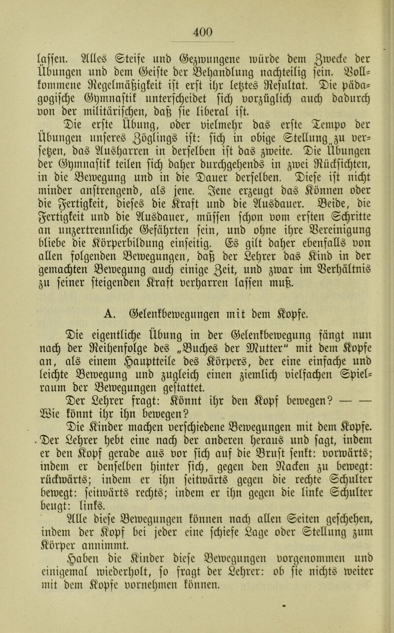 (affen. ?llleS ©teife unb (Gezwungene würbe bem ßujede ber Übungen unb bem (Reifte ber Bepanblung nachteilig fein, Boll- fommene Regelmäfjigfeit ift erft i£jr legtet Refultat. Die päba- gogifcpe (Gpmnaftif unterfcpeibet fid) oorgügtid) aud) baburcf) non ber militärifdjen, baf$ fie liberal ift. Die erfte Übung, ober Oielmefjr ba§ erfte Dempo ber Übungen itnfere§ gögltugS ift: M iu obige Stellung ju oer- fegen, ba§ s2lud)arren in berfelben ift ba3 zweite. ‘Die Übungen ber (Gpmnaftit teilen fiep baper burcpgepenbö in ^toei Rüdficpten, in bie Bewegung unb in bie Dauer berfelben. Diefe ift nicpt minber anftrengenb, al§ jene, ^ene erzeugt ba3 können ober bie ger^9^e^Ü biefe§ bie Straft unb bie 2lu3bauer. Beibe, bie gertigfeit unb bie $tu£bauer, müffen fcpon Oom erften ©cpritte an unzertrennliche (Gefährten fein, unb opne itjre Bereinigung bliebe bie Störperbilbung einfeitig. (S§ gilt baper ebenfalls oon allen folgenben Bewegungen, baf} ber Seprer ba§ &inb in ber gemachten Bewegung and) einige ßeit, unb ^mar im Berpältni§ Zu feiner fteigenben $raft Oerharren laffen mufi. A. (Gelentbewegungen mit bem ®opfe. Die eigentliche Übung in ber (Gelentbewegung fängt nun nach ber Reihenfolge be3 „Budje§ ber ÜRutter mit bem Stopfe an, al§ einem §auptteile be$ Störper3, ber eine einfache unb leichte Bemegung unb gugteich einen ziemlich oielfad)en ©piel- raum ber Bewegungen geftattet. Der Seprer fragt: Stönnt tpr ben Stopf bewegen? 2£ie fönnt il)r Ipn bewegen? Die Stinber machen oerfchiebene Bewegungen mit bem $opfe. .Der ßeprer hebt eine nach ^er ouberen herauf unb fagt, inbem er ben $opf gerabe au£ üor fid) auf bie Bruft fenft: oorwärt3; inbem er benfelben hinter fid), gegen ben Raden zu bewegt: rüdwärt§; inbem er il)n feitwärtS gegen bie redete ©cpulter bewegt: feitwärtö rechte; inbem er il)n gegen bie linfe ©cpulter beugt: linf3. $llle biefe Bewegungen tonnen nad) allen ©eiten gefdpepen, inbem ber $opf bei jeber eine fcpiefe Sage ober ©tellung zum Körper annimmt. §aben bie Minber biefe Bewegungen oorgenommen unb einigemal wieberpolt, fo fragt ber Seprer: ob fie nichts Weiter mit bem Stopfe oornepmen tonnen.