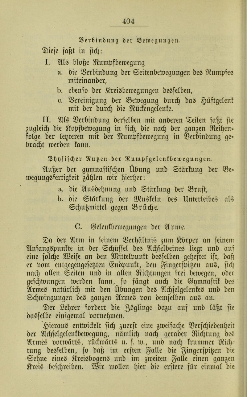 SSerbinbung ber 33eh)cgungen. SDiefe fa&t in fid): I. 5llr blofie Burnpfbemegung a. bie Berbinbung ber ©eitenbemegungen ber Stumpfer miteinanber, b. ebenfo ber ^reirbemegungen beweiben, c. Bereinigung ber Bemegung burd) bar §üftgelenf mit ber burd) bie Stticfengelenfe. II. 2llr Berbinbung berfelben mit anberen Xeilen fafet fie gugleid) bie Slopfbemegung in fid), bie nad) ber gangen Beif)en= folge ber (enteren mit ber Stumpf bemegung in Berbinbung ge= brad)t merben !ann. $ßt)pf if djer 9?upen ber Otumpfgelenfberoegungen. Slufjer ber gtymnaftifdfjen Übung unb ©tärfung ber Be= megungrfertigleit gälten mir f)ierl)er: a. bie Slurbepnung unb ©tärfung ber Bruft, b. bie ©tärfung ber ÜDturfeln ber Unterleiber alr ©d)U|)mittel gegen Brtidje. C. (Menfbemegungen ber Sir me. S)a ber Slrm in feinem Berpältnir gum Körper an feinem Slnfangrpunfte in ber ©djüffel ber Slcpfelbeiner liegt unb auf eine foldje SBeife an ben SOtittelpunft berfelben geheftet ift, bap er Oom entgegengefepten (Snbpuuft, ben gingerfpipen aur, fid) nad) allen ©eiten unb in allen Stidjtungen frei bemegen, ober gefcpmungen merben fann, fo fängt and) bie @pmnaftif ber ärmer natürlid) mit ben Übungen ber SIdpfelgelenfer unb ben ©cpmingungen ber gangen SIrmer oon bemfelben aur an. $)er Seprer forbert bie ßögünge bagu auf unb lä&t fie barfelbe einigemal bornepmen. §ieraur entmidelt fid) guerft eine gmeifacpe Berfd)iebenl)eit ber Slcpfelgelenfbemegung, nämlicp nad) geraber Sticptung ber minner bormärtr, rüdmärtr u. f. tu., unb nad) frummer Bie- tung berfelben, fo bafe im erften Jade bie gingerfpipen bie ©epne einer $reirbogenr unb im gmeiten gälte einen gangen $reir befd)reiben. Söir moden l)ier bie erftere für einmal bie