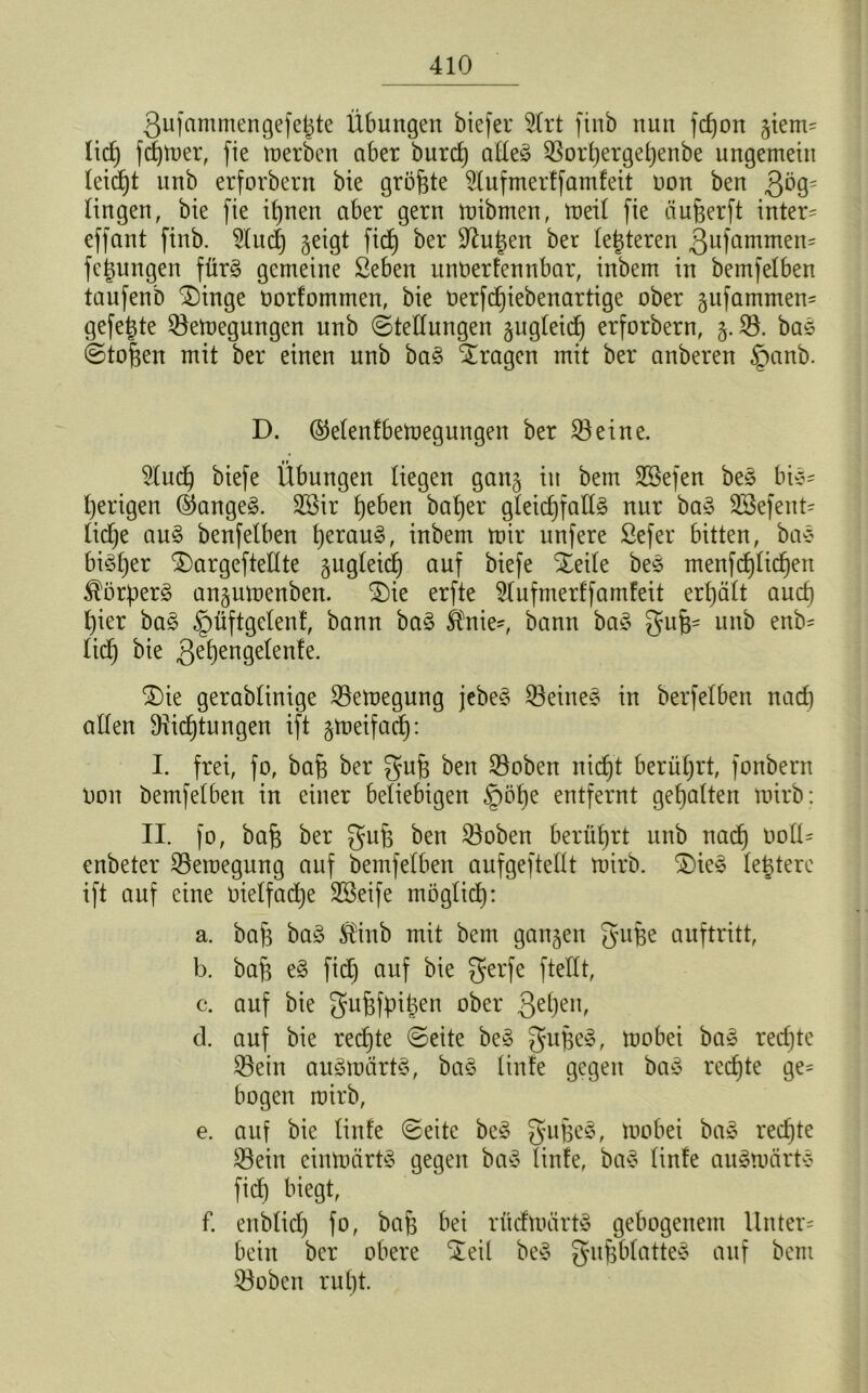 Qufammengefe^te Übungen btefer 3lrt finb nun fcfjon giem= lid) ferner, fie merbcn aber burcf) alles ©orhergef)enbe ungemein leicht nnb erforbern bie größte 3lufmerffamfett non ben Qöq- lingen, bie fie ihnen aber gern mibmen, meil fie äufjerft intern effant finb. 3lud) geigt fid) ber Dutjen ber (enteren 3ufammen= fegungen fürs gemeine Seben unoerfennbar, inbem in bemfelben taufenb £)inge oorfommen, bie oerfdfiebenartige ober gufammen- gefegte ©emegungen nnb (Stellungen gugleid) erforbern, g. 33. baS ©tof^en mit ber einen nnb baS fragen mit ber anberen §anb. D. (Menfbemegungen ber 33eine. 3ludh biefe Übungen liegen gang in bem 3ßefen beS bi^- l)erigen (Ranges. 3öir heben baljer gleichfalls nur baS 3£efeut= lidje auS benfelben hetauS, inbem mir unfere Sefer bitten, baS bisher ^)argeftellte gugleid) auf biefe Xeile beS menfd)lichen ^ör^erS angumenben. SDie erfte 3lufmerffamfeit erhält auch l)ier baS §üftgelenf, bann baS Sfrtie', bann baS guf*- nnb enb= lieh 3e^)en9eünfe. £)ie gerablinige 33emegung jebeS 33eineS in berfelbeit nad) allen Dichtungen ift gmeifad): I. frei, fo, bah ber guh ben ©oben nicht berührt, fonbern Don bemfelben in einer beliebigen §1% entfernt gehalten mirb: II. fo, bah ber guh ben ©oben berührt nnb nach Oolü enbeter ©eroegung auf bemfelben aufgeftellt mirb. S)ieS lehtere ift auf eine oielfadje 3ßeife möglich: a. bah baS $inb mit bem gangen guhe auftritt, b. bah eS fid) auf bie gerfe ftellt, c. auf bie guhfpitgen ober 3ehen> d. auf bie rechte ©eite beS gufjeS, mobei baS rechte ©ein auSmürtS, baS linfe gegen baS rechte ge= bogen mirb, e. auf bie linfe ©eite beS guheS, mobei baS rechte ©ein einmärtS gegen baS linfe, baS linfe auSmärtS fid) biegt, f. enblid) fo, bah bei rüdmärtS gebogenem Unter= bein ber obere Seil beS guhblatteS auf bem ©oben ruht.