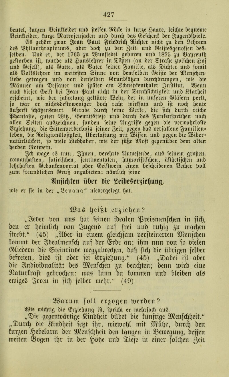 Beutel, furjcn 53cinfteibcr unb fteifen 91ödc in fur$e |>aare, leiste bequeme 23einfleiber, hu-jc 'ätfatrofenjaden unb burct) ba§ ©cfdjenf ber Sjugenbfpiele. ©3 gehört jmar Scan ^aul ^ric&rld) SHirfjtcr nicht ju ben 2ei)rern be3 ^hilanthropinumS, aber bod) *u ben $eit= unb ©cifte3gcnoffcn be3= fclben. Unb er, ber 1763 $u SBunftebel geboren unb 1825 gu Sßaqreutt) geworben ift, mürbe al3 £)au3lehrcr in £öpen (an ber Strafe jmtfehen £>of unb ©cfetO, al§ ©atte, al§ $8ater feiner f^amilie, al3 dichter unb fomit al3 $8ol!3lehrer im meiteften Sinne tion bemfelben ©eifte ber sIRcnfchens liebe getragen unb t>on benfclbcn ©runbfägen burd)brungen, mie bie SHänner am 2>cffaucr unb fpciter am Schnepfenthaler ^nftitut. SBenn auch biefer ©eift bei $ean ^uul nid)t in ber 3)urcf)fichtigfeit unb Klarheit erfdheint, mie ber jahrelang geflärtc 2Bein, ber in unferen ©läfern perlt, fo mar er nid)t§beftorocniger bod) recht roirffam unb ift noch hcute äufjerft fd)äpen§mert. ©crabe burd) feine SBcrfc, bie ftd) burd) reiche ^ßfmntafie, guten 25ip, ©emütStiefc unb burd) ba3 f^unlenfprühen nad) allen Seiten auSjcidjnen, fanben feine Eingriffe gegen bie oermahrlofte ©r^tehung, bie Sittenöerberbni§ feiner $eit, gegen ba3 oerfallcne §amtlien= leben, bie 9Wigion§lofig!eit, Überlaftung mit SSiffen unb gegen bie 28iber= natürlid)!cit, fo niete Liebhaber, mie ber füfje s3J?oft gegenüber bem alten herben Stotmcin. ^d) mage c§ nun, ^huen, tierehrte 5lnmefenbe, au3 feinem großen, romanhaften, fatirifdjen, fentimentalcn, ^umoriftifc^en, äftljetifchcn unb lehrhaften ©ebanlenoorrat ober ©eiftmein einen befcheibencn 93ecf)er öotl §um freunblicpen ©ruf) an^ubieten: nämlid) feine 2lnfid)ten über bie Seibe§cr5tel)ung, mie er fic in ber „Seoana niebergelegt hat- 2Ba3 Reifet erliegen? „Seber Don un£ £)at feinen ibeaten ^ret^nienfc^en in fid), ben er bjeimtief) non Sugenb auf frei unb rutjig machen ftrebt.“ (45) „$lber in einem gteidffam oerfteinerten SD?enfc^ert fommt ber ^beatmenfd) auf ber ferbe an; if)m nun non fo nieten ©tiebern bie ©teinrinbe meggubredjen, bafj fid) bie übrigen felber befreien, bie» ift ober fei (Srjiefyung. (45) „$)abei ift aber bie ^nbioibuatität be£ ätfenfdjen §u beachten; benn tnirb eine Sftaturfraft gebrochen: ma§ fann ba fonunen unb bleiben aU einige^ ^rren in fid) fetber metjr. (49) 2Sarum fott erlogen tuerben ? Sßie roieptig bie ©t^iehung ift, fpricfjt er mehrfad) au3. „‘Die gegemnärtige ®inb£)eit bilbet bie fünftige äftenfdjfyett. „^Durd) bie $inbf)eit fegt if)r, rniemotjl mit äftutje, burd) ben furjen §ebetarm ber Sftenfdjtjeit ben langen in Setoegung, beffen meiten Sogen ifjr in ber §öt)e unb Xiefe itt einer fotdjen Qcit