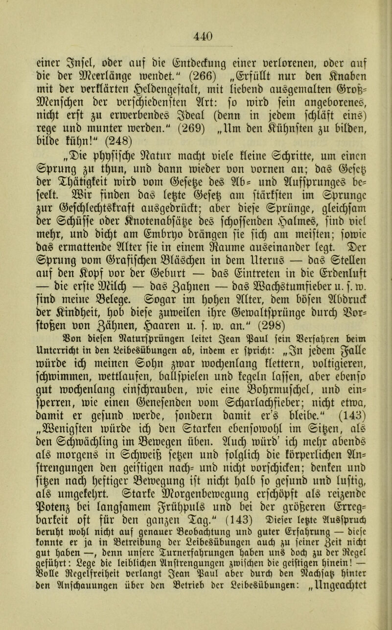 einer Snfel, über auf bie ©ntbecfung einer oerlorenen, ober auf bk ber SD^eerlänge menbet. (266) „©rfüllt nur ben Knaben mit ber oerllärten §elbengeftalt, mit tiebenb auSgemalten @rofes SDtafcpen ber oerfepiebenften 21rt: fo mirb fein angeborenes, niept erft gu ermerbenbeS Sbeal (benn in jebem fepläft eins) rege unb munter merben. (269) „Um ben ^üpnften gu bilben, bilbe füt)n!4i (248) „$)ie pppfifepe üßatur macht oiele Heine ©epritte, um einen ©prung gu tpun, unb bann mieber oon üornen an; baS ©efeg ber Xpätigfeit mirb oom ©efege beS %b = unb 51uffprungeS be= feelt. 3®ir finben baS legte ©efeg am ftärlften im ©prungc gur ©efcplecptSlraft auSgebrücft; aber biefe ©prünge, gleicpfam ber ©dt)üffe ober ^notenabfäge beS fepoffenben §altneS, finb otel rne^r, unb bid)t am ©mbrpo brängen fie fief) am meiften; fomie baS ermattenbe Filter fie in einem Sftaume auSeinanber (egt. £)er ©prung Oom ©rafifepen 231äScpen in bem Uterus — baS ©teilen auf ben $opf üor ber ©eburt — baS ©intreten in bie ©rbenluft — bie erfte 9Jälcp — baS $apnen — baS 2öacpStumfieber u. f. m. finb meine ^Belege, ©ogar im popen Filter, bem böfett 5tbbrucf ber $inbpeit, pob biefe gumeilen ipre ©emaltfprünge burep ^Sor* ftofeen oon gäpnen, paaren u. f. m. an. (298) Bon biefen 9?aturfprüngen leitet Scan Baut fein Berfahren beim Unterricht in ben Leibesübungen ab, inbem er fpridp: „Sn jebem mürbe idp meinen ©opn gmar mocpenlang flettern, ooltigieren, fdpmimmen, mettlaufen, baHfpielen unb fegein taffen, aber ebenfo gut mocpenlang etnfeprauben, mie eine $oprmufcpel, unb ein* fperren, mie einen ©enefenben oom ©cparlacpfieber; niept etma, bamit er gefunb merbe, fonbern bamit er7S bleibe. (143) „StBenigften mürbe idp ben ©tarfen ebenfomopl im ©igen, als ben ©cpmäcpling im SBemegen üben. 21ucp mürb7 icp mepr abenbS als morgens in ©cpmeip fegen unb folglich förperlidjen 51n~ ftrengungen ben geiftigen naep- unb niept oorfepiefen; benfen unb figen naep peftiger 23emegung ift niept palb fo gefunb unb luftig, als umgefeprt. ©tarfe Sttorgenbemegung erfdpöpft als reigenbe Sßoteng bei langfamem grüppulS unb bei ber größeren ©rreg- barleit oft für ben gangen Xag. (143) tiefer lefcte 9lusfpruch beruht mot)! nicht auf genauer Beobachtung unb guter Erfahrung — biefe tonnte er ja in Betreibung ber Leibesübungen auch &u feiner $eit nicht gut haben —, benn unfere Xurnerfahrungen höben unS hoch ju ber Siegel geführt: Lege bie leiblichen Slnftrengungcn §toifchen bie geiftigen hinein! — Botte Stegeifreiheit Oerlangt Scan Baut aber bureb ben Stacfjfap hinter ben Slnfchauungen über ben Betrieb ber Leibesübungen: „Ungeachtet