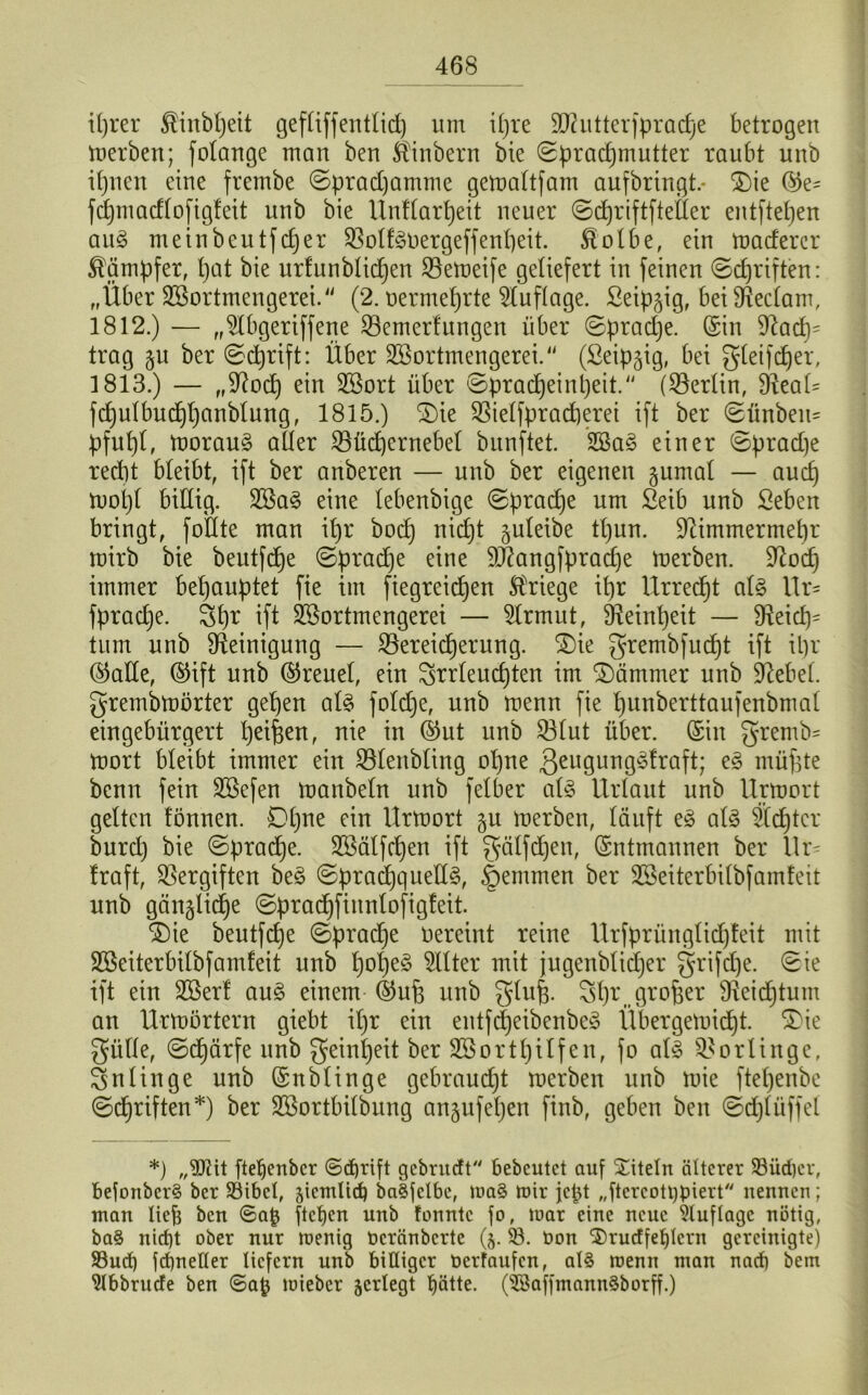 463 iprer ^inbpeit gefliffentlid) um ipre SD^utterfpracfje betrogen merben; folange man ben Äinbern bie ©pradjmutter raubt unb ipnen eine frembe ©pradjamme gemaltfam aufbringt.* S)ie ©e~ fcpmadlofigfeit unb bie Unllarpeit neuer ©cpriftftefier entftepen au§ meinbeutfcper BolfgOergeffenpeit. föolbe, ein madercr Kämpfer, pat bie urfunblicpen Bemeife geliefert in feinen ©cpriften: „Über Sßortmengerei. (2. oermeprte Auflage, ßeipüg, beifReclam, 1812. ) — „$Ibgeriffene Bemerf ungen über ©pradje. ©in $Rad)= trag ju ber ©cprift: Über Sßortmengerei. (ßeip§ig, bei gleifcper, 1813. ) — „SRocp ein SBort über ©pracpeinpeit. (Berlin, fReaü fcpulbucppanblung, 1815.) SDie Bielfpracperet ift ber ©ünbem pfupl, morau§ aller Bücpernebel bunftet. 2öa§ einer ©prad)e recpt bleibt, ift ber anberen — unb ber eigenen gumal — aucp rnopl billig. 2öa§ eine lebenbige ©pracpe um £eib unb Seben bringt, füllte man ipr bocp nicpt §uteibe tpun. üRimmermepr mirb bie beutfdpe ©pracpe eine SÄangfpracpe merben. SRocp immer behauptet fie im fiegreidjen Kriege ipr Urrecpt al3 Ur= fpracpe. 3pr ift SSortmengerei — 2Irmut, SReinpeit — fReicp- tum unb Reinigung — Bereicherung. £)ie grembfucpt ift ipr ©ade, ©ift unb ©reuel, ein grrleucpten im Hämmer unb Diebel, grernbmörter gepen al§ foldje, unb menn fie punberttaufenbmal eingebürgert peilen, nie in ©ut unb Blut über, ©in gremb' tnort bleibt immer ein Blenbling opne 3eu9urlÖ^^raft; e§ müfste bcnn fein äöefen manbeln unb felber al§ Urlaut unb Urmort gelten fönnen. Dpne ein Urmort §u merben, läuft e£ als Stcptcr burd) bie ©pracpe. SBälfcpen ift gälfcpen, ©ntmanuen ber Ut- Iraft, Bergiften beS ©pracpquedS, §emmen ber SBeiterbilbfamfeit unb gättglidpe ©pracpfinnlofigfeit. £)ie beutfcpe ©pradje oereint reine Urfprünglicpfeit mit Sßeiterbilbfamfeit unb popeS Filter mit jugenblicper grifcpe. ©ie ift ein 2Berf auS einem ©ufe unb glu§. Spr, großer SReicptum an Urmörtern giebt ipr ein entfdjeibenbeS Übergemicpt. 3>ie giille, ©cpärfe unb geinpeit ber S3Bortpilfen, fo als Bötlinge, 3nlinge unb ©nblinge gebraucpt merben unb mie ftepenbe ©cpriften*) ber SBortbilbung anjufepen finb, geben ben ©cplüffel *) „$ßit ftepenbcr ©cprift gebrnctt bebcutet auf Titeln älterer 93üdpcr, befonbcr§ ber 93ibct, jicmlicb ba§fclbe, ma§ mir jcpt „ftcrcott)piert nennen; man lieb ben ©a{j ftepen unb tonnte fo, mar eine neue Auflage nötig, ba§ nid)t ober nur menig oeränberte (j. 93. t>on 2)rucffet)Icrn gereinigte) 93ucp fepnetter liefern unb billiger nerfaufen, als menn man nach bem 9tbbrucfe ben ©a£ mieber jcrlegt pätte. (9Baffmann3borff.)