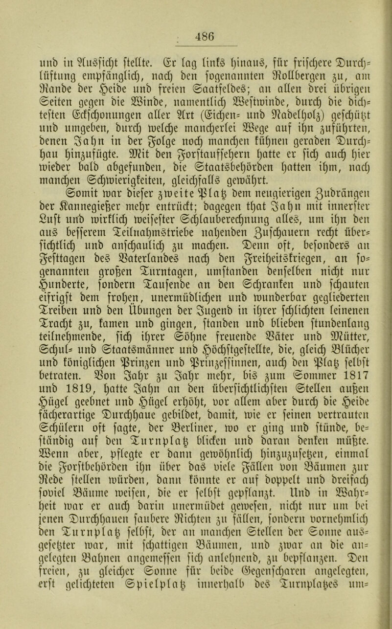 unb iu (dugfkßt (teilte. (5r lag ltnfg ßinaug, für frifcßere (Durd)- lüftung empfängtid), nacl) beit fogenannten (Rollbergen 511, am (Ranbe ber §eibe unb freien ©aatfelbeg; an allen bret übrigen ©eiten gegen bie (föinbe, namentlicß (löeftminbe, bnrcß bie bid)- teften (Sdfdjonungen aller 2(rt ((Sidjeiu unb (Rabelßolz) gefcßüßt unb umgeben, burd) melcße mancherlei dßege auf ißn zufüßrten, benen 8aßn in ber golge nocß mancßen füßnen geraben Durd)= hau hin^ufügte. dRit ben gorftanffeßern hatte er fid) aucß hier mieber halb abgefunben, bie ©taatgbeßörben hatten ißm, nad) mandjeit ©djmierigteiten, gleidjfatfg gemäßrt. ©omit ttmr biefer § tu e i t e (ßlaß bem neugierigen ßubrängen ber Kannegießer meßr entrücft; bagegen tßat 8a ßn mit innerster ßuft unb mirflid) meifefter ©cßlauberecßnung alteg, um ißn ben aug befferem (Xeiluaßmgtriebe naßenben 3uWauern recßt über* ficßtlid) unb anfdjaulid) gu machen. (Denn oft, befonberg an gefttagen beg (Baterlanbeg nacß ben greißeitgfriegen, an fo- genannten großen (Ditrntagen, umftanben benfelben nicßt nur §unberte, fonbern (Daufenbe an ben ©djranfen unb flauten eifrigft bem frohen, unermüblicßen unb ttmnberbar geglieberteu Treiben unb ben Übungen ber 8ugenb in ißter fcßlicßten leinenen Xradjt §u, famen unb gingen, ftanben unb blieben ftunbenlang teilneßmenbe, ficß ihrer ©ößne freuenbe (Bäter unb Mütter, ©d)ul- unb ©taatgmänner unb (pöcßftgeftellte, bie, gleich (Blüdjer unb !öniglid)en (ßrinzen unb (ßrinzefftnnen, aud) ben (ßlap felbft betraten. (Bon 5aßr 51t Saßr meßr, big §um ©ommer 1817 unb 1819, hatte Saßn an ben überficßtlidjften ©teilen außen §ügel geebnet unb §ügel erßößt, oor altem aber burd) bie §eibe fächerartige (Durcßßaue gebtlbet, bamit, mie er feinen oertrauten ©cßülern oft fagte, ber berliner, mo er ging unb ftünbe, be= fteinbig auf ben (Dump laß btiefen unb baran benfett müßte. SBenn aber, pflegte er bann gemößnlicß ßinzujufeßen, einmal bie ^orftbeßörben iiper bag oiele gälten Oon Säumen jur (Rebe fte'llen mürben, bann tonnte er auf hoppelt unb breifad) fooiet (Bäume roetfen, bie er felbft gepflanzt, llub in 2öaßr= heit mar er aud) barin unermübet gemefen, nicht nur um bei jenen (Durdßßauen faubere (Ricßten 51t fällen, fonbern oorneßmlicß ben (Du mp laß felbft, ber an mancßen ©teilen ber ©onne aug- gefeßter mar, mit feßattigen (Bäumen, unb §mar an bie an- gelegten (Baßnen angemeffen fid) anteßnenb, jn bepflanzen. (Den freien, 51t gleid)er ©onne für beibe ©egenfeßaren angelegten, erft gelichteten ©pielplaß innerhalb beg (Durnplaßeg um-