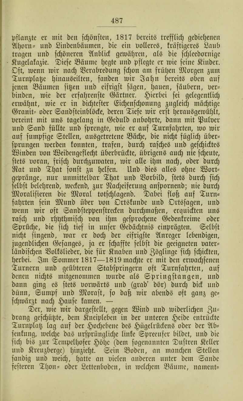 Vflangte er mit beit fcpünfteu, 1817 bereits? trefflicp gebiepeneit 51pont- unb ßinbenbäumen, bie ein oolIereS, fräfttgereS Saub tragen unb ferneren 5(nblid gemäpreit, als bie fcpleebornige • Shtgelafa^ie. 2)iefe SSäunte pegte unb pflegte er mie feine Äinber. Oft, menn mir naep SSerabrebung fdjon am frühen Georgen junt STurnplape pinauSeilten, fanben mir Sapn bereite oben auf jenen Räumen fipen unb eifrigft fügen, l)auen, fäubent, Oer= binben, mie ber erfaprenfte (Gärtner. §ierbei fei gelegentlich ermähnt, mie er in bieptefter (Sicpenfcponung zugleich mächtige @ranit= ober ©anbftetnblöde, bereu Xiefe mir erft perauSgemüplt, oereint mit uns? tagelang in @ebulb anboprte, bann mit Sßuloer unb ©anb füllte unb fprengte, mie er auf SEurnfaprten, mo mir auf fumpfige ©teilen, ausgetretene Stiebe, bie nicht füglich über- fprungen merben formten, trafen, burep rafcpeS unb gefcpidteS Sßinben oon Söeibengeflecpt überbrüefte, übrigens auep nte fdjeute, ftetS ooran, frifcp burep^umaten, mir alle tpm nach, °^er ^urc^) 9Jat unb Spat fonft 51t helfen. Unb bieS alles opne Sßort* gepränge, nur unmittelbar Spat unb Sßorbilb, ftetS burep ftd) fetbft beleprenb, meefenb, jur 97adjeiferuitg anfpornenb; nie burd) 9J7oralifieren bie 9ttoral totfcplagenb. Sabei flojs auf Surn* faprten fein 9)£unb über Oon DrtSfunbe unb DrtSfagen, unb menn mir oft ©anbfteppenftreden burepmapen, erquidten uns rafcp unb rpptpmifcp oon ipm gefproepene ©ebenfreime ober ©pdidje, bie fiep tief in nufer ©ebädjtniS einprügten. ©elbft nicht fingenb, mar er boep ber eifrigfte Anreger lebenbigen, jugenblicpen ©efangeS, ja er fepaffte fetbft bie geeigneten oater= länbifepen SßolfStieber, bie für Knaben unb göglinge fid) fepidten, herbei. Sm ©ommer 1817—1819macpte er mit ben ermaepfeneu Turnern unb geübteren ©tabfpringern oft Surnfaprten, auf benen nicptS mitgenommen mürbe als ©pring ft äugen, unb bann ging eS ftetS oormärtS unb (grab7 bör) burep bid unb bünn, ©umpf unb 907oraft, fo bap mir abenbS oft ganj ge- fdjmär§t nad] §aufe famen. — Ser, mie mir bargeftellt, gegen SBinb unb miberlicpeit Qu- brang gefepüpte, bem ^neipleben in ber unteren §eibe entrüdtc Surnplap lag auf ber §ocpebene beS §itgelrüdenS ober ber 51 b- fenfung, metepe baS urfpriingliepe linfe ©preeufer bilbet, unb bie ftd) bis jur Sentpelpofer §öpc (bem fogenannten Suftren Heller unb ®reu§berge) pingiept. ©ein 33obeit, an manepen ©teilen fanbig unb meiep, patte an oielen anberen unter bem ©anbe fefteren Spon- ober Settenbobcn, in melcpem Söäume, nament*