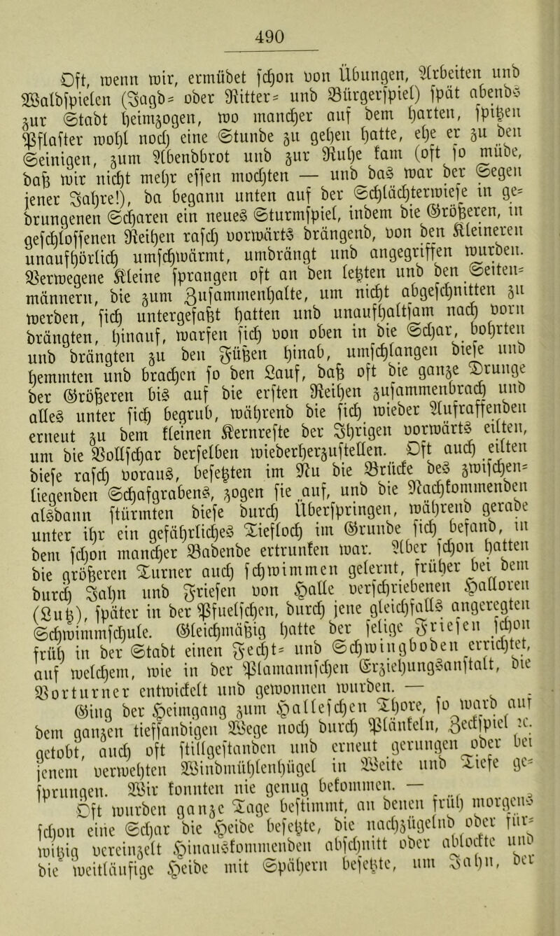 Oft wenn wir, ermübet fdjon üott Übungen, Arbeiten unb Salbfpielen (3agb = ober «Ritter- unb SBürgerfpiet) fpät abcnbS utr ©tobt peintjogeit, wo mancher auf bem garten, fpi^en «Bflafter wot)l nod) eine ©tunbe 511 geben batte, et)e er ju Den ©einigen, au nt 9lbenbbrot unb §ur SRulje fam (oftfo mube, bah wir nicht mehr effen mochten — unb baS war ber ©egen jener Sat)re!), ba begann unten auf ber ©d)läd)termiefe m ge- drungenen ©djaren ein neues ©turmfpiel, inbem bie ©roheren, m qefditoffenen «Reihen rajd) oorwärtS brängenb, üon ben Stlemeren unaufhörlich umfdjWärmt, umbrängt unb angegriffen würben. Verwegene kleine fprangen oft an ben lebten unb ben weitem männern, bie §um ßufammenljalte, um nicht abgefchnitten ju werben, ficf) untergefaht hatten unb unaufhaltsam nach born brängten, hinauf, warfen fid) öon oben in bie ©d)ar, bohrten unb brängten *u ben güfeen hinab, umfölangen biefe unb hemmten unb brachen fo ben Sauf, bah oft bie ganje ®ruuge ber ©roheren bis auf bie erften 9ieil)en sufammenbrag unb alles unter fiel) begrub, wälfrenb bie fid) wieber Slufraffenbeu erneut *u bem Keinen Äernrefte ber ^hri9en oorwärtS eilten, um bie SBoIlfdjar berfelben wieberherjufteUen. ^ Oft auch eilten biefe rafd) OorauS, beferen im iftu bie förude beS §wifd)en= tiegenben ©djafgrabenS, *ogen fie „auf, unb bie «Ragfommenben aisbann ftürmten biefe burd) Uberfpringen, wahrenb gerabe unter ihr ein gefährliches £ieflocf) im ©runbe ft* befanb, in bem fdjon mancher föabenbe ertrunfen war. Slber fcCjoit hatten bie gröberen Xurner and) fchwimmen gelernt, früher bei bem burd) Sal)n unb Briefen non Jpalle uerfdfrtebenen Halloren (Suti), fpäter in ber «Pfuelfchen, burd) jene gleichfalls angeregten ©chwimmfd)ule. ©leidjntähig hatte ber felige griefen jd)on früh in ber ©tabt einen gedjt* unb ©d)Wingboben errietet, auf welchem, wie in ber $lamannfd)en ©rgiehungSanftalt, bie Vorturner entwidelt unb gewonnen würben — . ©ing ber Heimgang §um ^allefdjen JEJore, fo warb aur bem gaiuen tieffanbigen Sege nod) burd) fjslanfetn, öed|pie( u. getobt, and) oft ftillgeftanbcn unb erneut gerungen ober bei jenem oerwehten 333inbmül)lenl)ügel in Seite unb xtefe ge- forungeu. Sir tonnten nie genug befomnien. rift würben gan§c Sage beftimmt, an beiten früh morgen'-' fdjon eine ©d)ar bie £eibe befere, bie nadjsftgclnb ober für* winig oereinjelt §inauSfommenben abfdjnitt ober ablodte unb bie' weitläufige §eibe mit ©päl)ern befeüte, um Xsa 1)n, oa