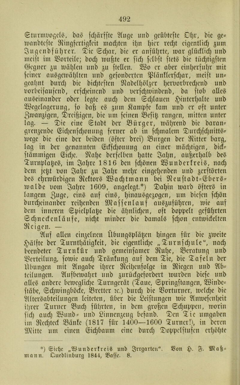 ^turmliogclS, baS fdjcirfftc 2luge unb geübtcfte £)t)X, bie ge- luanbtefte Diingfertigfcit madjten i£)rt 4)tcr red)t eigentlich gum 3iigenbfüljter. £ic <2d)ar, bie er anführte, mar g(ücfficf) unb meift im Vorteile; bod) mufete er fid) fclbft ftetS bie tücfjtigften Gegner gu mahlen unb gu [teilen. 2Bo er aber einherfuhr mit [einer auSgemäl)lten unb gefonberten [piünflerfdjar, meift un- geahnt burd) bie bid)tcften 9iabelf)ölger l)ernorbred)enb unb oorbeifaufenb, erfdjeincnb unb oerfdjminbcnb, ba [tob alles auseinander ober legte aud) bem Sdjlauen ^interljalte unb SScgelagernng, fo baf) eS gum Kampfe fam unb er oft unter 3mangigen, [Öreifeigen, bie um feinen Vefitg rangen, mitten unter lag. — SDie eine 0tabt ber Viirger, mäl)renb bie baran- grengenbe ©idjcnfdjonung ferner ab in [djmalem ©urdjfcfymttS» mege bie eine ber beiben (öfter brei) Vurgen ber sJiitter barg, lag in ber genannten (5tffct)onung an einer mächtigen, bid* ftämmigen (Sidje. [Rahe berfelbcn hatte 3al)n, außerhalb beS STurnpIatjeS, im 3nl)rc 1816 ben fdjönen 2BunberfreiS, nad) bem jetgt Hon 3al)r gu 3al)r mehr eingeljenben unb gerftörten beS ehrtnürbigen [ReftorS 2S achtmann bei [Reuftabt=($berS- malbe Oom 3al)rc 1609, angelegt.*) ®al)iu tuarb öfters in langem 3ll9e> cinS auf eins, l)inauegegogen, um biefen fcf)ön burdjeinanber reiljenbcn 90?affenlauf auSgufül)ren, mie auf bem inneren (Epielplatje bie cil)nlid)cn, oft doppelt geführten Sdjnedentüufe, nicht minber bie bamalS ftfjon entraidelten [Reigen. — Dtuf allen einzelnen Übungsplätzen hingen für bie gmeite <nü(fte ber ^urntl)ätigfeit, bie eigentliche „Xurnfdjule'', nad) beenbeter SEurnlür unb gemeinfamer [Rul)e, [Beratung unb Verteilung, fomie and) STränfung auf bem Stie, bie tafeln ber Übungen mit Eingabe ihrer [Reihenfolge in [Riegen unb 9lb- teilungen. 9lufbemal)rt unb gurüdgeforbert ttmrben biefe unb alles anbere bcmcglid)e Turngerät (Xaue, ©pringftangen, SSinbe- ftäbe, 0d)mingböde, [Bretter k.) burd) bie Vorturner, tucldje bic §(lterSabtei(ungen leiteten, über bie Stiftungen mie Dlnmefenheit ihrer STurncr Vud) führten, in bem großen <gd)iippen, morin fid) aud) Viunbs unb Sinnengeug befanb. ©eit ©ic umgaben im SRedjtcd Vänlc (1817 für 1400—1600 ©urner!), in bereit SRitte um einen (Sidjbaum eine burd) ©oppclftufcn erhöhte *) 6ict)c „©unberf rci$ unb Irrgarten. $on £>. &■ = mann. Cueblinburg 1844, SBaffc. 8.