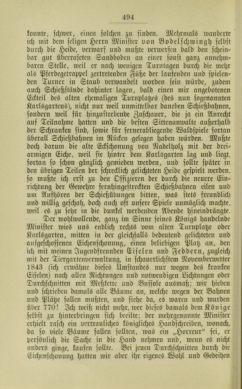 foitnte, fdjmer, einen foldjen gu finben. 51M)rmalS manberte id) mit bem fetigen §errn SD?iniftcr Don Sobelfdjmingh felbft bnrcl) bie §eibe, Oerttmrf nnb muhte oermerfen bedb ben fd)ein= bar gut überrafeten ©anbbeben an einer fonft gang annel)m= baren ©teile, meil er nad) menigen Xurn tagen burd) bie mel)r als Sferbegetrappel gertretenben güfie ber laufenbeit nnb fpielen- ben Turner in ©taub üermanbelt morbeit fein mürbe, gubent aud) ©d)iehftänbe baljinter lagen, halb einen mir angebotenen (Scfteil beg alten ehemaligen XurnplaheS (beg nun fogenannten $arlSgartenS), nicht nur meil unmittelbar baneben ©djiehbal)nen, fonbern meil für Ijinguftrcbcnbe 3ufc^)auer/ ja ein ^Inrecf)t auf Teilnahme hatten unb bie beften ©ittenanmalte außerhalb ber ©djranlen finb, fomie für fernerabliegenbe SSalbfpiele fortan überall ©djiehbahnen im 9^liefen gelegen haben mürben. 9D7uhte boef) barurn bie alte (Sdfdjonung non Dabelpolg mit ber brei* armigen (Siche, meil fie hinter bent ^arlSgarten lag unb liegt, fortan fo fdjon gänglich gemieben merben, unb follte fpäter iit ben übrigen teilen ber fdjredlid) gelichteten §eibe gefpielt merben, fo muhte ich erf* 5U ^en Offigieren ber burd) bie neuere (Sin* ridjtung ber ©emeljre fernhin gef treeften ©djiefjbahnen eilen unb um Slufhören ber ©chiefjfibungen bitten, mag ftetS freunblicli unb mittig gefdjal), bod) and] oft nufere ©piele unmöglich machte, meil eg gu feljr in bie bunfel merbenben 21benbe h.ineinbrängte. £)cr moblmollenbe, gang im ©inne feineg Königs panbelnbe SJtfnifter mieS unS enblicf) red)tS nom alten Xurnplafce ober Slarlggarten, mitten in ber gleichfalls bebeutenb gelichteten unb aufgefdjoffenen (Sidjenfd)onung, einen beliebigen $lat3 an, ben id) mit meinen Sugcnbfreitnben Sifelen unb gebbern, gugleid) mit ber Xiergartenocrmaltung, in fchauerlidjftcm Dooemberrnetter 1843 (id) ermähne bicfeS ÜmftanbcS nur megen beg franfen (Sifelen) nach allen Dichtungen unb notroenbigen Sichtungen ober ©urchfehnitten mit Stfehfcttc unb Suffoie augntah; mir hmben unb fd)riebcit bamalg alle Säume an, meld)c megen ber Sahnen unb ^lätje fallen muhten, unb fiepe ba, cg marcit unb mürben über 770! Sei) meih nicht mehr, mer biefeg bamalg bem Könige fclbft gu hinterbringen fiel; beeilte; ber mehrgenannte äftinifter crpielt rafd) ein oertraulicheg löniglidjeS §anbfchreiben, monach, ba fo Diele Säume fallen folltcn, mag ein „§orreur fei, er perfönlid) bie ©acl)c in bie ,\>anb nehmen unb, menn cg nicht anberg ginge, laufen follte. Sei jenen £)urd)[d)nitten burd) bie ($id)enfci)onung hatten mir aber ipr cigeneg 2Bol)l unb ©ebeil)en